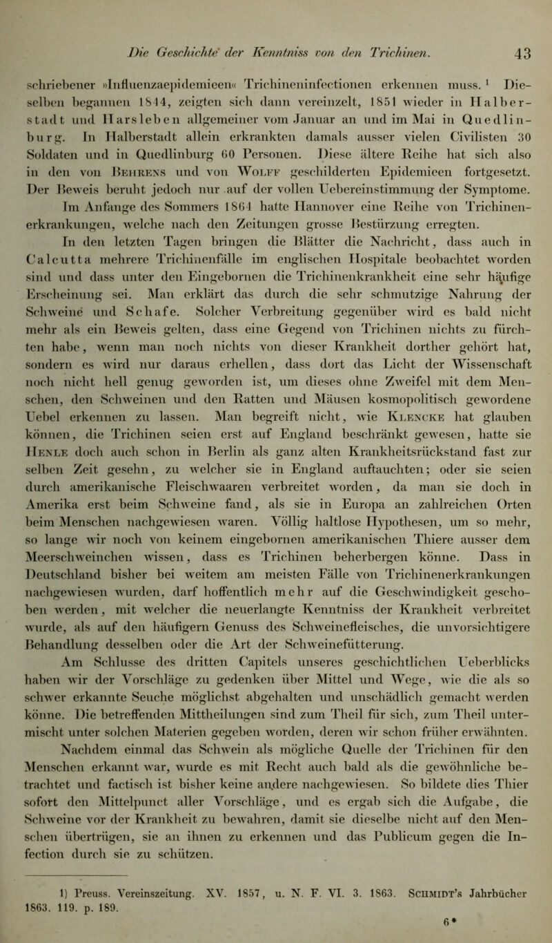 schri ebener »Influenzaepidemieen« Trichineninfectionen erkennen muss. 1 Die- selben begannen 1844, zeigten sich dann vereinzelt, 1851 wieder in Halber- stadt und IIarsieben allgemeiner vom Januar an und im Mai in Quedlin- burg. In Halberstadt allein erkrankten damals ausser vielen Civilisten 30 Soldaten und in Quedlinburg 60 Personen. Diese ältere Reihe hat sieb also in den von Rehrens und von Wolff geschilderten Epidemieen fortgesetzt. Der Beweis beruht jedoch nur auf der vollen Uebereinstimmung der Symptome. Im Anfänge des Sommers 1864 hatte Hannover eine Reibe von Trichinen- erkrankungen, welche nach den Zeitungen grosse Bestürzung erregten. In den letzten Tagen bringen die Blätter die Nachricht, dass auch in Calcutta mehrere Trichinenfälle im englischen Hospitale beobachtet worden sind und dass unter den Eingebornen die Trichinenkrankheit eine sehr häufige Erscheinung sei. Man erklärt das durch die sehr schmutzige Nahrung der Schweine und Schafe. Solcher Verbreitung gegenüber wird es bald nicht mehr als ein Beweis gelten, dass eine Gegend von Trichinen nichts zu fürch- ten habe, wenn man noch nichts von dieser Krankheit dorther gehört hat, sondern es wird nur daraus erhellen, dass dort das Licht der Wissenschaft noch nicht hell genug geworden ist, um dieses ohne Zweifel mit dem Men- schen, den Schweinen und den Ratten und Mäusen kosmopolitisch gewordene Uebel erkennen zu lassen. Man begreift nicht, wie Klencke hat glauben können, die Trichinen seien erst auf England beschränkt gewesen, hatte sie Henle doch auch schon in Berlin als ganz alten Krankheitsrückstand fast zur selben Zeit gesehn, zu welcher sie in England auftauchten; oder sie seien durch amerikanische Fleischwaaren verbreitet worden, da man sie doch in Amerika erst beim Schweine fand, als sie in Europa an zahlreichen Orten beim Menschen nachgewiesen waren. Völlig haltlose Hypothesen, um so mehr, so lange wir noch von keinem eingebornen amerikanischen Thiere ausser dem Meerschweinchen wissen, dass es Trichinen beherbergen könne. Dass in Deutschland bisher bei weitem am meisten Fälle von Trichinenerkrankungen nachgewiesen wurden, darf hoffentlich mehr auf die Geschwindigkeit gescho- ben werden, mit welcher die neuerlangte Kenntniss der Krankheit verbreitet wurde, als auf den häufigem Genuss des Schweinefleisches, die unvorsichtigere Behandlung desselben oder die Art der Schweinefütterung. Am Schlüsse des dritten Capitels unseres geschichtlichen Ueberblicks haben wir der Vorschläge zu gedenken über Mittel und Wege, wie die als so schwer erkannte Seuche möglichst abgehalten und unschädlich gemacht werden könne. Die betreffenden Mittheilungen sind zum Theil für sich, zum Theil unter- mischt unter solchen Materien gegeben worden, deren wir schon früher erwähnten. Nachdem einmal das Schwein als mögliche Quelle der Trichinen für den Menschen erkannt war, wurde es mit Recht auch bald als die gewöhnliche be- trachtet und factisch ist bisher keine analere nachgewiesen. So bildete dies Thier sofort den Mittelpunct aller Vorschläge, und es ergab sich die Aufgabe, die Schweine vor der Krankheit zu bewahren, damit sie dieselbe nicht auf den Men- schen übertrügen, sie an ihnen zu erkennen und das Publicum gegen die In- fection durch sie zu schützen. 1) Preuss. Vereinszeitung. XV. 1857, u. N. F. VI. 3. 1863. Schmidt’« Jahrbücher 1863. 119. p. 189. 6*