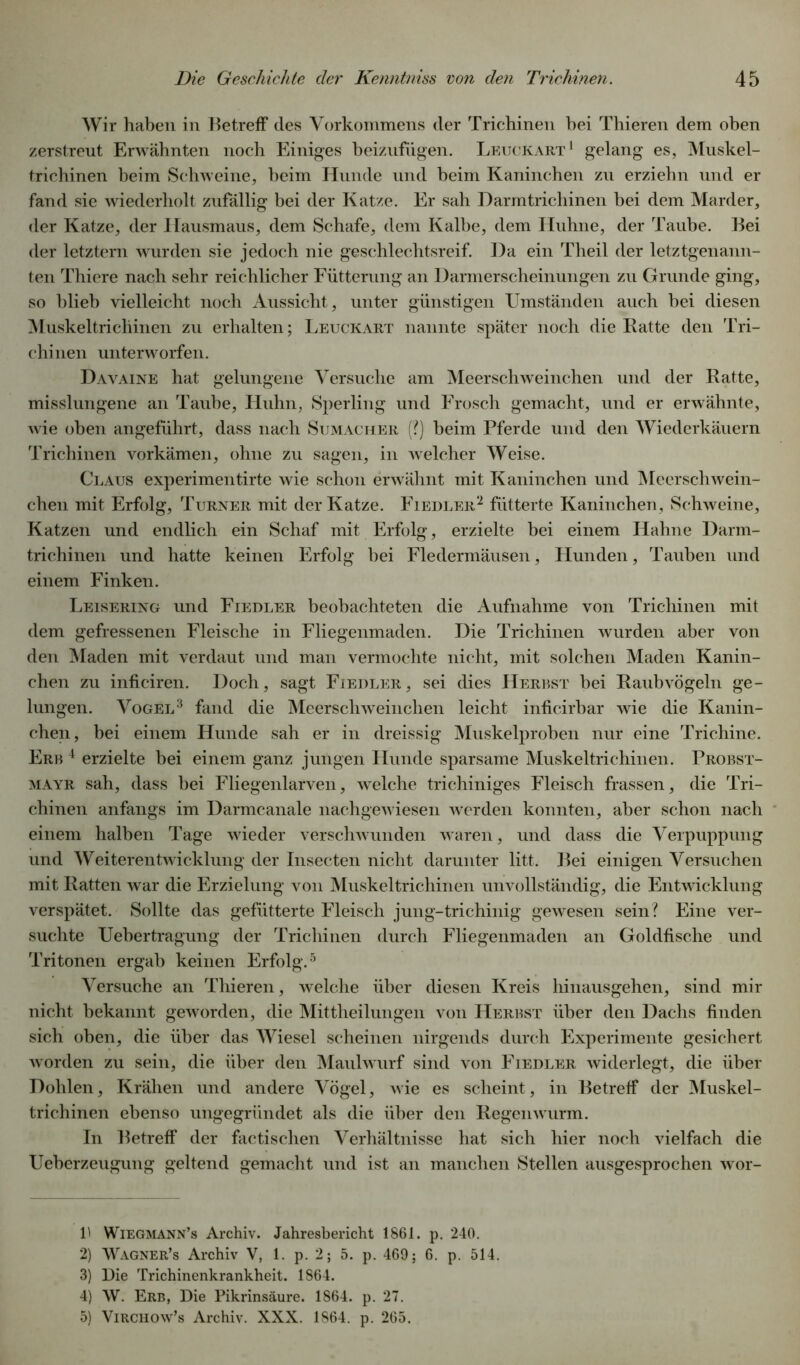 Wir haben in Betreff des Vorkommens der Trichinen bei Thieren dem oben zerstreut Erwähnten noch Einiges beizufügen. Leuckart1 gelang es, Muskel- trichinen beim Schweine, beim Hunde und beim Kaninchen zu erziehn und er fand sie wiederholt zufällig bei der Katze. Er sah Darmtrichinen bei dem Marder, der Katze, der Hausmaus, dem Schafe, dem Kalbe, dem Huhne, der Taube. Bei der letztem wurden sie jedoch nie geschlechtsreif. Da ein Theil der letztgenann- ten Thiere nach sehr reichlicher Fütterung an Darmerscheinungen zu Grunde ging, so blieb vielleicht noch Aussicht, unter günstigen Umständen auch bei diesen Muskeltrichinen zu erhalten; Leuckart nannte später noch die Batte den Tri- chinen unterworfen. Davaine hat gelungene Versuche am Meerschweinchen und der Ratte, misslungene an Taube, Huhn, Sperling und Frosch gemacht, und er erwähnte, wie oben angeführt, dass nach Sumacher (?) beim Pferde und den Wiederkäuern Trichinen vorkämen, ohne zu sagen, in welcher Weise. Claus experimentirte wie schon erwähnt mit Kaninchen und Meerschwein- chen mit Erfolg, Turner mit der Katze. Fiedler2 fütterte Kaninchen, Schweine, Katzen und endlich ein Schaf mit Erfolg, erzielte bei einem Hahne Darm- trichinen und hatte keinen Erfolg bei Fledermäusen, Hunden, Tauben und einem Finken. Leisering und Fiedler beobachteten die Aufnahme von Trichinen mit dem gefressenen Fleische in Fliegenmaden. Die Trichinen wurden aber von den Maden mit verdaut und man vermochte nicht, mit solchen Maden Kanin- chen zu inficiren. Doch, sagt Fiedler, sei dies Herbst bei Raubvögeln ge- lungen. Vogel3 4 fand die Meerschweinchen leicht inficirbar wie die Kanin- chen, bei einem Hunde sah er in dreissig Muskelproben nur eine Trichine. Erb 4 erzielte bei einem ganz jungen Hunde sparsame Muskeltrichinen. Probst- mayr sah, dass bei Fliegenlarven, welche trichiniges Fleisch frassen, die Tri- chinen anfangs im Darmcanale nachgewiesen werden konnten, aber schon nach einem halben Tage wieder verschwunden waren, und dass die Verpuppung und Weiterentwicklung der Insecten nicht darunter litt. Bei einigen Versuchen mit Ratten war die Erzielung von Muskeltrichinen unvollständig, die Entwicklung verspätet. Sollte das gefütterte Fleisch jung-trichinig gewesen sein? Eine ver- suchte Uebertragung der Trichinen durch Fliegenmaden an Goldfische und Tritonen ergab keinen Erfolg.5 Versuche an Thieren, welche über diesen Kreis hinausgehen, sind mir nicht bekannt geworden, die Mittheilungen von Herbst über den Dachs finden sich oben, die über das Wiesel scheinen nirgends durch Experimente gesichert worden zu sein, die über den Maulwurf sind von Fiedler widerlegt, die über Dohlen, Krähen und andere Vögel, wie es scheint, in Betreff der Muskel- trichinen ebenso ungegründet als die über den Regenwurm. In Betreff der factischen Verhältnisse hat sich hier noch vielfach die Ueberzeugung geltend gemacht und ist an manchen Stellen ausgesprochen wor- 1' Wiegmann’s Archiv. Jahresbericht 1861. p. 240. 2) Wagner’s Archiv V, 1. p. 2; 5. p. 469; 6. p. 514. 3) Die Trichinenkrankheit. 1864. 4) W. Erb, Die Pikrinsäure. 1864. p. 27. 5) Virchow’s Archiv. XXX. 1864. p. 265.