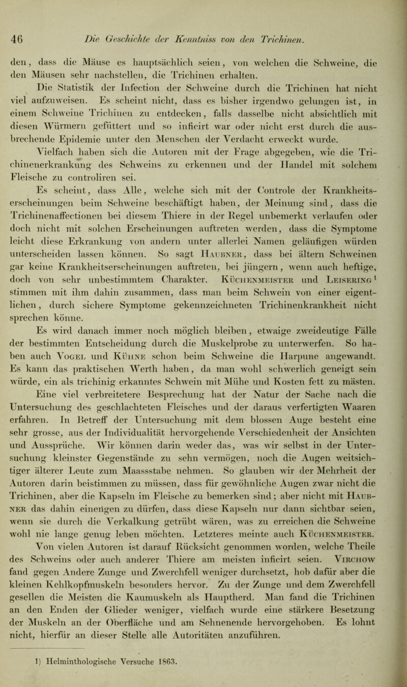 den, dass die Mäuse es hauptsächlich seien, von welchen die Schweine, die den Mäusen sehr nachstellen, die Trichinen erhalten. Die Statistik der Infection der Schweine durch die Trichinen hat nicht viel aufzuweisen. Es scheint nicht, dass es bisher irgendwo gelungen ist, in einem Schweine Trichinen zu entdecken, falls dasselbe nicht absichtlich mit diesen Würmern gefüttert und so inficirt war oder nicht erst durch die aus- brechende Epidemie unter den Menschen der Verdacht erweckt wurde. Vielfach haben sich die Autoren mit der Frage abgegeben, wie die Tri- chinenerkrankung des Schweins zu erkennen und der Handel mit solchem Fleische zu controliren sei. Es scheint, dass Alle, welche sich mit der Controle der Krankheits- erscheinungen beim Schweine beschäftigt haben, der Meinung sind, dass die Trichinenaffectionen bei diesem Thiere in der Regel unbemerkt verlaufen oder doch nicht mit solchen Erscheinungen auftreten werden, dass die Symptome leicht diese Erkrankung von andern unter allerlei Namen geläufigen würden unterscheiden lassen können. So sagt Haubner, dass bei ältern Schweinen gar keine Krankheitserscheinungen auftreten, bei jüngern, wenn auch heftige, doch von sehr unbestimmtem Charakter. Küchenmeister und Leisering 1 stimmen mit ihm dahin zusammen, dass man beim Schwein von einer eigent- lichen, durch sichere Symptome gekennzeichneten Trichinenkrankheit nicht sprechen könne. Es wird danach immer noch möglich bleiben, etwaige zweideutige Fälle der bestimmten Entscheidung durch die Muskelprobe zu unterwerfen. So ha- ben auch Vogel und Kühne schon beim Schweine die Harpune angewandt. Es kann das praktischen Werth haben, da man wohl schwerlich geneigt sein würde, ein als trichinig erkanntes Schwein mit Mühe und Kosten fett zu mästen. Eine viel verbreitetere Besprechung hat der Natur der Sache nach die Untersuchung des geschlachteten Fleisches und der daraus verfertigten Waaren erfahren. In Betreff der Untersuchung mit dem blossen Auge besteht eine sehr grosse, aus der Individualität hervorgehende Verschiedenheit der Ansichten und Aussprüche. Wir können darin weder das, was wir selbst in der Unter- suchung kleinster Gegenstände zu sehn vermögen, noch die Augen weitsich- tiger älterer Leute zum Maassstabe nehmen. So glauben wir der Mehrheit der Autoren darin beistimmen zu müssen, dass für gewöhnliche Augen zwar nicht die Trichinen, aber die Kapseln im Fleische zu bemerken sind; aber nicht mit Haub- ner das dahin eineiigen zu dürfen, dass diese Kapseln nur dann sichtbar seien, wenn sie durch die Verkalkung getrübt wären, was zu erreichen die Schweine wohl nie lange genug leben möchten. Letzteres meinte auch Küchenmeister. Von vielen Autoren ist darauf Rücksicht genommen worden, welche Theile des Schweins oder auch anderer Thiere am meisten inficirt seien. Virchow fand gegen Andere Zunge und Zwerchfell weniger durchsetzt, hob dafür aber die kleinen Kehlkopfmuskeln besonders hervor. Zu der Zunge und dem Zwerchfell gesellen die Meisten die Kaumuskeln als Hauptherd. Man fand die Trichinen an den Enden der Glieder weniger, vielfach wurde eine stärkere Besetzung der Muskeln an der Oberfläche und am Sehnenende hervorgehoben. Es lohnt nicht, hierfür an dieser Stelle alle Autoritäten anzuführen. 1) Helminthologische Versuche 1863.