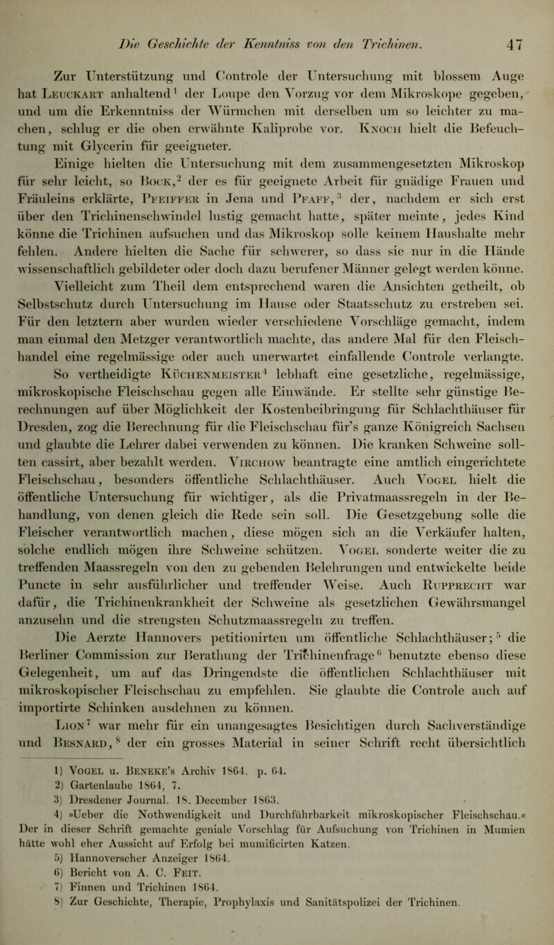 Zur Unterstützung und Controle der Untersuchung mit blossem Auge hat Leuckart anhaltend1 der Loupe den Vorzug vor dem Mikroskope gegeben, und um die Erkenntniss der Würmchen mit derselben um so leichter zu ma- chen, schlug er die oben erwähnte Kaliprobe vor. Knoch hielt die Befeuch- tung mit Glycerin für geeigneter. Einige hielten die Untersuchung mit dem zusammengesetzten Mikroskop für sehr leicht, so Bock,2 3 4 der es für geeignete Arbeit für gnädige Frauen und Fräuleins erklärte, Pfeiffer in Jena und Pf aff, 3 der, nachdem er sich erst über den Trichinenschwindel lustig gemacht hatte, später meinte, jedes Kind könne die Trichinen aufsuchen und das Mikroskop solle keinem Haushalte mehr fehlen. Andere hielten die Sache für schwerer, so dass sie nur in die Hände wissenschaftlich gebildeter oder doch dazu berufener Männer gelegt werden könne. Vielleicht zum Theil dem entsprechend waren die Ansichten getheilt, oh Selbstschutz durch Untersuchung im Hause oder Staatsschutz zu erstreben sei. Für den letztem aber wurden wieder verschiedene Vorschläge gemacht, indem man einmal den Metzger verantwortlich machte, das andere Mal für den Fleisch- handel eine regelmässige oder auch unerwartet einfallende Controle verlangte. So vertheidigte Küchenmeister4 lebhaft eine gesetzliche, regelmässige, mikroskopische Fleischschau gegen alle Einwände. Er stellte sehr günstige Be- rechnungen auf über Möglichkeit der Kostenbeibringung für Schlachthäuser für Dresden, zog die Berechnung für die Fleischschau für’s ganze Königreich Sachsen und glaubte die Lehrer dabei verwenden zu können. Die kranken Schweine soll- ten cassirt, aber bezahlt werden. Virchow beantragte eine amtlich eingerichtete Fleischschau, besonders öffentliche Schlachthäuser. Auch Vogel hielt die öffentliche Untersuchung für wichtiger, als die Privatmaassregeln in der Be- handlung, von denen gleich die Rede sein soll. Die Gesetzgebung solle die Fleischer verantwortlich machen, diese mögen sich an die Verkäufer halten, solche endlich mögen ihre Schweine schützen. Vogel sonderte weiter die zu treffenden Maassregeln von den zu gehenden Belehrungen und entwickelte beide Puncte in sehr ausführlicher und treffender Weise. Auch Rljpprecht war dafür, die Trichinenkrankheit der Schweine als gesetzlichen Gewährsmangel anzuselin und die strengsten Schutzmaassregeln zu treffen. Die Aerzte Hannovers petitionirten um öffentliche Schlachthäuser;5 die Berliner Commission zur Berathung der Trichinenfrage6 benutzte ebenso diese Gelegenheit, um auf das Dringendste die öffentlichen Schlachthäuser mit mikroskopischer Fleischschau zu empfehlen. Sie glaubte die Controle auch auf importirte Schinken ausdehnen zu können. Lion7 8 war mehr für ein unangesagtes Besichtigen durch Sachverständige und Besnard ,8 der ein grosses Material in seiner Schrift recht übersichtlich 1) Vogel u. Beneke’s Archiv 18G4. p. 64. 2) Gartenlaube 1864, 7. 3) Dresdener Journal. 18. December 1863. 4) »Ueber die NothWendigkeit und Durchführbarkeit mikroskopischer Fleischschau.« Der in dieser Schrift gemachte geniale Vorschlag für Aufsuchung von Trichinen in Mumien hätte wohl eher Aussicht auf Erfolg bei mumificirten Katzen. 5) Hannoverscher Anzeiger 1864. 6) Bericht von A. C. Feit. 7) Finnen und Trichinen 1864. 8) Zur Geschichte, Therapie, Prophylaxis und Sanitätspolizei der Trichinen.