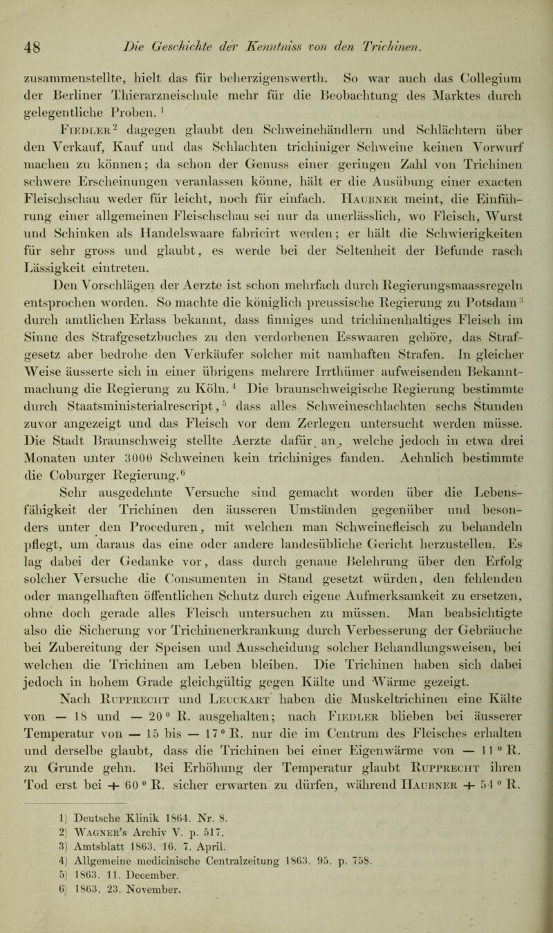 zusammenstellte, hielt das für beherzigenswert!!. So war auch das Collegium der Berliner Thierarzneischule mehr für die Beobachtung des Marktes durch gelegentliche Proben. 1 Fiedler2 dagegen glaubt den Schweinehändlern und Schlächtern über den Verkauf, Kauf und das Schlachten trichiniger Schweine keinen Vorwurf machen zu können; da schon der Genuss einer geringen Zahl von Trichinen schwere Erscheinungen veranlassen könne, hält er die Ausübung einer exacten Fleisclischau weder für leicht, noch für einfach. IIaubner meint, die Einfüh- rung einer allgemeinen Fleischschau sei nur da unerlässlich, wo Fleisch, Wurst und Schinken als Handelswaare fabricirt werden; er hält die Schwierigkeiten für sehr gross und glaubt, es werde bei der Seltenheit der Befunde rasch Lässigkeit eintreten. Den Vorschlägen der Aerzte ist schon mehrfach durch Regierungsmaassregeln entsprochen worden. So machte die königlich preussisclie Regierung zu Potsdam3 durch amtlichen Erlass bekannt, dass finniges und trichinenhaltiges Fleisch im Sinne des Strafgesetzbuches zu den verdorbenen Esswaaren gehöre, das Straf- gesetz aber bedrohe den Verkäufer solcher mit namhaften Strafen, ln gleicher Weise äusserte sich in einer übrigens mehrere Irrthümer aufweisenden Bekannt- machung die Regierung zu Köln. 4 Die braunschweigische Regierung bestimmte durch Staatsministerialrescript,5 6 dass alles Schweineschlachten sechs Stunden zuvor angezeigt und das Fleisch vor dem Zerlegen untersucht werden müsse. Die Stadt Braunschweig stellte Aerzte dafür an^ welche jedoch in etwa drei Monaten unter 3000 Schweinen kein trichiniges fanden. Aehnlich bestimmte die Coburger Regierung.0 Sehr ausgedehnte Versuche sind gemacht worden über die Lebens- fähigkeit der Trichinen den äusseren Umständen gegenüber und beson- ders unter den Proceduren, mit welchen man Schweinefleisch zu behandeln pflegt, um daraus das eine oder andere landesübliche Gericht herzustellen. Es lag dabei der Gedanke vor, dass durch genaue Belehrung über den Erfolg solcher Versuche die Consumenten in Stand gesetzt würden, den fehlenden oder mangelhaften öffentlichen Schutz durch eigene Aufmerksamkeit zu ersetzen, ohne doch gerade alles Fleisch untersuchen zu müssen. Man beabsichtigte also die Sicherung vor Trichinenerkrankung durch Verbesserung der Gebräuche bei Zubereitung der Speisen und Ausscheidung solcher Behandlungsweisen, bei welchen die Trichinen am Leben bleiben. Die Trichinen haben sich dabei jedoch in hohem Grade gleichgültig gegen Kälte und Wärme gezeigt. Nach Rupprecht und Leuckart haben die Muskeltrichinen eine Kälte von — 18 und — 20° R. ausgehalten; nach Fiedler blieben bei äusserer Temperatur von — 15 bis — 17° R. nur die im Centrum des Fleisches erhalten und derselbe glaubt, dass die Trichinen bei einer Eigenwärme von — 11 0 R. zu Grunde gehn. Bei Erhöhung der Temperatur glaubt Rupprecht ihren Tod erst bei -+- 60 0 R. sicher erwarten zu dürfen, während IIaubner + 54 0 R. 1) Deutsche Klinik 1864. Nr. 8. 2) Wagner’s Archiv V. p. 517. 3) Amtsblatt 1863. 16. 7. April. 4) Allgemeine medicinische Centralzeitung 1863. 95. p. 758. 5) 1863. 11. December. 6) 1863. 23. November.