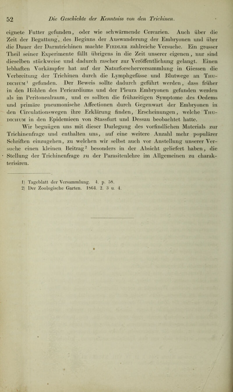 eignete Futter gefunden, oder wie schwärmende Cercarien. Auch über die Zeit der Begattung, des Beginns der Auswanderung der Embryonen und über die Dauer der Darmtrichinen machte Fiedler zahlreiche Versuche. Ein grosser Theil seiner Experimente fällt übrigens in die Zeit unserer eigenen, nur sind dieselben stückweise und dadurch rascher zur Veröffentlichung gelangt. Einen lebhaften Vorkämpfer hat auf der Naturforscherversammlung in Giessen die Verbreitung der Trichinen durch die Lymphgefässe und Blutwege an Thu- dichum1 gefunden. Der Beweis sollte dadurch geführt werden, dass früher in den Höhlen des Pericardiums und der Pleura Embryonen gefunden werden als im Peritonealraum, und es sollten die frühzeitigen Symptome des Oedems und primäre pneumonische Affectionen durch Gegenwart der Embryonen in den Circulationswegen ihre Erklärung finden, Erscheinungen, welche Thu- dichum in den Epidemieen von Stassfurt und Dessau beobachtet hatte. Wir begnügen uns mit dieser Darlegung des vorfindlichen Materials zur Trichinenfrage und enthalten uns, auf eine weitere Anzahl mehr populärer Schriften einzugehen, zu welchen wir selbst auch vor Anstellung unserer Ver- suche einen kleinen Beitrag2 besonders in der Absicht geliefert haben, die Stellung der Trichinenfrage zu der Parasitenlehre im Allgemeinen zu charak- terisiren. 1) Tageblatt der Versammlung. 4. p. 58. 2) Der Zoologische Garten. 1864. 2. 3 u. 4.