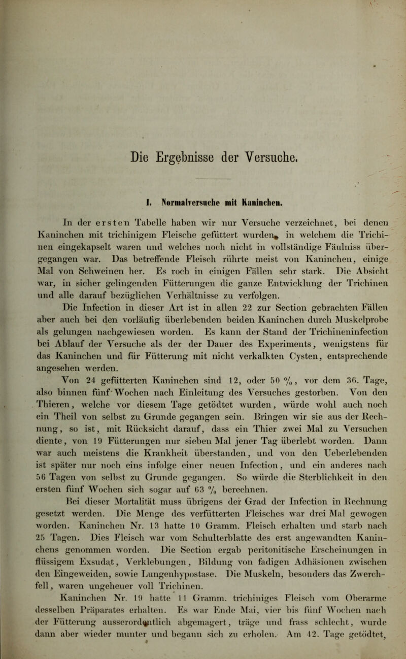 Die Ergebnisse der Versuche. I. Nornialversuche mit Kaninchen. In der ersten Tabelle haben wir nur Versuche verzeichnet, hei denen Kaninchen mit trichinigem Fleische gefuttert wurden* in welchem die Trichi- nen eingekapselt waren und welches noch nicht in vollständige Fäulniss über- gegangen war. Das betreffende Fleisch rührte meist von Kaninchen, einige Mal von Schweinen her. Es roch in einigen Fällen sehr stark. Die Absicht war, in sicher gelingenden Fütterungen die ganze Entwicklung der Trichinen und alle darauf bezüglichen Verhältnisse zu verfolgen. Die Infection in dieser Art ist in allen 22 zur Section gebrachten Fällen aber auch bei den vorläufig überlebenden beiden Kaninchen durch Muskelprobe als gelungen nachgewiesen worden. Es kann der Stand der Trichineninfection bei Ablauf der Versuche als der der Dauer des Experiments, wenigstens für das Kaninchen und für Fütterung mit nicht verkalkten Cysten, entsprechende angesehen werden. Von 24 gefütterten Kaninchen sind 12, oder 50 %, vor dem 36. Tage, also binnen fünf'Wochen nach Einleitung des Versuches gestorben. Von den Thieren, welche vor diesem Tage getödtet wurden, würde wohl auch noch ein Theil von selbst zu Grunde gegangen sein. Bringen wir sie aus der Rech- nung, so ist, mit Rücksicht darauf, dass ein Thier zwei Mal zu Versuchen diente, von 19 Fütterungen nur sieben Mal jener Tag überlebt worden. Dann war auch meistens die Krankheit überstanden, und von den Ueberlebenden ist später nur noch eins infolge einer neuen Infection, und ein anderes nach 56 Tagen von selbst zu Grunde gegangen. So würde die Sterblichkeit in den ersten fünf Wochen sich sogar auf 63 % berechnen. Bei dieser Mortalität muss übrigens der Grad der Infection in Rechnung gesetzt werden. Die Menge des verfütterten Fleisches war drei Mal gewogen worden. Kaninchen Nr. 13 hatte 10 Gramm. Fleisch erhalten und starb nach 25 Tagen. Dies Fleisch war vom Schulterhlatte des erst angewandten Kanin- chens genommen worden. Die Section ergab peritonitische Erscheinungen in flüssigem Exsudat, Verklebungen, Bildung von fadigen Adhäsionen zwischen den Eingeweiden, sowie Lungenhypostase. Die Muskeln, besonders das Zwerch- fell, waren ungeheuer voll Trichinen. Kaninchen Nr. 19 hatte 11 Gramm, trichiniges Fleisch vom Oberarme desselben Präparates erhalten. Es war Ende Mai, vier bis fünf Wochen nach der Fütterung ausserord^itlich abgemagert, träge und frass schlecht, wurde dann aber wieder munter und begann sich zu erholen. Am 42. Tage getödtet,