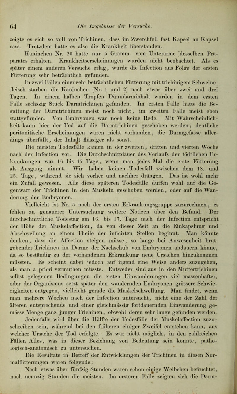 zeigte es sich so voll von Trichinen, dass im Zwerchfell fast Kapsel an Kapsel sass. Trotzdem hatte es also die Krankheit überstanden. Kaninchen Nr. 20 hatte nur 5 Gramm, vom Unterarme 'desselben Prä- parates erhalten. Krankheitserscheinungen wurden nicht beobachtet. Als es später einem anderen Versuche erlag, wurde die Infection aus Folge der ersten Fütterung sehr beträchtlich gefunden. In zwei Fällen einer sehr beträchtlichen Fütterung mit trichinigem Schweine- fleisch starben die Kaninchen (Nr. 1 und 2) nach etwas über zwei und drei Tagen. In einem halben Tropfen Dünndarminhalt wurden in dem ersten Falle sechszig Stück Darmtrichinen gefunden. Im ersten Falle hatte die Be- gattung der Darmtrichinen meist noch nicht, im zweiten Falle meist eben stattgefunden. Von Embryonen war noch keine Rede. Mit Wahrscheinlich- keit kann hier der Tod auf die Darmtrichinen geschoben werden; deutliche peritonitische Erscheinungen waren nicht vorhanden, die Darmgefässe aller- dings überfüllt, der Inhalt flüssiger als sonst. Die meisten Todesfälle kamen in der zweiten, dritten und vierten Woche nach der Infection vor. Die Durchschnittdauer des Verlaufs der tödtlichen Er- krankungen war 16 bis 17 Tage, wenn man jedes Mal die erste Fütterung als Ausgang nimmt. Wir haben keinen Todesfall zwischen dem 18. und 25. Tage, während sie sich vorher und nachher drängen. Das ist wohl mehr ein Zufall gewesen. Alle diese späteren Todesfälle dürfen wohl auf die Ge- genwart der Trichinen in den Muskeln geschoben werden, oder auf die Wan- derung der Embryonen. Vielleicht ist Nr. 5 noch der ersten Erkrankungsgruppe zuzurechnen, es fehlen zu genauerer Untersuchung weitere Notizen über den Befund. Der durchschnittliche Todestag am 16. bis 17. Tage nach der Infection entspricht der Höhe der Muskelaffection, da von dieser Zeit an die Einkapslung und Abschwellung an einem Theile der inficirten Stellen beginnt. Man könnte denken, dass die Affection steigen müsse, so lange bei Anwesenheit brut- gebender Trichinen im Darme der Nachschub von Embryonen andauern könne, da so beständig zu der vorhandenen Erkrankung neue Ursachen hinzukommen müssten. Es scheint dabei jedoch auf irgend eine Weise anders zuzugehen, als man a priori vermuthen müsste. Entweder sind aus in den Muttertrichinen seihst gelegenen Bedingungen die ersten Einwanderungen viel massenhafter, oder der Organismus setzt später den wandernden Embryonen grössere Schwie- rigkeiten entgegen, vielleicht gerade die Muskelschwellung. Man findet, wenn man mehrere Wochen nach der Infection untersucht, nicht eine der Zahl der älteren entsprechende und einer gleichmässig fortdauernden Einwanderung ge- mässe Menge ganz junger Trichinen, obwohl deren sehr lange gefunden werden. Jedenfalls wird über die Hälfte der Todesfälle der Muskelaffection zuzu- schreiben sein, während bei den früheren einiger Zweifel entstehen kann, aus welcher Ursache der Tod erfolgte. Es war nicht möglich, in den zahlreichen Fällen Alles, was in dieser Beziehung von Bedeutung sein konnte, patho- logisch-anatomisch zu untersuchen. Die Resultate in Betreff der Entwicklungen der Trichinen in diesen Nor- malfütterungen waren folgende: Nach etwas über fünfzig Stunden waren schon einige Weibchen befruchtet, nach neunzig Stunden die meisten. Im ersteren Falle zeigten sich die Darm-