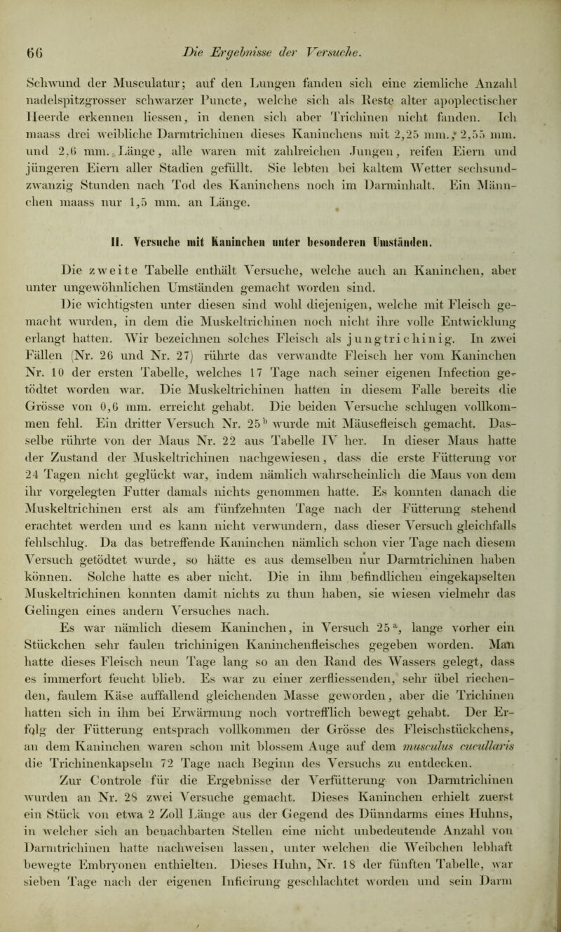 Schwund der Musculatur; auf den Lungen fanden sich eine ziemliche Anzahl nadelspitzgrosser schwarzer Puncte, welche sich als Feste alter apoplectischer Heerde erkennen Hessen, in denen sich aber Trichinen nicht fanden. Ich maass drei weibliche Darmtrichinen dieses Kaninchens mit 2,25 mm.,v 2,55 mm. und 2,6 mm. Länge, alle waren mit zahlreichen Jungen, reifen Eiern und jüngeren Eiern aller Stadien gefüllt. Sie lebten hei kaltem Wetter sechsund- zwanzig Stunden nach Tod des Kaninchens noch im Darminhalt. Ein Männ- chen maass nur 1,5 mm. an Länge. li. Versuche mit Kaninchen unter besonderen Umstünden. Die zweite Tabelle enthält Versuche, welche auch an Kaninchen, aber unter ungewöhnlichen Umständen gemacht worden sind. Die wichtigsten unter diesen sind wohl diejenigen, welche mit Fleisch ge- macht wurden, in dem die Muskeltrichinen noch nicht ihre volle Entwicklung erlangt hatten. Wir bezeichnen solches Fleisch als jungtrichinig. In zwei Fällen (Nr. 26 und Nr. 27) rührte das verwandte Fleisch her vom Kaninchen Nr. 10 der ersten Tabelle, welches 17 Tage nach seiner eigenen Infection ge- tödtet worden war. Die Muskeltrichinen hatten in diesem Falle bereits die Grösse von 0,6 mm. erreicht gehabt. Die beiden Versuche schlugen vollkom- men fehl. Ein dritter Versuch Nr. 25h wurde mit Mäusefleisch gemacht. Das- selbe rührte von der Maus Nr. 22 aus Tabelle IV her. In dieser Maus hatte der Zustand der Muskeltrichinen nachgewiesen, dass die erste Fütterung vor 24 Tagen nicht geglückt war, indem nämlich wahrscheinlich die Maus von dem ihr vorgelegten Futter damals nichts genommen hatte. Es konnten danach die Muskeltrichinen erst als am fünfzehnten Tage nach der Fütterung stehend erachtet werden und es kann nicht verwundern, dass dieser Versuch gleichfalls fehlschlug. Da das betreffende Kaninchen nämlich schon vier Tage nach diesem Versuch getödtet wurde, so hätte es aus demselben nur Darmtrichinen haben können. Solche hatte es aber nicht. Die in ihm befindlichen eingekapselten Muskeltrichinen konnten damit nichts zu thun haben, sie wiesen vielmehr das Gelingen eines andern Versuches nach. Es war nämlich diesem Kaninchen, in Versuch 25a, lange vorher ein Stückchen sehr faulen trichinigen Kaninchenfleisches gegeben worden. Man hatte dieses Fleisch neun Tage lang so an den Fand des Wassers gelegt, dass es immerfort feucht blieb. Es war zu einer zerfliessenden, sehr übel riechen- den, faulem Käse auffallend gleichenden Masse geworden, aber die Trichinen hatten sich in ihm bei Erwärmung noch vortrefflich bewegt gehabt. Der Er- fqlg der Fütterung entsprach vollkommen der Grösse des Fleischstückchens, an dem Kaninchen waren schon mit blossem Auge auf dem musculus cucullaris die Trichinenkapseln 72 Tage nach Beginn des Versuchs zu entdecken. Zur Controle für die Ergebnisse der Verfütterung von Darmtrichinen wurden an Nr. 28 zwei Versuche gemacht. Dieses Kaninchen erhielt zuerst ein Stück von etwa 2 Zoll Länge aus der Gegend des Dünndarms eines Huhns, in welcher sich an benachbarten Stellen eine nicht unbedeutende Anzahl von Darmtrichinen hatte nachweisen lassen, unter welchen die Weibchen lebhaft bewegte Embryonen enthielten. Dieses Huhn, Nr. 18 der fünften Tabelle, w ar sieben Tage nach der eigenen Inficirung geschlachtet worden und sein Darm