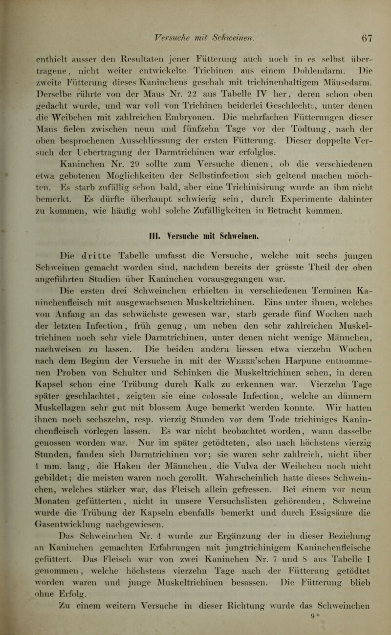 enthielt ausser den Resultaten jener Fütterung auch noch in es seihst über- tragene, nicht weiter entwickelte Trichinen aus einem Dohlendarm. Die zweite Fütterung dieses Kaninchens geschah mit trichinenhaltigem Mäusedarm. Derselbe rührte von der Maus Nr. 22 aus Tabelle IV her, deren schon oben gedacht wurde, und war voll von Trichinen beiderlei Geschlechts, unter denen die Weibchen mit zahlreichen Embryonen. Die mehrfachen Fütterungen dieser Maus fielen zwischen neun und fünfzehn Tage vor der Tödtung, nach der oben besprochenen Ausschliessung der ersten Fütterung. Dieser doppelte Ver- such der Uebertragung der Darmtrichinen war erfolglos. Kaninchen Nr. 29 sollte zum Versuche dienen, ob die verschiedenen etwa gebotenen Möglichkeiten der Selbstinfection sich geltend machen möch- ten. Es starb zufällig schon bald, aber eine Trichinisirung wurde an ihm nicht bemerkt. Es dürfte überhaupt schwierig sein, durch Experimente dahinter zu kommen, wie häufig wohl solche Zufälligkeiten in Betracht kommen. Hl. Versuche mit Schweinen. Die dritte Tabelle umfasst die Versuche, welche mit sechs jungen Schweinen gemacht worden sind, nachdem bereits der grösste Theil der oben angeführten Studien über Kaninchen vorausgegangen war. Die ersten drei Scliweinchen erhielten in verschiedenen Terminen Ka- ninchenfleisch mit ausgewachsenen Muskeltrichinen. Eins unter ihnen, welches von Anfang an das schwächste gewesen war, starb gerade fünf Wochen nach der letzten Infection, früh genug, um neben den sehr zahlreichen Muskel- trichinen noch sehr viele Darmtrichinen, unter denen nicht wenige Männchen, nachweisen zu lassen. Die beiden andern Hessen etwa vierzehn Wochen nach dem Beginn der Versuche in mit der W^über’sehen Harpune entnomme- nen Proben von Schulter und Schinken die Muskeltrichinen sehen, in deren Kapsel schon eine Trübung durch Kalk zu erkennen war. Vierzehn Tage später geschlachtet, zeigten sie eine colossale Infection, welche an dünnem Muskellagen sehr gut mit blossem Auge bemerkt werden konnte. Wir hatten ihnen noch sechszehn, resp. vierzig Stunden vor dem Tode trichiniges Kanin- chenfleisch vorlegen lassen. Es war nicht beobachtet worden, wann dasselbe genossen worden war. Nur im später getödteten, also nach höchstens vierzig Stunden, fanden sich Darmtrichinen vor; sie waren sehr zahlreich, nicht über 1 mm. lang, die Haken der Männchen, die Vulva der Weibchen noch nicht gebildet; die meisten waren noch gerollt. Wahrscheinlich hatte dieses Schwein- chen, welches stärker war, das Fleisch allein gefressen. Bei einem vor neun Monaten gefütterten, nicht in unsere Versuchslisten gehörenden, Schweine wurde die Trübung der Kapseln ebenfalls bemerkt und durch Essigsäure die Gasentwicklung nachgewiesen. Das Schweinchen Nr. 4 wurde zur Ergänzung der in dieser Beziehung an Kaninchen gemachten Erfahrungen mit jungtrichinigem Kaninchenfleische gefüttert. Das Fleisch war von zwei Kaninchen Nr. 7 und 8 aus Tabelle 1 genommen, welche höchstens vierzehn Tage nach der Fütterung getödtet worden waren und junge Muskeltrichinen besassen. Die Fütterung blieb ohne Erfolg. Zu einem weitern Versuche in dieser Richtung wurde das Schweinchen