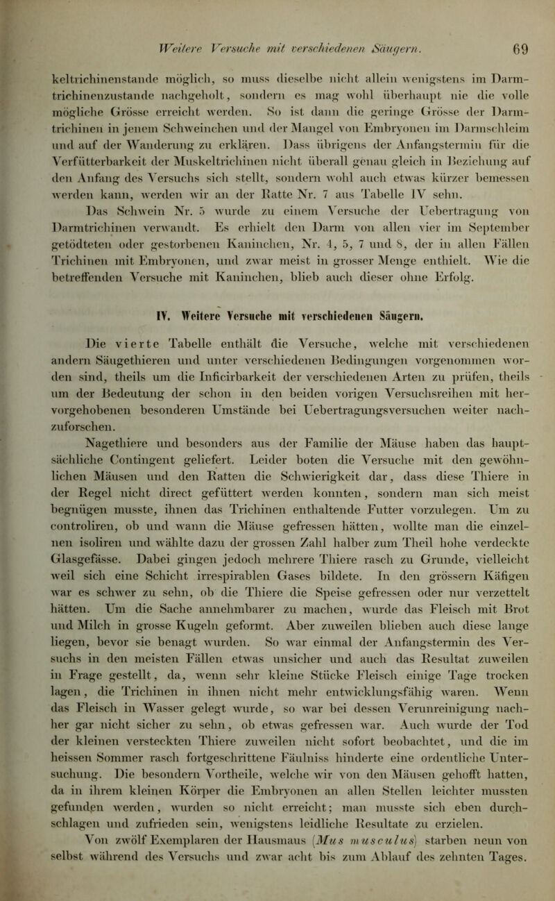 keltrichinenstande möglich, so muss dieselbe nicht allein wenigstens im Darm- trichinenzustande nachgeholt, sondern es mag wohl überhaupt nie die volle mögliche Grösse erreicht werden. So ist dann die geringe Grösse der Darm- trichinen in jenem Schweinchen und der Mangel von Embryonen im Darmschleim und auf der Wanderung zu erklären. Dass übrigens der Anfangstermin für die Verfütterbark eit der Muskeltrichinen nicht überall genau gleich in Beziehung auf den Anfang des Versuchs sich stellt, sondern wohl auch etwas kürzer bemessen werden kann, werden wir an der Batte Nr. 7 aus Tabelle IV sehn. Das Schwein Nr. 5 wurde zu einem Versuche der Uebertragung von Darmtrichinen verwandt. Es erhielt den Darm von allen vier im September getödteten oder gestorbenen Kaninchen, Nr. 4, 5, 7 und 8, der in allen Fällen Trichinen mit Embryonen, und zwar meist in grosser Menge enthielt. Wie die betreffenden Versuche mit Kaninchen, blieb auch dieser ohne Erfolg. !V. Weitere Versuche mit verseiliedenen Säugern. Die vierte Tabelle enthält die Versuche, welche mit verschiedenen andern Säugethieren und unter verschiedenen Bedingungen vorgenommen wor- den sind, theils um die Inficirbarkeit der verschiedenen Arten zu prüfen, theils um der Bedeutung der schon in den beiden vorigen Versuchsreihen mit her- vorgehobenen besonderen Umstände bei Uebertragungsversuchen weiter nach- zuforschen. Nagethiere und besonders aus der Familie der Mäuse haben das haupt- sächliche Contingent geliefert. Leider boten die Versuche mit den gewöhn- lichen Mäusen und den Batten die Schwierigkeit dar, dass diese Thiere in der Kegel nicht direct gefüttert werden konnten, sondern man sich meist begnügen musste, ihnen das Trichinen enthaltende Futter vorzulegen. Um zu controliren, ob und wann die Mäuse gefressen hätten, wollte man die einzel- nen isoliren und wählte dazu der grossen Zahl halber zum Tlieil hohe verdeckte Glasgefässe. Dabei gingen jedoch mehrere Thiere rasch zu Grunde, vielleicht weil sich eine Schicht irrespirablen Gases bildete. In den grossem Käfigen war es schwer zu sehn, ob die Thiere die Speise gefressen oder nur verzettelt hätten. Um die Sache annehmbarer zu machen, wurde das Fleisch mit Brot und Milch in grosse Kugeln geformt. Aber zuweilen blieben auch diese lange liegen, bevor sie benagt wurden. So war einmal der Anfangstermin des Ver- suchs in den meisten Fällen etwas unsicher und auch das Resultat zuweilen in Frage gestellt, da, wenn sehr kleine Stücke Fleisch einige Tage trocken lagen, die Trichinen in ihnen nicht mehr entwicklungsfähig waren. Wenn das Fleisch in Wasser gelegt wurde, so war bei dessen Verunreinigung nach- her gar nicht sicher zu sehn, ob etwas gefressen war. Auch wurde der Tod der kleinen versteckten Thiere zuweilen nicht sofort beobachtet, und die im heissen Sommer rasch fortgeschrittene Fäulniss hinderte eine ordentliche Unter- suchung. Die besondern Vortheile, welche wir von den Mäusen gehofft hatten, da in ihrem kleinen Körper die Embryonen an allen Stellen leichter mussten gefunden werden, wurden so nicht erreicht; man musste sich eben durch- schlagen und zufrieden sein, wenigstens leidliche Besultate zu erzielen. Von zwölf Exemplaren der Hausmaus [Mus musculus) starben neun von selbst während des Versuchs und zwar acht bis zum Ablauf des zehnten Tages.