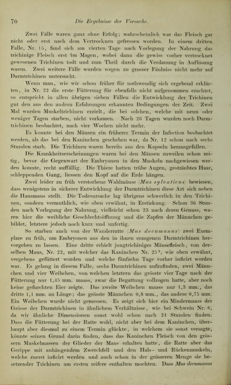 Zwei Fälle waren ganz ohne Erfolg; wahrscheinlich war (las Fleisch gar nicht oder erst nach dem Vertrocknen gefressen worden. In einem dritten Falle, Nr. 15, fand sich am vierten Tage nach Vorlegung der Nahrung das trichinige Fleisch erst im Magen, wobei dann die gewiss vorher vertrocknet gewesenen Trichinen todt und zum Theil durch die Verdauung in Auflösung waren. Zwei weitere Fälle wurden wegen zu grosser Fäulniss nicht mehr auf Darmtrichinen untersucht. Wenn man, wie wir schon früher für nothwendig sich ergebend erklär- ten, in Nr. 22 die erste Fütterung für ebenfalls nicht aufgenommen erachtet, so entspricht in allen übrigen sieben Fällen die Entwicklung der Trichinen gut den aus den andern Erfahrungen erkannten Bedingungen der Zeit. Zwei Mal wurden Muskeltrichinen erzielt, die bei solchen, welche mit neun oder weniger Tagen starben, nicht vorkamen. Nach 26 Tagen wurden noch Darm- trichinen beobachtet, nach vier Wochen nicht mehr. Es konnte bei den Mäusen ein früherer Termin der Infection beobachtet werden, als das bei den Kaninchen geschehen war, da Nr. 12 schon nach sechs Stunden starb. Die Trichinen waren bereits aus den Kapseln herausgefallen. Die Krankheitserscheinungen waren bei den Mäusen zuweilen schon zei- tig, bevor die Gegenwart der Embryonen in den Muskeln nachgewiesen wer- den konnte, recht auffällig. Die Thiere hatten trübe Augen, gesträubtes Haar, schleppenden Gang, Hessen den Kopf auf die Erde hängen. Zwei leider zu früh verstorbene Waldmäuse [Mus sylvaticus bewiesen, dass wenigstens in sicherer Entwicklung der Darmtrichinen diese Art sich neben die Hausmaus stellt. Die Todesursache lag übrigens schwerlich in den Trichi- nen, sondern vermuthlich, wie oben erwähnt, in Erstickung. Schon 36 Stun- den nach Vorlegung der Nahrung, vielleicht schon 23 nach deren Genuss, wa- ren hier die weibliche GeschlechtsöfFnung und die Zapfen der Männchen ge- bildet, letztere jedoch noch kurz und unfertig. So starben auch von der Wanderratte [Mus decumanus) zwei Exem- plare zu früh, um Embryonen aus den in ihnen erzogenen Darmtrichinen her- vorgehen zu lassen. Eine dritte erhielt jungtrichiniges Mäusefleisch, von der- selben Maus, Nr. 22, mit welcher das Kaninchen Nr. 25b, wie oben erwähnt, vergebens gefüttert worden und welche fünfzehn Tage vorher inficirt worden war. Es gelang in diesem Falle, sechs Darmtrichinen aufzufinden, zwei Männ- chen und vier Weibchen, von welchen letztem das grösste vier Tage nach der Fütterung nur 1,45 mm. maass, zwar die Begattung vollzogen hatte, aber noch keine gefurchten Eier zeigte. Das zweite Weibchen maass nur 1,3 mm., das dritte 1,1 mm. an Länge; das grösste Männchen 0,8 mm., das andere 0,75 mm. Ein Weibchen wurde nicht gemessen. Es zeigt sich hier ein Mindermaass der Grösse der Darmtrichinen in ähnlichem Verhältnisse, wie bei Schwein Nr. 6, da wir ähnliche Dimensionen sonst wohl schon nach 24 Stunden finden. Dass die Fütterung bei der Batte wohl, nicht aber bei dem Kaninchen, über- haupt aber diesmal zu einem Termin glückte, in welchem sie sonst versagte, könnte seinen Grund darin finden, dass das Kaninchen Fleisch von den gros- sem Muskelmassen der Glieder der Maus erhalten hatte, die Batte aber das Gerippe mit anhängendem Zwerchfell und den Hals- und Bückenmuskeln, welche zuerst inficirt werden und auch schon in der grösseren Menge sie be- setzender Trichinen am ersten reifere enthalten mochten. Dass Mus decumanus
