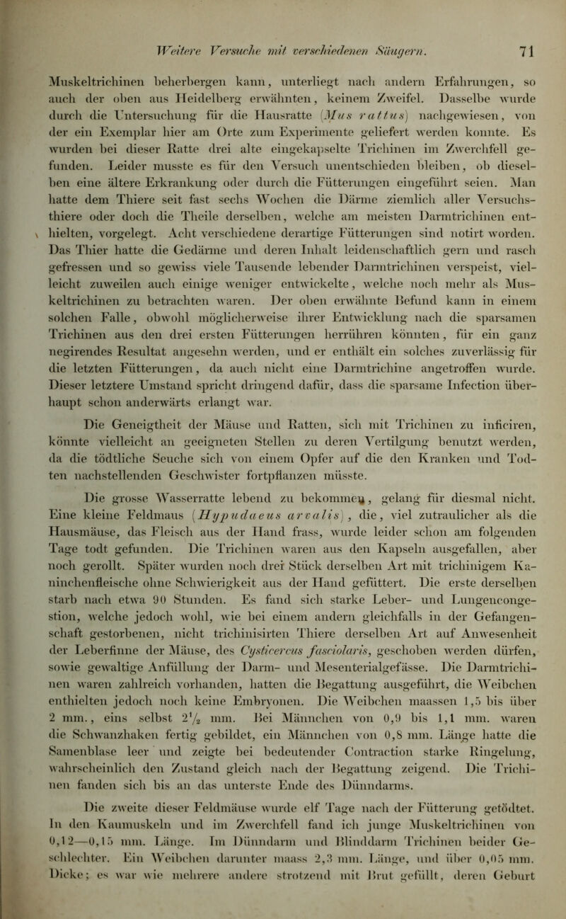 Muskeltrichinen beherbergen kann, unterliegt nach andern Erfahrungen, so auch der oben aus Heidelberg erwähnten, keinem Zweifel. Dasselbe wurde durch die Untersuchung für die Hausratte (Mus rattu8) nachgewiesen, von der ein Exemplar hier am Orte zum Experimente geliefert werden konnte. Es wurden hei dieser Ratte drei alte eingekapselte Trichinen im Zwerchfell ge- funden. Leider musste es für den Versuch unentschieden bleiben, oh diesel- ben eine ältere Erkrankung oder durch die Fütterungen eingeführt seien. Man hatte dem Thiere seit fast sechs Wochen die Därme ziemlich aller Versuchs- tiere oder doch die Theile derselben, welche am meisten Darmtrichinen ent- \ hielten, vorgelegt. Acht verschiedene derartige Fütterungen sind notirt worden. Das Thier hatte die Gedärme und deren Inhalt leidenschaftlich gern und rasch gefressen und so gewiss viele Tausende lebender Darmtrichinen verspeist, viel- leicht zuweilen auch einige weniger entwickelte, welche noch mehr als Mus- keltrichinen zu betrachten waren. Der oben erwähnte Befund kann in einem solchen Falle, obwohl möglicherweise ihrer Entwicklung nach die sparsamen Trichinen aus den drei ersten Fütterungen herrühren könnten, für ein ganz negirendes Resultat angesehn werden, und er enthält ein solches zuverlässig für die letzten Fütterungen, da auch nicht eine Darmtrichine angetroffen wurde. Dieser letztere Umstand spricht dringend dafür, dass die sparsame Infection über- haupt schon anderwärts erlangt war. Die Geneigtheit der Mäuse und Ratten, sich mit Trichinen zu inficiren, könnte vielleicht an geeigneten Stellen zu deren Vertilgung benutzt werden, da die tödtliche Seuche sich von einem Opfer auf die den Kranken und Tod- ten nachstellenden Geschwister fortpflanzen müsste. Die grosse Wasserratte lebend zu bekomme^, gelang für diesmal nicht. Eine kleine Feldmaus (Hypudaeus cirvalis), die, viel zutraulicher als die Hausmäuse, das Fleisch aus der Hand frass, wurde leider schon am folgenden Tage todt gefunden. Die Trichinen waren aus den Kapseln ausgefallen, aber noch gerollt. Später wurden noch drei Stück derselben Art mit trichinigem Ka- ninchenfleische ohne Schwierigkeit aus der Hand gefüttert. Die erste derselben starb nach etwa 90 Stunden. Es fand sich starke Leber- und Lungenconge- stion, welche jedoch wohl, wie bei einem andern gleichfalls in der Gefangen- schaft gestorbenen, nicht trichinisirten Thiere derselben Art auf Anwesenheit der Leberfinne der Mäuse, des Cysticercus fasciolaris, geschoben werden dürfen, sowie gewaltige Anfüllung der Darm- und Mesenterialgefässe. Die Darmtrichi- nen waren zahlreich vorhanden, hatten die Begattung ausgeführt, die Weibchen enthielten jedoch noch keine Embryonen. Die Weibchen maassen 1,5 bis über 2 mm., eins selbst 2% mm. Bei Männchen von 0,9 bis 1,1 mm. waren die Schwanzhaken fertig gebildet, ein Männchen von 0,8 mm. Länge hatte die Samenblase leer und zeigte hei bedeutender Contraction starke Ringelung, wahrscheinlich den Zustand gleich nach der Begattung zeigend. Die Trichi- nen fanden sich bis an das unterste Ende des Dünndarms. Die zweite dieser Feldmäuse wurde elf Tage nach der Fütterung getödtet. ln den Kaumuskeln und im Zwerchfell fand ich junge Muskeltrichinen von 0,12—0,15 mm. Länge. Im Dünndarm und Blinddarm Trichinen beider Ge- schlechter. Ein Weibchen darunter maass 2,3 mm. Länge, und über 0,05 mm. Dicke; es war wie mehrere andere strotzend mit Brut gefüllt, deren Geburt