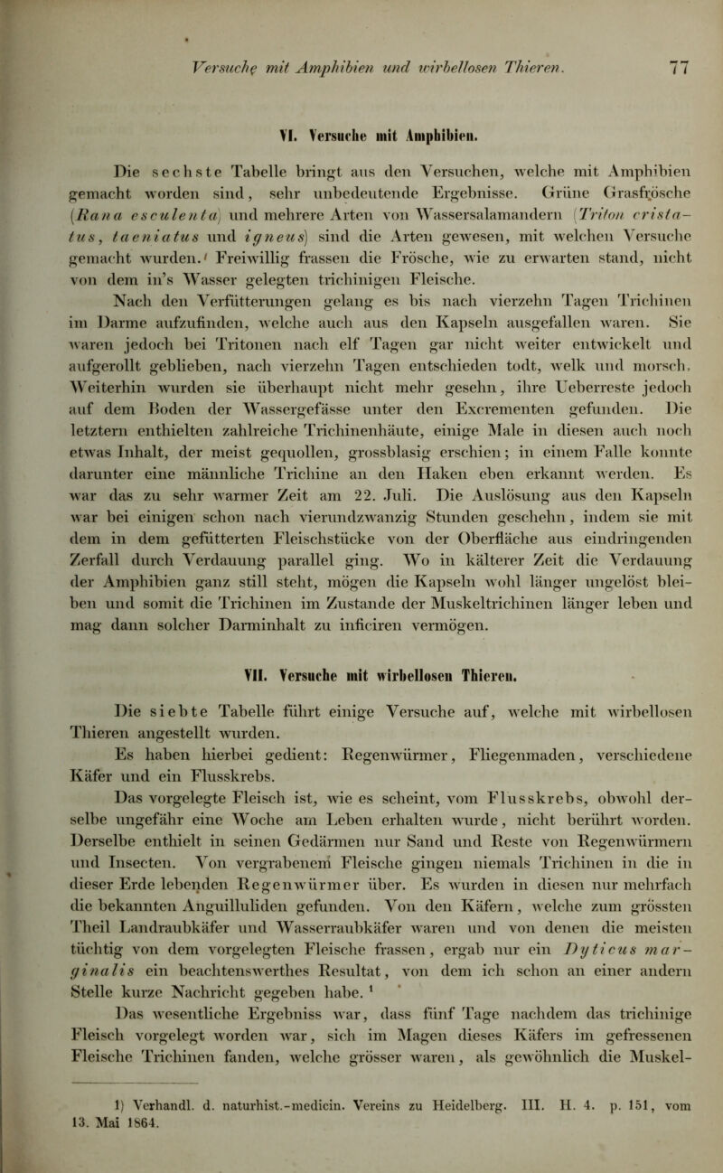 VI. Versuche mit Amphibien. Die sechste Tabelle bringt aus den Versuchen, welche mit Amphibien gemacht worden sind, sehr unbedeutende Ergebnisse. Grüne Grasfr.ösche [Rana esculenta) und mehrere Arten von Wassersalamandern (Triton eriSta- tus, taeniatus und igneus) sind die Arten gewesen, mit welchen Versuche gemacht wurden.' Freiwillig frassen die Frösche, wie zu erwarten stand, nicht von dem in’s Wasser gelegten trichinigen Fleische. Nach den Verfütterungen gelang es bis nach vierzehn Tagen Trichinen im Darme aufzufinden, welche auch aus den Kapseln ausgefallen waren. Sie waren jedoch bei Tritonen nach elf Tagen gar nicht weiter entwickelt und aufgerollt geblieben, nach vierzehn Tagen entschieden todt, welk und morsch. Weiterhin wurden sie überhaupt nicht mehr gesehn, ihre Ueberreste jedoch auf dem Roden der Wassergefässe unter den Excrementen gefunden. Die letztem enthielten zahlreiche Trichinenhäute, einige Male in diesen auch noch etwas Inhalt, der meist gequollen, grossblasig erschien; in einem Falle konnte darunter eine männliche Trichine an den Haken eben erkannt werden. Es war das zu sehr warmer Zeit am 22. Juli. Die Auslösung aus den Kapseln war bei einigen schon nach vierundzwanzig Stunden geschehn, indem sie mit dem in dem gefütterten Fleischstücke von der Oberfläche aus eindringenden Zerfall durch Verdauung parallel ging. Wo in kälterer Zeit die Verdauung der Amphibien ganz still steht, mögen die Kapseln wohl länger ungelöst blei- ben und somit die Trichinen im Zustande der Muskeltrichinen länger leben und mag dann solcher Darminhalt zu inficiren vermögen. VII. Versuche mit wirbellosen Thiereu. Die siebte Tabelle führt einige Versuche auf, welche mit wirbellosen Thieren angestellt wurden. Es haben hierbei gedient: Regenwürmer, Fliegenmaden, verschiedene Käfer und ein Flusskrebs. Das vorgelegte Fleisch ist, wie es scheint, vom Flusskrebs, obwohl der- selbe ungefähr eine Woche am Leben erhalten wurde, nicht berührt worden. Derselbe enthielt in seinen Gedärmen nur Sand und Reste von Regenwürmern und Insecten. Von vergrabenen! Fleische gingen niemals Trichinen in die in dieser Erde lebenden Regenw ürmer über. Es wurden in diesen nur mehrfach die bekannten Anguilluliden gefunden. Von den Käfern, welche zum grössten Theil Landraubkäfer und Wasserraubkäfer waren und von denen die meisten tüchtig von dem vorgelegten Fleische frassen, ergab nur ein Dyticus mar- ginalis ein beachtenswrerthes Resultat, von dem ich schon an einer andern Stelle kurze Nachricht gegeben habe. 1 Das wesentliche Ergebniss war, dass fünf Tage nachdem das trichinige Fleisch vorgelegt werden war, sich im Magen dieses Käfers im gefressenen Fleische Trichinen fanden, welche grösser waren, als gewöhnlich die Muskel- 1) Verhandl. d. naturhist.-medicin. Vereins zu Heidelberg. III. H. 4. p. 151, vom 13. Mai 1864.