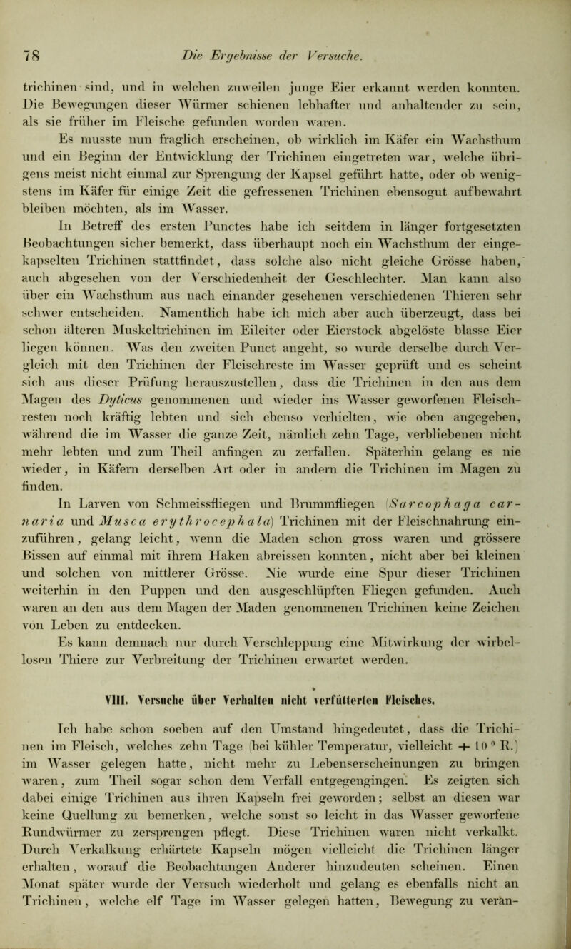 trichinen sind, und in welchen zuweilen junge Eier erkannt werden konnten. Die Bewegungen dieser Würmer schienen lebhafter und anhaltender zu sein, als sie früher im Fleische gefunden worden waren. Es musste nun fraglich erscheinen, ob wirklich im Käfer ein Wachsthum und ein Beginn der Entwicklung der Trichinen eingetreten war, welche übri- gens meist nicht einmal zur Sprengung der Kapsel geführt hatte, oder oh wenig- stens im Käfer für einige Zeit die gefressenen Trichinen ebensogut aufbewahrt bleiben möchten, als im Wasser. In Betreff des ersten Punctes habe ich seitdem in länger fortgesetzten Beobachtungen sicher bemerkt, dass überhaupt noch ein Wachsthum der einge- kapselten Trichinen stattfindet, dass solche also nicht gleiche Grösse haben, auch abgesehen von der Verschiedenheit der Geschlechter. Man kann also über ein Wachsthum aus nach einander gesehenen verschiedenen Thieren sehr schwer entscheiden. Namentlich habe ich mich aber auch überzeugt, dass bei schon älteren Muskeltrichinen im Eileiter oder Eierstock abgelöste blasse Eier liegen können. Was den zweiten Punct angeht, so wurde derselbe durch Ver- gleich mit den Trichinen der Fleischreste im Wasser geprüft und es scheint sich aus dieser Prüfung herauszustellen, dass die Trichinen in den aus dem Magen des Dyticus genommenen und wieder ins Wasser geworfenen Fleisch- resten noch kräftig lebten und sich ebenso verhielten, wie oben angegeben, während die im Wasser die ganze Zeit, nämlich zehn Tage, verbliebenen nicht mehr lebten und zum Theil anfingen zu zerfallen. Späterhin gelang es nie wieder, in Käfern derselben Art oder in andern die Trichinen im Magen zu finden. In Larven von Sclimeissfliegen und Brummfliegen [Sarcophaga car- naria und Mus ca erythrocephala) Trichinen mit der Fleischnahrung ein- zuführen, gelang leicht, wenn die Maden schon gross waren und grössere Bissen auf einmal mit ihrem Haken abreissen konnten, nicht aber bei kleinen und solchen von mittlerer Grösse. Nie wurde eine Spur dieser Trichinen weiterhin in den Puppen und den ausgeschlüpften Fliegen gefunden. Auch waren an den aus dem Magen der Maden genommenen Trichinen keine Zeichen von Leben zu entdecken. Es kann demnach nur durch Verschleppung eine Mitwirkung der wirbel- losen Thiere zur Verbreitung der Trichinen erwartet werden. VIII. Versuche über Verhalten nicht verfütterten Fleisches. Ich habe schon soeben auf den Umstand hingedeutet, dass die Trichi- nen im Fleisch, welches zehn Tage (bei kühler Temperatur, vielleicht H- 10 0 R.) im Wasser gelegen hatte, nicht mehr zu Lebenserscheinungen zu bringen waren, zum Theil sogar schon dem Verfall entgegengingen. Es zeigten sich dabei einige Trichinen aus ihren Kapseln frei geworden; selbst an diesen war keine Quellung zu bemerken, welche sonst so leicht in das Wasser geworfene Rundwürmer zu zersprengen pflegt. Diese Trichinen waren nicht verkalkt. Durch Verkalkung erhärtete Kapseln mögen vielleicht die Trichinen länger erhalten, worauf die Beobachtungen Anderer hinzudeuten scheinen. Einen Monat später wurde der Versuch wiederholt und gelang es ebenfalls nicht an Trichinen, welche elf Tage im Wasser gelegen hatten, Bewegung zu verän-