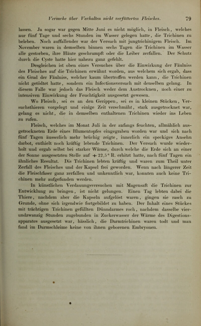 lassen. Ja sogar war gegen Mitte Juni es nicht möglich, in Fleisch, welches nur fünf Tage und sechs Stunden im Wasser gelegen hatte, die Trichinen zu beleben. Noch auffallender war der Versuch mit jungtrichinigem Fleisch. Im November waren in demselben hinnen sechs Tagen die Trichinen im Wasser alle gestorben, ihre Häute geschrumpft oder die Leiber zerfallen. Der Schutz durch die Cyste hatte hier nahezu ganz gefehlt. Desgleichen ist oben eines Versuches über die Einwirkung der Fäulniss des Fleisches auf die Trichinen erwähnt worden, aus welchem sich ergab, dass ein Grad der Fäulniss, welcher kaum übertroffen werden kann, die Trichinen nicht getödtet hatte, sondern ein Infectionsversuch mit denselben gelang. In diesem Falle war jedoch das Fleisch weder dem Austrocknen, lioch einer zu intensiven Einwirkung der Feuchtigkeit ausgesetzt gewesen. Wo Fleisch, sei es an den Gerippen, sei es in kleinen Stücken, Ver- suchsthieren vorgelegt und einige Zeit verschmäht, stark ausgetrocknet war, gelang es nicht, die in demselben enthaltenen Trichinen wieder ins Lehen zu rufen. Fleisch, welches im Monat Juli in der anfangs feuchten, allmählich aus- getrockneten Erde eines Blumentopfes eingegraben worden war und sich nach fünf Tagen äusserlich mehr brüchig zeigte, innerlich ein speckiges Ansehn darbot, enthielt noch kräftig lebende Trichinen. Der Versuch wurde wieder- holt und ergab selbst bei starker Wärme, durch w elche die Erde sich an einer der Sonne ausgesetzten Stelle auf 4-22,5° R. erhitzt hatte, nach fünf Tagen ein ähnliches Resultat. Dis Trichinen lebten kräftig und waren zum Theil unter Zerfall des Fleisches und der Kapsel frei geworden. Wenn nach längerer Zeit die Fleischfaser ganz zerfallen und unkenntlich war, konnten auch keine Tri- chinen mehr aufgefunden werden. In künstlichen Verdauungsversuchen mit Magensaft die Trichinen zur Entwicklung zu bringen, ist nicht gelungen. Einen Tag lebten dabei die Thiere, nachdem aber die Kapseln aufgelöst waren, gingen sie rasch zu Grunde, ohne sich irgendwie fortgebildet zu haben. Der Inhalt eines Stückes mit trächtigen Trichinen gefüllten Dünndarmes roch, nachdem dasselbe vier- undzwanzig Stunden zugebunden in Zuckenvasser der Wärme des Digestions- apparates ausgesetzt war, hässlich, die Darmtrichinen wraren todt und man fand im Darmschleime keine von ihnen geborenen Embryonen.