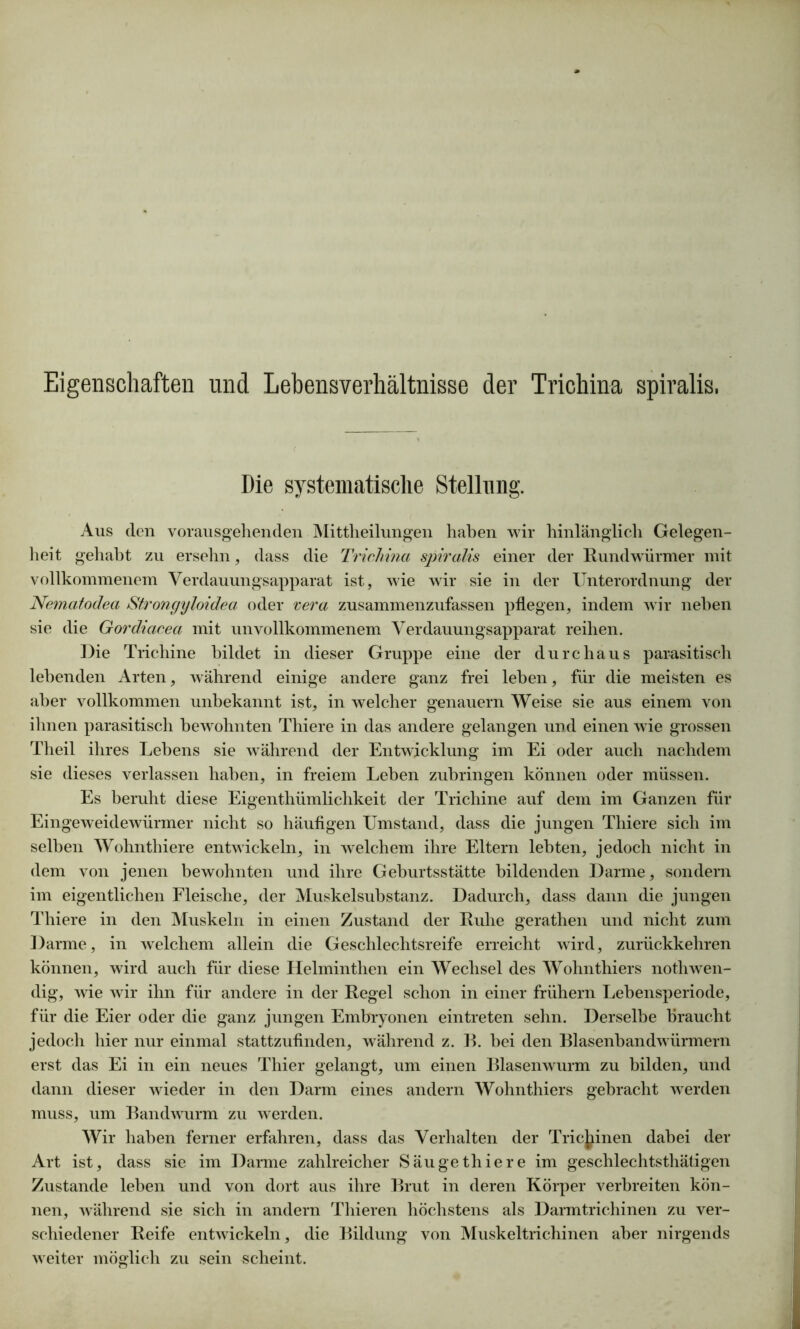 Eigenschaften und Lehensverhältnisse der Trichina spiralis. Die systematische Stellung. Aus den vorausgehenden Mittheilungen haben wir hinlänglich Gelegen- heit gehabt zu ersehn, dass die Tricliina spiralis einer der Rundwürmer mit vollkommenem Verdauungsapparat ist, wie wir sie in der Unterordnung der Nematodea Strongyloidea oder vera zusammenzufassen pflegen, indem wir neben sie die Gordiacea mit unvollkommenem Verdauungsapparat reihen. Die Trichine bildet in dieser Gruppe eine der durchaus parasitisch lebenden Arten, während einige andere ganz frei leben, für die meisten es aber vollkommen unbekannt ist, in welcher genauem Weise sie aus einem von ihnen parasitisch bewohnten Thiere in das andere gelangen und einen wie grossen Theil ihres Lebens sie während der Entwicklung im Ei oder auch nachdem sie dieses verlassen haben, in freiem Leben zubringen können oder müssen. Es beruht diese Eigentümlichkeit der Trichine auf dem im Ganzen für Eingeweidewürmer nicht so häufigen Umstand, dass die jungen Thiere sich im selben Wohnthiere entwickeln, in welchem ihre Eltern lebten, jedoch nicht in dem von jenen bewohnten und ihre Geburtsstätte bildenden Darme, sondern im eigentlichen Fleische, der Muskelsubstanz. Dadurch, dass dann die jungen Thiere in den Muskeln in einen Zustand der Ruhe geraten und nicht zum Darme, in welchem allein die Geschlechtsreife erreicht wird, zurückkehren können, wird auch für diese Helminthen ein Wechsel des Wohnthiers notwen- dig, wie wir ihn für andere in der Regel schon in einer frühem Lebensperiode, für die Eier oder die ganz jungen Embryonen eintreten sehn. Derselbe braucht jedoch hier nur einmal stattzufinden, während z. B. bei den Blasenbandwürmern erst das Ei in ein neues Thier gelangt, um einen Blasenwurm zu bilden, und dann dieser wieder in den Darm eines andern Wohnthiers gebracht werden muss, um Bandwurm zu werden. Wir haben ferner erfahren, dass das Verhalten der Trichinen dabei der Art ist, dass sie im Darme zahlreicher Säuge thiere im geschlechtsthätigen Zustande leben und von dort aus ihre Brut in deren Körper verbreiten kön- nen, während sie sich in andern Thieren höchstens als Darmtrichinen zu ver- schiedener Reife entwickeln, die Bildung von Muskeltrichinen aber nirgends weiter möglich zu sein scheint.