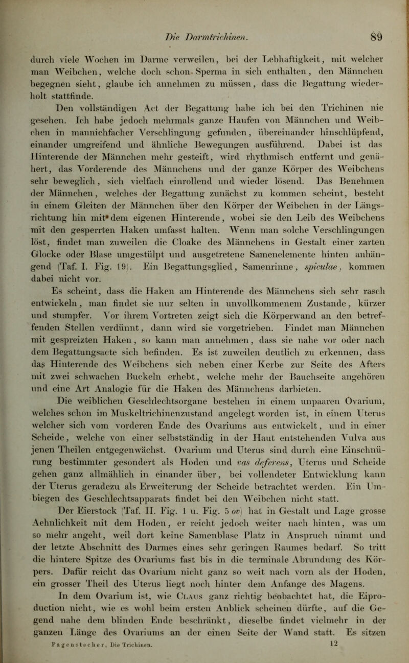 durch viele Wochen im Darme verweilen, hei der Lebhaftigkeit, mit welcher man Weibchen, welche doch schon. Sperma in sich enthalten, den Männchen begegnen sieht, glaube ich annehmen zu müssen, dass die Begattung wieder- holt stattfinde. Den vollständigen Act der Begattung habe ich bei den Trichinen nie gesehen. Ich habe jedoch mehrmals ganze Haufen von Männchen und Weib- chen in mannichfacher Verschlingung gefunden, übereinander hinschlüpfend, einander umgreifend und ähnliche Bewegungen ausführend. Dabei ist das Hinterende der Männchen mehr gesteift, wird rhythmisch entfernt und genä- hert, das Vorderende des Männchens und der ganze Körper des Weibchens sehr beweglich, sich vielfach einrollend und wieder lösend. Das Benehmen der Männchen, welches der Begattung zunächst zu kommen scheint, besteht in einem Gleiten der Männchen über den Körper der Weibchen in der Längs- richtung hin mit*dem eigenen Hinterende, wobei sie den Leib des Weibchens mit den gesperrten Haken umfasst halten. Wenn man solche Verschlingungen löst, findet man zuweilen die Cloake des Männchens in Gestalt einer zarten Glocke oder Blase umgestülpt und ausgetretene Samenelemente hinten anhän- gend (Taf. I. Fig. 19). Ein Begattungsglied, Samenrinne, spiculae, kommen dabei nicht vor. Es scheint, dass die Haken am Hinterende des Männchens sich sehr rasch entwickeln, man findet sie nur selten in unvollkommenem Zustande, kürzer und stumpfer. Vor ihrem Vortreten zeigt sich die Körperwand an den betref- fenden Stellen verdünnt, dann wird sie vorgetrieben. Findet man Männchen mit gespreizten Haken, so kann man annehmen, dass sie nahe vor oder nach dem Begattungsacte sich befinden. Es ist zuweilen deutlich zu erkennen, dass dag Hinterende des Weibchens sich neben einer Kerbe zur Seite des Afters mit zwei schwachen Buckeln erhebt, welche mehr der Bauchseite angehören und eine Art Analogie für die Haken des Männchens darbieten. Die weiblichen Geschlechtsorgane bestehen in einem unpaaren övarium, welches schon im Muskeltrichinenzustand angelegt worden ist, in einem Uterus welcher sich vom vorderen Ende des Ovariums aus entwickelt, und in einer Scheide, welche von einer selbstständig in der Haut entstehenden Vulva aus jenen Theilen entgegenwächst. Ovarium und Uterus sind durch eine Einschnü- rung bestimmter gesondert als Hoden und vas deferens, Uterus und Scheide gehen ganz allmählich in einander über, bei vollendeter Entwicklung kann der Uterus geradezu als Erweiterung der Scheide betrachtet werden. Ein Um- biegen des Geschlechtsapparats findet bei den Weibchen nicht statt. Der Eierstock (Taf. II. Fig. 1 u. Fig. 5 ov) hat in Gestalt und Lage grosse Aehnlichkeit mit dem Hoden, er reicht jedoch weiter nach hinten, was um so mehr angeht, weil dort keine Samenblase Platz in Anspruch nimmt und der letzte Abschnitt des Darmes eines sehr geringen Baumes bedarf. So tritt die hintere Spitze des Ovariums fast bis in die terminale Abrundung des Kör- pers. Dafür reicht das Ovarium nicht ganz so weit nach vorn als der Hoden, ein grosser Theil des Uterus liegt noch hinter dem Anfänge des Magens. In dem Ovarium ist, wie Claus ganz richtig beobachtet hat, die Eipro- ducti on nicht, wie es wohl beim ersten Anblick scheinen dürfte, auf die Ge- gend nahe dem blinden Ende beschränkt, dieselbe findet vielmehr in der ganzen Länge des Ovariums an der einen Seite der Wand statt. Es sitzen Pagenstecher, Die Trichinen. 12