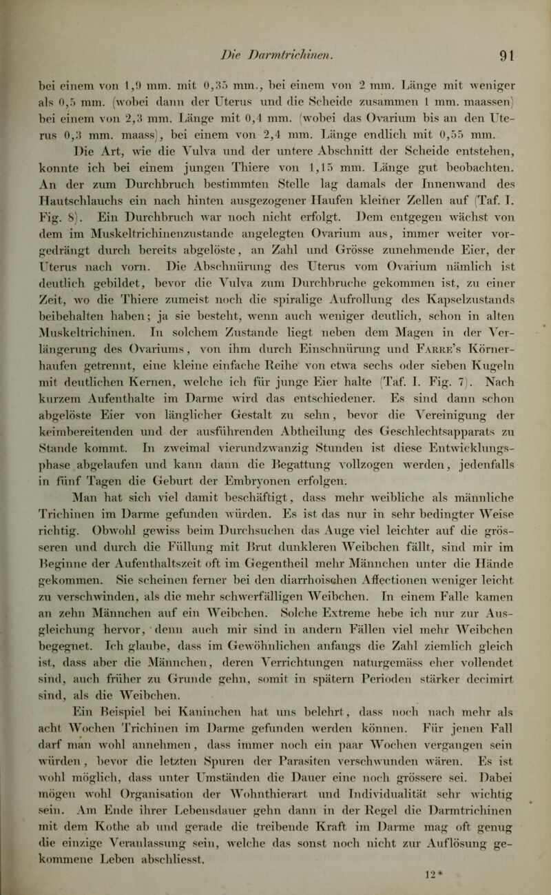 bei einem von 1,9 mm. mit 0,35 mm., bei einem von 2 mm. Länge mit weniger als 0,5 mm. (wobei dann der Uterus und die Scheide zusammen 1 mm. maassen) bei einem von 2,3 mm. Länge mit 0,4 mm. (wobei das Ovarium bis an den Ute- rus 0,3 mm. maass), bei einem von 2,4 mm. Länge endlich mit 0,55 mm. Die Art, wie die Vulva und der untere Abschnitt der Scheide entstehen, konnte ich bei einem jungen Thiere von 1,15 mm. Länge gut beobachten. An der zum Durchbruch bestimmten Stelle lag damals der Innenwand des Hautschlauchs ein nach hinten ausgezogener Haufen kleiner Zellen auf (Taf. I. Fig. 8). Ein Durchbruch war noch nicht erfolgt. Dem entgegen wächst von dem im Muskeltrichinenzustande angelegten Ovarium aus, immer weiter vor- gedrängt durch bereits abgelöste, an Zahl und Grösse zunehmende Eier, der Uterus nach vorn. Die Abschnürung des Uterus vom Ovarium nämlich ist deutlich gebildet, bevor die Vulva zum Durchbruche gekommen ist, zu einer Zeit, wo die Thiere zumeist noch die spiralige Aufrollung des Kapselzustands beihehalten haben; ja sie besteht, wenn auch weniger deutlich, schon in alten Muskeltrichinen. In solchem Zustande liegt neben dem Magen in der Ver- längerung des Ovariums, von ihm durch Einschnürung und Farre’s Körner- haufen getrennt, eine kleine einfache Reihe von etwa sechs oder sieben Kugeln mit deutlichen Kernen, welche ich für junge Eier halte (Taf. I. Fig. 7). Nach kurzem Aufenthalte im Darme wird das entschiedener. Es sind dann schon abgelöste Eier von länglicher Gestalt zu sehn, bevor die Vereinigung der keimbereitenden und der ausführenden Abtheilung des Geschlechtsapparats zu Stande kommt. In zweimal vierundzwanzig Stunden ist diese Entwicklungs- phase abgelaufen und kann dann die Begattung vollzogen werden, jedenfalls in fünf Tagen die Geburt der Embryonen erfolgen. Man hat sich viel damit beschäftigt, dass mehr weibliche als männliche Trichinen im Darme gefunden würden. Es ist das nur in sehr bedingter Weise richtig. Obwohl gewiss beim Durchsuchen das Auge viel leichter auf die grös- seren und durch die Füllung mit Brut dunkleren Weibchen fällt, sind mir im Beginne der Aufenthaltszeit oft im Gegentheil mehr Männchen unter die Hände gekommen. Sie scheinen ferner bei den diarrhoischen Affectionen weniger leicht zu verschwinden, als die mehr schwerfälligen Weibchen. In einem Falle kamen an zehn Männchen auf ein Weibchen. Solche Extreme hebe ich nur zur Aus- gleichung hervor, denn auch mir sind in andern Fällen viel mehr Weibchen begegnet. Ich glaube, dass im Gewöhnlichen anfangs die Zahl ziemlich gleich ist, dass aber die Männchen, deren Verrichtungen naturgemäss eher vollendet sind, auch früher zu Grunde gehn, somit in spätem Perioden stärker decimirt sind, als die Weibchen. Ein Beispiel hei Kaninchen hat uns belehrt, dass noch nach mehr als acht Wochen Trichinen im Darme gefunden werden können. Für jenen Fall darf man wohl annehmen, dass immer noch ein paar Wochen vergangen sein würden, bevor die letzten Spuren der Parasiten verschwunden wären. Es ist wohl möglich, dass unter Umständen die Dauer eine noch grössere sei. Dabei mögen wohl Organisation der Wohnthierart und Individualität sehr wichtig sein. Am Ende ihrer Lebensdauer gehn dann in der Regel die Darmtrichinen mit dem Kothc ab und gerade die treibende Kraft im Darme mag oft genug die einzige Veranlassung sein, welche das sonst noch nicht zur Auflösung ge- kommene Leben abschliesst. 12*