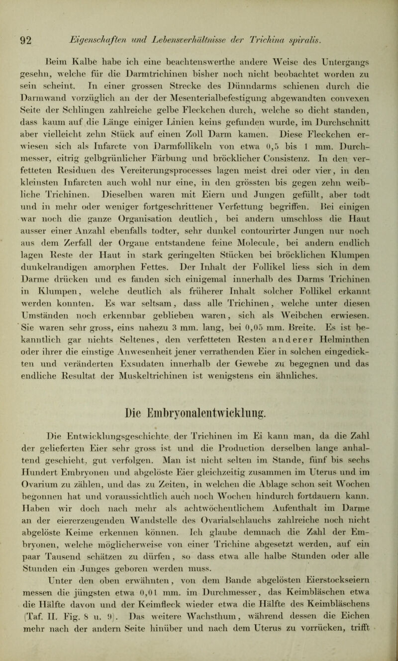 Beim Kalbe habe ich eine beachtenswerthe andere Weise des Untergangs gesehn, welche für die Darmtrichinen bisher noch nicht beobachtet worden zu sein scheint. In einer grossen Strecke des Dünndarms schienen durch die Darmwand vorzüglich an der der Mesenterialbefestigung abgewandten convexen Seite der Schlingen zahlreiche gelbe Fleckchen durch, welche so dicht standen, dass kaum auf die Länge einiger Linien keins gefunden wurde, im Durchschnitt aber vielleicht zehn Stück auf einen Zoll Darm kamen. Diese Fleckchen er- wiesen sich als Infarcte von Darmfollikeln von etwa 0,5 bis 1 mm. Durch- messer, eitrig gelbgrünlicher Färbung und bröcklicher Consistenz. In den ver- fetteten Residuen des Yereiterungsprocesses lagen meist drei oder vier, in den kleinsten Infarcten auch wohl nur eine, in den grössten bis gegen zehn weib- liche Trichinen. Dieselben waren mit Eiern und Jungen gefüllt, aber todt und in mehr oder weniger fortgeschrittener Verfettung begriffen. Bei einigen war noch die ganze Organisation deutlich, bei andern umschloss die Haut ausser einer Anzahl ebenfalls todter, sehr dunkel contourirter Jungen nur noch aus dem Zerfall der Organe entstandene feine Molecule, bei andern endlich lagen Reste der Haut in stark geringelten Stücken bei bröcklichen Klumpen dunkelrandigen amorphen Fettes. Der Inhalt der Follikel liess sich in dem Darme drücken und es fanden sich einigemal innerhalb des Darms Trichinen in Klumpen, welche deutlich als früherer Inhalt solcher Follikel erkannt werden konnten. Es war seltsam, dass alle Trichinen, welche unter diesen Umständen noch erkennbar geblieben waren, sich als Weibchen erwiesen. Sie waren sehr gross, eins nahezu 3 mm. lang, bei 0,05 mm. Breite. Es ist be- kanntlich gar nichts Seltenes, den verfetteten Resten anderer Helminthen oder ihrer die einstige Anwesenheit jener verrathenden Eier in solchen eingedick- ten und veränderten Exsudaten innerhalb der Gewebe zu begegnen und das endliche Resultat der Muskeltrichinen ist wenigstens ein ähnliches. Die Embryonalentwicklung. Die Entwicklungsgeschichte, der Trichinen im Ei kann man, da die Zahl der gelieferten Eier sehr gross ist und die Production derselben lange anhal- tend geschieht, gut verfolgen. Man ist nicht selten im Stande, fünf bis sechs Hundert Embryonen und abgelöste Eier gleichzeitig zusammen im Uterus und im Ovarium zu zählen, und das zu Zeiten, in welchen die Ablage schon seit Wochen begonnen hat und voraussichtlich auch noch Wochen hindurch fortdauern kann. Haben wir doch nach mehr als achtwöchentlichem Aufenthalt im Darme an der eiererzeugenden Wandstelle des Ovarialschlauchs zahlreiche noch nicht abgelöste Keime erkennen können. Ich glaube demnach die Zahl der Em- bryonen, welche möglicherweise von einer Trichine abgesetzt werden, auf ein paar Tausend schätzen zu dürfen, so dass etwa alle halbe Stunden oder alle Stunden ein Junges geboren werden muss. Unter den oben erwähnten, von dem Bande abgelösten Eierstockseiern messen die jüngsten etwa 0,01 mm. im Durchmesser, das Keimbläschen etwa die Hälfte davon und der Keimfleck wieder etwa die Hälfte des Keimbläschens (Taf. II. Fig. 8 u. 9). Das weitere Wachsthum, während dessen die Eichen mehr nach der andern Seite hinüber und nach dem Uterus zu vorrücken, trifft
