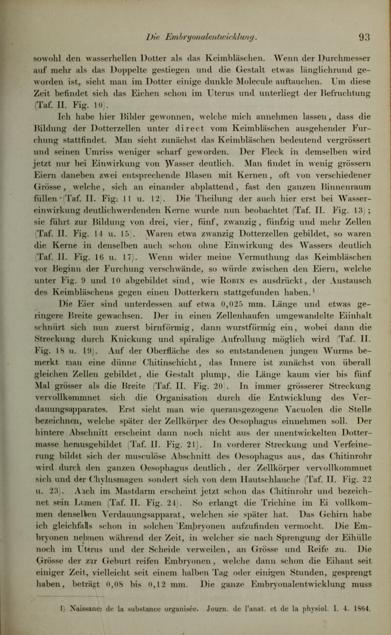 sowohl den wasserhellen Dotter als das Keimbläschen. Wenn der Durchmesser auf mehr als das Doppelte gestiegen und die Gestalt etwas länglichrund ge- worden ist, sieht man im Dotter einige dunkle Molecule auftauchen. Um diese Zeit befindet sich das Eichen schon im Uterus und unterliegt der Befruchtung (Taf. II. Fig. 10). Ich habe hier Bilder gewonnen, welche mich annehmen lassen, dass die Bildung der Dotterzellen unter direct vom Keimbläschen ausgehender Fur- chung stattfindet. Man sieht zunächst das Keimbläschen bedeutend vergrössert und seinen Umriss weniger scharf geworden. Der Fleck in demselben wird jetzt nur bei Einwirkung von Wasser deutlich. Man findet in wenig grossem Eiern daneben zwei entsprechende Blasen mit Kernen, oft von verschiedener Grösse, welche, sich an einander abplattend, fast den ganzen Binnenraum füllen • (Taf. II. Fig: 11 u. 12). Die Theilung der auch hier erst bei Wasser- einwirkung deutlichwerdenden Kerne wurde nun beobachtet (Taf. II. Fig. 13) ; sie führt zur Bildung von drei, vier, fünf, zwanzig, fünfzig und mehr Zellen (Taf. II. Fig. 14 u. 15). Waren etwa zwanzig Dotterzellen gebildet, so waren die Kerne in denselben auch schon ohne Einwirkung des Wassers deutlich (Taf. II. Fig. 16 u. 17). Wenn wider meine Vermuthung das Keimbläschen vor Beginn der Furchung verschwände, so würde zwischen den Eiern, welche unter Fig. 9 und 10 abgebildet sind, wie Robin es ausdrückt, der Austausch des Keimbläschens gegen einen Dotterkern stattgefunden haben.1 Die Eier sind unterdessen auf etwa 0,025 mm. Länge und etwas ge- ringere Breite gewachsen. Der in einen Zellenhaufen umgewandelte Eiinhalt schnürt sich nun zuerst bimförmig, dann wurstförmig ein, wobei dann die Streckung durch Knickung und spiralige Aufrollung möglich wird (Taf. II. Fig. 18 u. 19). Auf der Oberfläche des so entstandenen jungen Wurms be- merkt man eine dünne Chitinschicht, das Innere ist zunächst von überall gleichen Zellen gebildet, die Gestalt plump, die Länge kaum vier bis fünf Mal grösser als die Breite (Taf. II. Fig. 20). In immer grösserer Streckung vervollkommnet sich die Organisation durch die Entwicklung des Ver- dauungsapparates. Erst sieht man wie tpierausgezogene Vacuolen die Stelle bezeichnen, welche später der Zellkörper des Oesophagus einnehmen soll. Der hintere Abschnitt erscheint dann noch nicht aus der unentwickelten Dotter- masse herausgebildet (Taf. II. Fig. 21). In vorderer Streckung und Verfeine- rung bildet sich der musculöse Abschnitt des Oesophagus aus, das Chitinrohr wird durch den ganzen Oesophagus deutlich, der Zellkörper vervollkommnet sich und der Chylusmagen sondert sich von dem Hautschlauche (Taf. II. Fig. 22 u. 23). Aich im Mastdarm erscheint jetzt schon das Chitinrohr und bezeich- net sein Lumen (Taf. II. Fig. 24). So erlangt die Trichine im Ei vollkom- men denselben Verdauungsapparat, welchen sie später hat. Das Gehirn habe ich gleichfalls schon in solchen Embryonen aufzufinden vermocht. Die Em- bryonen nehmen während der Zeit, in welcher sie nach Sprengung der Eihülle noch im Uterus und der Scheide verweilen, an Grösse und Reife zu. Die Grösse der zkr Geburt reifen Embryonen, welche dann schon die Eihaut seit einiger Zeit, vielleicht seit einem halben Tag oder einigen Stunden, gesprengt haben, beträgt 0,08 bis 0,12 mm. Die ganze Embryonalentwücklung muss 1) Naissance cle la substance organisee. Journ. de l’anat. et de la physiol. I. 4. 1864.