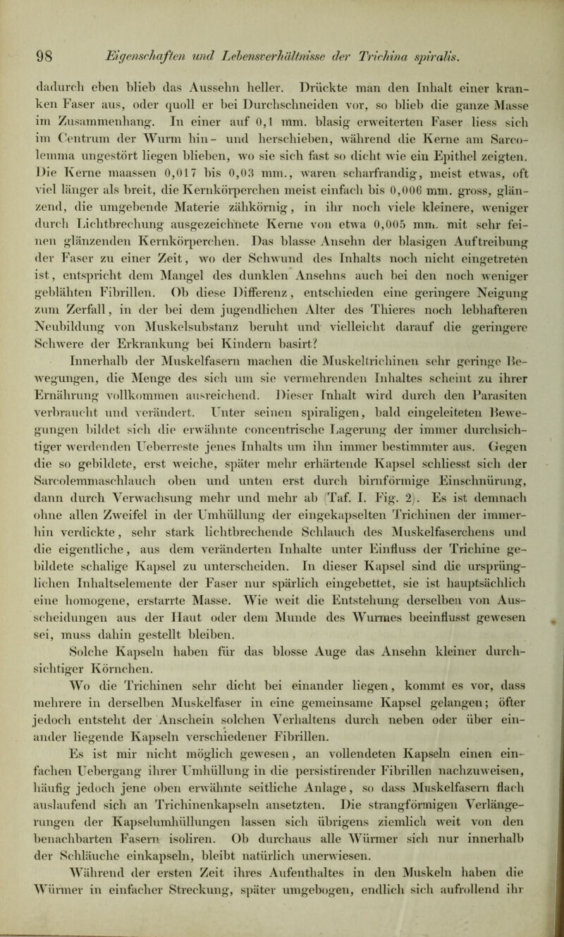 dadurch eben blieb das Aussehn heller. Drückte man den Inhalt einer kran- ken Faser aus, oder quoll er bei Durchschneiden vor, so blieb die ganze Masse im Zusammenhang. In einer auf 0,1 mm. blasig erweiterten Faser liess sich im Centrum der Wurm hin- und herschieben, während die Kerne am Sarco- lemma ungestört liegen blieben, wro sie sich fast so dicht wie ein Epithel zeigten. Die Kerne maassen 0,017 bis 0,03 mm., waren scharfrandig, meist etwas, oft viel länger als breit, die Kernkörperchen meist einfach bis 0,006 mm. gross, glän- zend, die umgebende Materie zähkörnig, in ihr noch viele kleinere, weniger durch Lichtbrechung ausgezeichnete Kerne von etwa 0,005 mm. mit sehr fei- nen glänzenden Kernkörperchen. Das blasse Ansehn der blasigen Auftreibung der Faser zu einer Zeit, wo der Schwund des Inhalts noch nicht eingetreten ist, entspricht dem Mangel des dunklen Ansehns auch bei den noch weniger geblähten Fibrillen. Ob diese Differenz, entschieden eine geringere Neigung zum Zerfall, in der bei dem jugendlichen Alter des Thieres noch lebhafteren Neubildung von Muskelsubstanz beruht und vielleicht darauf die geringere Schwere der Erkrankung bei Kindern basirt? Innerhalb der Muskelfasern machen die Muskeltrichinen sehr geringe Le- wegungen, die Menge des sich um sie vermehrenden Inhaltes scheint zu ihrer Ernährung vollkommen ausreichend. Dieser Inhalt wird durch den Parasiten verbraucht und verändert. Unter seinen spiraligen, bald eingeleiteten Lewe- gungen bildet sich die erwähnte concentrische Lagerung der immer durchsich- tiger werdenden Ueberreste jenes Inhalts um ihn immer bestimmter aus. Gegen die so gebildete, erst weiche, später mehr erhärtende Kapsel schliesst sich der Sarcolemmaschlauch oben und unten erst durch bimförmige Einschnürung, dann durch Verwachsung mehr und mehr ab (Taf. I. Fig. 2). Es ist demnach ohne allen Zweifel in der Umhüllung der eingekapselten Trichinen der immer- hin verdickte, sehr stark lichtbrechende Schlauch des Muskelfaserchens und die eigentliche, aus dem veränderten Inhalte unter Einfluss der Trichine ge- bildete schalige Kapsel zu unterscheiden. In dieser Kapsel sind die ursprüng- lichen Inhaltselemente der Faser nur spärlich eingebettet, sie ist hauptsächlich eine homogene, erstarrte Masse. Wie weit die Entstehung derselben von Aus- scheidungen aus der Haut oder dem Munde des Wurmes beeinflusst gewesen sei, muss dahin gestellt bleiben. Solche Kapseln haben für das blosse Auge das Ansehn kleiner durch- sichtiger Körnchen. Wo die Trichinen sehr dicht hei einander liegen, kommt es vor, dass mehrere in derselben Muskelfaser in eine gemeinsame Kapsel gelangen; öfter jedoch entsteht der Anschein solchen Verhaltens durch neben oder über ein- ander liegende Kapseln verschiedener Fibrillen. Es ist mir nicht möglich gewesen, an vollendeten Kapseln einen ein- fachen Uebergang ihrer Umhüllung in die persistirender Fibrillen nachzuweisen, häufig jedoch jene oben erwähnte seitliche Anlage, so dass Muskelfasern flach auslaufend sich an Trichinenkapseln ansetzten. Die strangförmigen Verlänge- rungen der Kapselumhüllungen lassen sich übrigens ziemlich weit von den benachbarten Fasern isoliren. Ob durchaus alle Würmer sich nur innerhalb der Schläuche einkapseln, bleibt natürlich unerwiesen. Während der ersten Zeit ihres Aufenthaltes in den Muskeln haben die Würmer in einfacher Streckung, später umgebogen, endlich sich aufrollend ihr