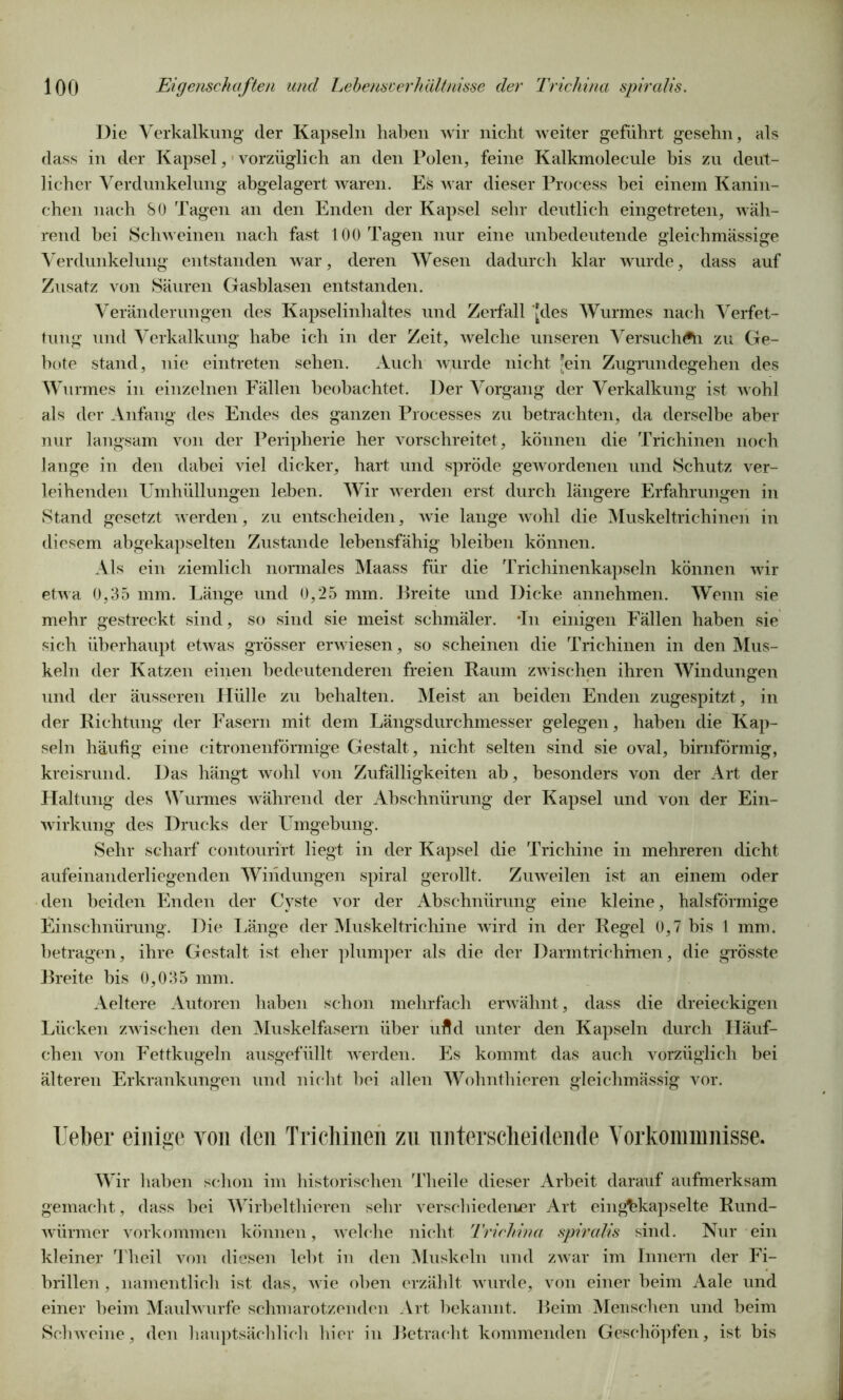 Die Verkalkung der Kapseln haben wir nicht weiter geführt gesehn, als dass in der Kapsel, vorzüglich an den Polen, feine Kalkmolecule bis zu deut- licher Verdunkelung abgelagert waren. Es war dieser Process hei einem Kanin- chen nach 80 Tagen an den Enden der Kapsel sehr deutlich eingetreten, wäh- rend bei Schweinen nach fast 100 Tagen nur eine unbedeutende gleichmässige Verdunkelung entstanden war, deren Wesen dadurch klar wurde, dass auf Zusatz von Säuren Gasblasen entstanden. Veränderungen des Kapselinhaltes und Zerfall [des Wurmes nach Verfet- tung und Verkalkung habe ich in der Zeit, welche unseren Versuch Ai zu Ge- bote stand, nie eintreten sehen. Auch wurde nicht [ein Zugrundegehen des Wurmes in einzelnen Fällen beobachtet. Der Vorgang der Verkalkung ist wohl als der Anfang des Endes des ganzen Processes zu betrachten, da derselbe aber nur langsam von der Peripherie her vorschreitet, können die Trichinen noch lange in den dabei viel dicker, hart und spröde gewordenen und Schutz ver- leihenden Umhüllungen leben. Wir werden erst durch längere Erfahrungen in Stand gesetzt werden, zu entscheiden, wie lange wohl die Muskeltrichinen in diesem abgekapselten Zustande lebensfähig bleiben können. Als ein ziemlich normales Maass für die Trichinenkapseln können wir etwa 0,35 mm. Länge und 0,25 mm. Breite und Dicke annehmen. Wenn sie mehr gestreckt sind, so sind sie meist schmäler. -In einigen Fällen haben sie sich überhaupt etwas grösser erwiesen, so scheinen die Trichinen in den Mus- keln der Katzen einen bedeutenderen freien Raum zwischen ihren Windungen und der äusseren Hülle zu behalten. Meist an beiden Enden zugespitzt, in der Richtung der Fasern mit dem Längsdurchmesser gelegen, haben die Kap- seln häufig eine citronenförmige Gestalt, nicht selten sind sie oval, bimförmig, kreisrund. Das hängt wohl von Zufälligkeiten ab, besonders von der Art der Flaltung des Wurmes während der Abschnürung der Kapsel und von der Ein- wirkung des Drucks der Umgebung. Sehr scharf contourirt liegt in der Kapsel die Trichine in mehreren dicht aufeinanderliegenden Windungen spiral gerollt. Zuweilen ist an einem oder den beiden Enden der Cyste vor der Abschnürung eine kleine, halsförmige Einschnürung. Die Länge der Muskeltrichine wird in der Regel 0,7 bis 1 mm. betragen, ihre Gestalt ist eher plumper als die der Darintrichinen, die grösste Breite bis 0,035 mm. Aeltere Autoren haben schon mehrfach erwähnt, dass die dreieckigen Lücken zwischen den Muskelfasern über uftd unter den Kapseln durch Häuf- chen von Fettkugeln ausgefüllt werden. Es kommt das auch vorzüglich bei älteren Erkrankungen und nicht hei allen Wohnthieren gleichmässig vor. Ueber einige von den Trichinen zu unterscheidende Vorkommnisse. Wir haben schon im historischen Theile dieser Arbeit darauf aufmerksam gemacht, dass hei Wirbelthieren sehr verschiedener Art einghkapselte Rund- würmer Vorkommen können, welche nicht Trichina spiralis sind. Nur ein kleiner Theil von diesen lebt in den Muskeln und zwar im Innern der Fi- brillen , namentlich ist das, wie oben erzählt wurde, von einer beim Aale und einer beim Maulwurfe schmarotzenden Art bekannt. Beim Menschen und beim Schweine, den hauptsächlich hier in Betracht kommenden Geschöpfen, ist bis