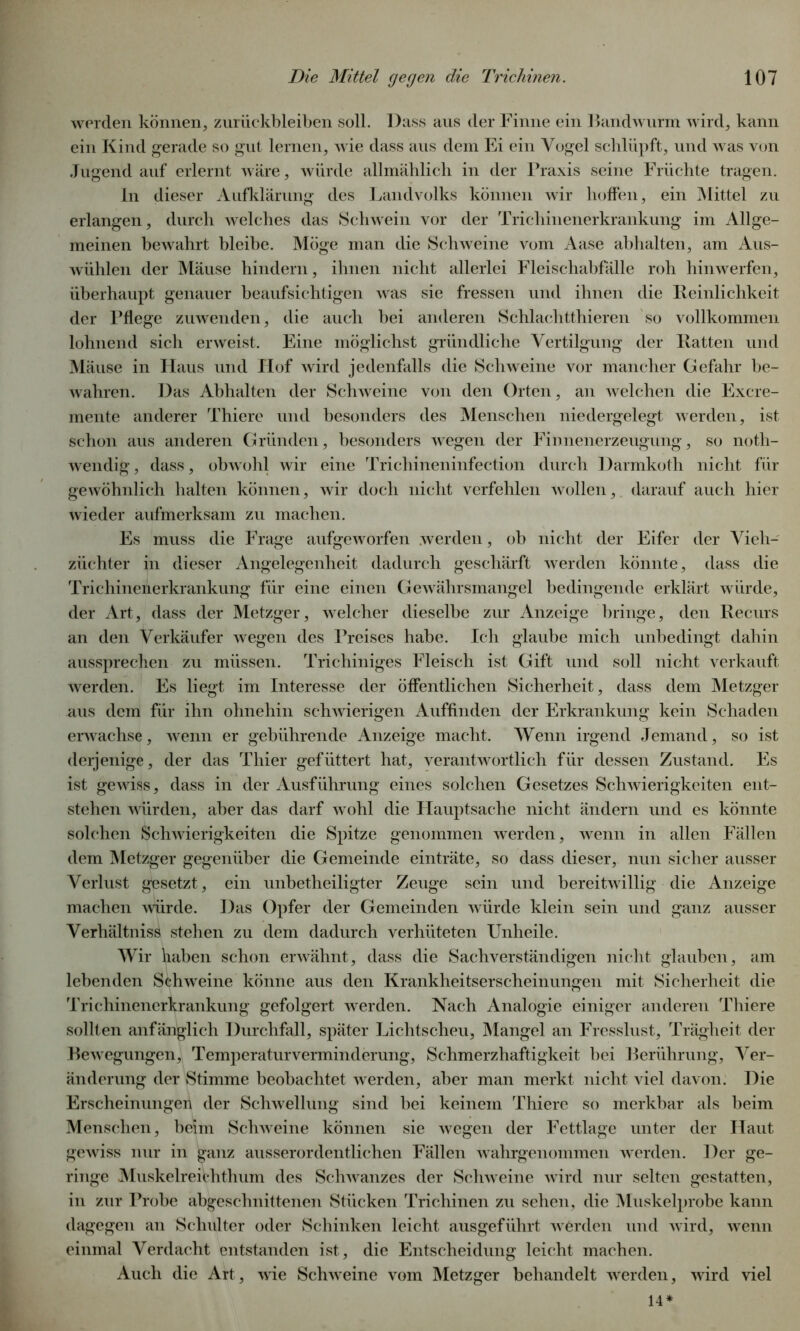 werden können, Zurückbleiben soll. Dass aus der Finne ein Bandwurm wird, kann ein Kind gerade so gut lernen, wie dass aus dem Ei ein Vogel schlüpft, und was von Jugend auf erlernt wäre, würde allmählich in der Praxis seine Früchte tragen. ln dieser Aufklärung des Landvolks können wir hoffen, ein Mittel zu erlangen, durch welches das Schwein vor der Trichinenerkrankung im Allge- meinen bewahrt bleibe. Möge man die Schweine vom Aase abhalten, am Aus- wühlen der Mäuse hindern, ihnen nicht allerlei Fleischabfälle roh hinwerfen, überhaupt genauer beaufsichtigen was sie fressen und ihnen die Reinlichkeit der Pflege zuwenden, die auch bei anderen Schlachtthieren so vollkommen lohnend sich erweist. Eine möglichst gründliche Vertilgung der Ratten und Mäuse in Haus und Hof wird jedenfalls die Schweine vor mancher Gefahr be- wahren. Das Abhalten der Schweine von den Orten, an welchen die Excre- mente anderer Thierc und besonders des Menschen niedergelegt werden, ist schon aus anderen Gründen, besonders wegen der Finnenerzeugung, so noth- wendig, dass, obwohl wir eine Trichineninfection durch Darmkoth nicht für gewöhnlich halten können, wir doch nicht verfehlen wollen, darauf auch hier wieder aufmerksam zu machen. Es muss die Frage aufgeworfen werden, ob nicht der Eifer der Vieh- züchter in dieser Angelegenheit dadurch geschärft werden könnte, dass die Trichinenerkrankung für eine einen Gewährsmangel bedingende erklärt würde, der Art, dass der Metzger, welcher dieselbe zur Anzeige bringe, den Recurs an den Verkäufer wegen des Preises habe. Ich glaube mich unbedingt dahin aussprechen zu müssen. Trichiniges Fleisch ist Gift und soll nicht verkauft werden. Es liegt im Interesse der öffentlichen Sicherheit, dass dem Metzger aus dem für ihn ohnehin schwierigen Auffinden der Erkrankung kein Schaden erwachse, wenn er gebührende Anzeige macht. Wenn irgend Jemand, so ist derjenige, der das Thier gefüttert hat, verantwortlich für dessen Zustand. Es ist gewiss, dass in der Ausführung eines solchen Gesetzes Schwierigkeiten ent- stehen würden, aber das darf wohl die Plauptsache nicht ändern und es könnte solchen Schwierigkeiten die Spitze genommen werden, wenn in allen Fällen dem Metzger gegenüber die Gemeinde einträte, so dass dieser, nun sicher ausser Verlust gesetzt, ein unbetheiligter Zeuge sein und bereitwillig die Anzeige machen würde. Das Opfer der Gemeinden würde klein sein und ganz ausser Verhältniss stehen zu dem dadurch verhüteten Unheile. Wir haben schon erwähnt, dass die Sachverständigen nicht glauben, am lebenden Schweine könne aus den Krankheitserscheinungen mit Sicherheit die Trichinenerkrankung gefolgert werden. Nach Analogie einiger anderen Thiere sollten anfänglich Durchfall, später Lichtscheu, Mangel an Fresslust, Trägheit der Bewegungen, Temperatur Verminderung, Schmerzhaftigkeit bei Berührung, Ver- änderung der Stimme beobachtet werden, aber man merkt nicht viel davon. Die Erscheinungen der Schwellung sind bei keinem Thiere so merkbar als beim Menschen, beim Schweine können sie wegen der Fettlage unter der Haut gewiss nur in ganz ausserordentlichen Fällen wahrgenommen werden. Der ge- ringe Muskelreichthum des Schwanzes der Schweine wird nur selten gestatten, in zur Probe abgeschnittenen Stücken Trichinen zu sehen, die Muskelprobe kann dagegen an Schulter oder Schinken leicht ausgeführt werden und wird, wenn einmal Verdacht entstanden ist, die Entscheidung leicht machen. Auch die Art, wie Schweine vom Metzger behandelt werden, wird viel 14*