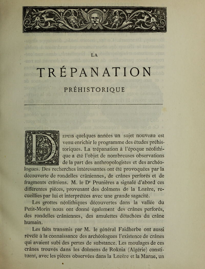 TRÉPANATION PRÉHISTORIQUE epuis quelques années un sujet nouveau est venu enrichir le programme des études préhis- toriques. La trépanation à l’époque néolithi- que a été l’objet de nombreuses observations de la part des anthropologistes et des archéo- logues. Des recherches intéressantes ont été provoquées par la découverte de rondelles crâniennes, de crânes perforés et de fragments crâniens. M. le Dr Prunières a signalé d’abord ces différentes pièces, provenant des dolmens de la Lozère, re- cueillies par lui et interprétées avec une grande sagacité. Les grottes néolithiques découvertes dans la vallée du Petit-Morin nous ont donné également des crânes perforés, des rondelles crâniennes, des amulettes détachées du crâne humain. Les faits transmis par M. le général Faidherbe ont aussi révélé à la connaissance des archéologues l’existence de crânes qui avaient subi des pertes de substance. Les moulages de ces crânes trouvés dans les dolmens de Roknia (Algérie) consti- tuent, avec les pièces observées dans la Lozère et la Marne, un »