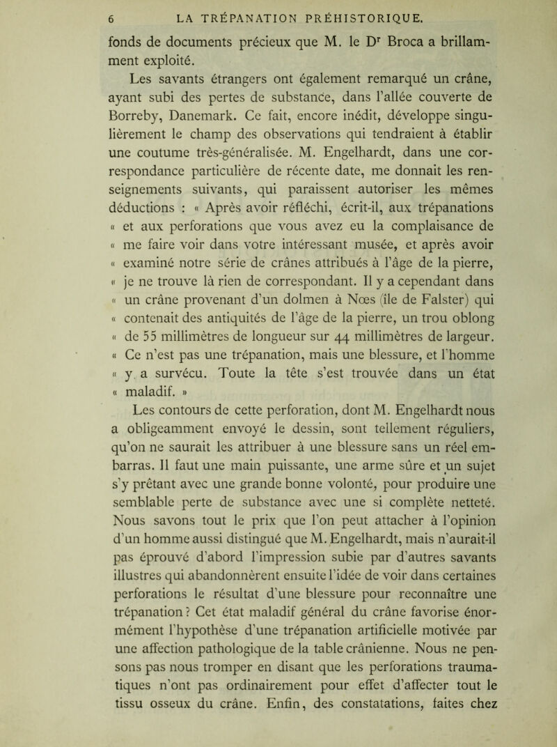 fonds de documents précieux que M. le Dr Broca a brillam- ment exploité. Les savants étrangers ont également remarqué un crâne, ayant subi des pertes de substance, dans l’allée couverte de Borreby, Danemark. Ce fait, encore inédit, développe singu- lièrement le champ des observations qui tendraient à établir une coutume très-généralisée. M. Engelhardt, dans une cor- respondance particulière de récente date, me donnait les ren- seignements suivants, qui paraissent autoriser les memes déductions : « Après avoir réfléchi, écrit-il, aux trépanations « et aux perforations que vous avez eu la complaisance de « me faire voir dans votre intéressant musée, et après avoir « examiné notre série de crânes attribués à l’âge de la pierre, « je ne trouve là rien de correspondant. Il y a cependant dans « un crâne provenant d’un dolmen à Nœs île de Falster) qui « contenait des antiquités de l’âge de la pierre, un trou oblong « de 55 millimètres de longueur sur 44 millimètres de largeur. « Ce n’est pas une trépanation, mais une blessure, et l'homme « y a survécu. Toute la tête s’est trouvée dans un état a maladif. » Les contours de cette perforation, dont M. Engelhardt nous a obligeamment envoyé le dessin, sont tellement réguliers, qu’on ne saurait les attribuer à une blessure sans un réel em- barras. Il faut une main puissante, une arme sûre et un sujet s'y prêtant avec une grande bonne volonté, pour produire une semblable perte de substance avec une si complète netteté. Nous savons tout le prix que l’on peut attacher à l’opinion d'un homme aussi distingué que M. Engelhardt, mais n’aurait-il pas éprouvé d'abord l’impression subie par d’autres savants illustres qui abandonnèrent ensuite l’idée de voir dans certaines perforations le résultat d'une blessure pour reconnaître une trépanation ? Cet état maladif général du crâne favorise énor- mément l’hypothèse d'une trépanation artificielle motivée par une affection pathologique de la table crânienne. Nous ne pen- sons pas nous tromper en disant que les perforations trauma- tiques n'ont pas ordinairement pour effet d’affecter tout le tissu osseux du crâne. Enfin, des constatations, faites chez