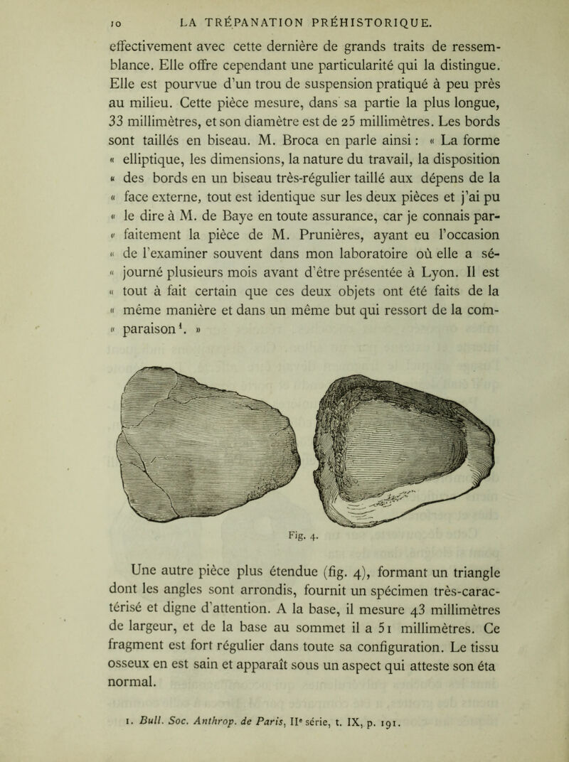 effectivement avec cette dernière de grands traits de ressem- blance. Elle offre cependant une particularité qui la distingue. Elle est pourvue d’un trou de suspension pratiqué à peu près au milieu. Cette pièce mesure, dans sa partie la plus longue, 33 millimètres, et son diamètre est de 25 millimètres. Les bords sont taillés en biseau. M. Broca en parle ainsi : « La forme « elliptique, les dimensions, la nature du travail, la disposition « des bords en un biseau très-régulier taillé aux dépens de la « face externe, tout est identique sur les deux pièces et j’ai pu « le dire à M. de Baye en toute assurance, car je connais par- «' faitement la pièce de M. Prunières, ayant eu l’occasion « de l’examiner souvent dans mon laboratoire où elle a sé- « journé plusieurs mois avant d’être présentée à Lyon. Il est « tout à fait certain que ces deux objets ont été faits de la « même manière et dans un même but qui ressort de la com- « paraison1. » Fig. 4. Une autre pièce plus étendue (fig. 4), formant un triangle dont les angles sont arrondis, fournit un spécimen très-carac- térisé et digne d’attention. A la base, il mesure 43 millimètres de largeur, et de la base au sommet il a 51 millimètres. Ce lragment est fort régulier dans toute sa configuration. Le tissu osseux en est sain et apparaît sous un aspect qui atteste son éta normal. 1. Bull. Soc. Anthrop. de Paris, IIe série, t. IX, p. 191.