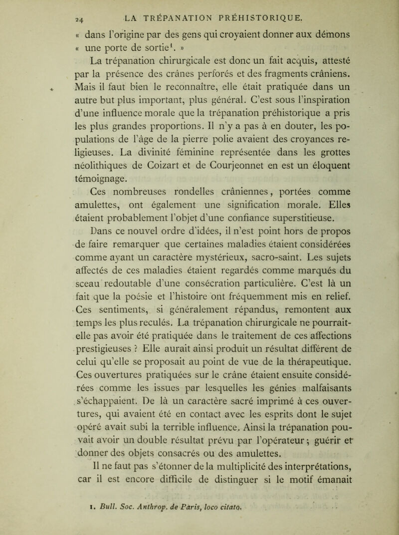 « dans l’origine par des gens qui croyaient donner aux démons « une porte de sortie1. » La trépanation chirurgicale est donc un fait acquis, attesté par la présence des crânes perforés et des fragments crâniens. Mais il faut bien le reconnaître, elle était pratiquée dans un autre but plus important, plus général. C’est sous l’inspiration d’une influence morale que la trépanation préhistorique a pris les plus grandes proportions. Il n'y a pas à en douter, les po- pulations de l'âge de la pierre polie avaient des croyances re- ligieuses. La divinité féminine représentée dans les grottes néolithiques de Coizart et de Courjeonnet en est un éloquent témoignage. Ces nombreuses rondelles crâniennes, portées comme amulettes, ont également une signification morale. Elles étaient probablement l’objet d’une confiance superstitieuse. Dans ce nouvel ordre d'idées, il n’est point hors de propos de faire remarquer que certaines maladies étaient considérées comme ayant un caractère mystérieux, sacro-saint. Les sujets affectés de ces maladies étaient regardés comme marqués du sceau redoutable d’une consécration particulière. C’est là un fait que la poésie et l’histoire ont fréquemment mis en relief. • Ces sentiments, si généralement répandus, remontent aux temps les plus reculés. La trépanation chirurgicale ne pourrait- elle pas avoir été pratiquée dans le traitement de ces affections prestigieuses ? Elle aurait ainsi produit un résultat différent de celui qu’elle se proposait au point de vue de la thérapeutique. Ces ouvertures pratiquées sur le crâne étaient ensuite considé- rées comme les issues par lesquelles les génies malfaisants s’échappaient. De là un caractère sacré imprimé à ces ouver- tures, qui avaient été en contact avec les esprits dont le sujet opéré avait subi la terrible influence. Ainsi la trépanation pou- vait avoir un double résultat prévu par l’opérateur -, guérir et donner des objets consacrés ou des amulettes. 11 ne faut pas s’étonner de la multiplicité des interprétations, car il est encore difficile de distinguer si le motif émanait i. Bull. Soc. Anthrop. de Paris, loco citatQ.