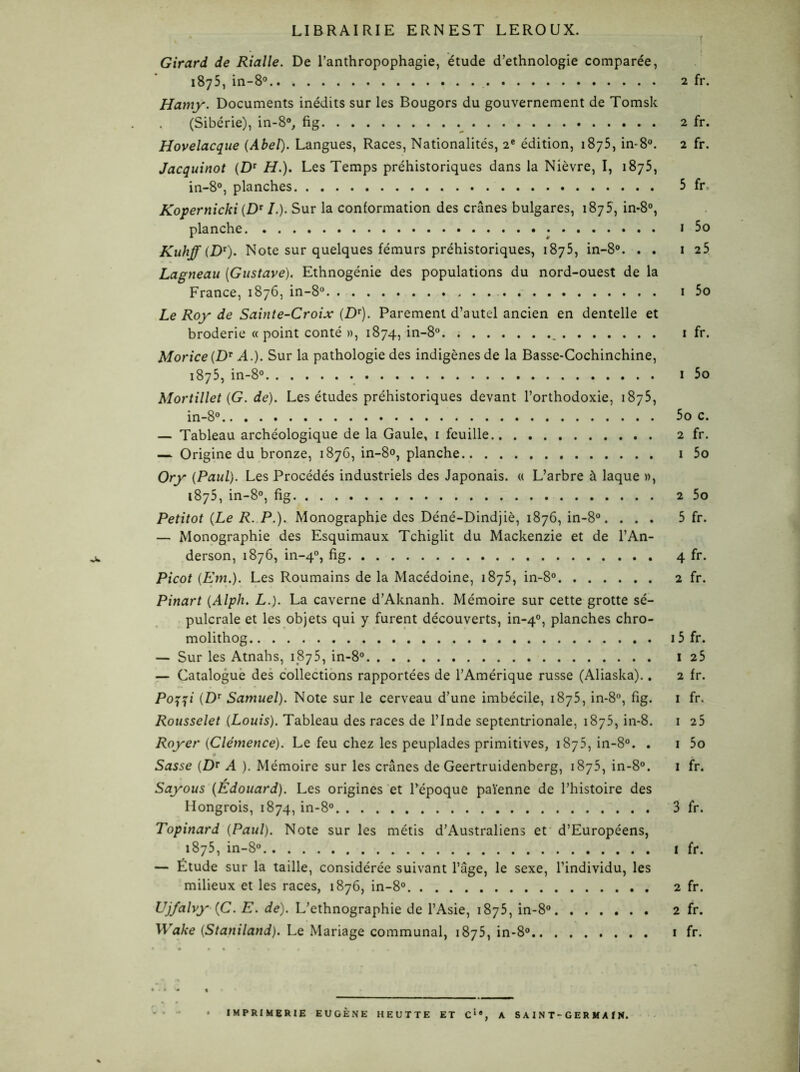 LIBRAIRIE ERNEST LEROUX. Girard de Rialle. De l’anthropophagie, étude d’ethnologie comparée, 1875, in-8° 2 fr. Hamy. Documents inédits sur les Bougors du gouvernement de Tomsk (Sibérie), in-8°, fig 2 fr. Hovelacque {Abel). Langues, Races, Nationalités, 2e édition, 1875, in-8°. 2 fr. Jacquinot {Dr H.). Les Temps préhistoriques dans la Nièvre, I, 1875, in-8°, planches 5 fr Kopernicki (DT /.). Sur la conformation des crânes bulgares, 1875, in-8°, planche 1 5o Kuhff (Dt). Note sur quelques fémurs préhistoriques, 1875, in-8°. . . 1 2S Lagneau [Gustave). Ethnogénie des populations du nord-ouest de la France, 1876, in-8° 1 5o Le Roy de Sainte-Croix {Dv). Parement d’autel ancien en dentelle et broderie « point conté », 1874, in-8° _ 1 fr. Morice {DT A.). Sur la pathologie des indigènes de la Basse-Cochinchine, 1875, in-8° 1 5o Mortillet {G. de). Les études préhistoriques devant l’orthodoxie, 1875, in-8° 5o c. — Tableau archéologique de la Gaule, 1 feuille 2 fr. — Origine du bronze, 1876, in-8°, planche 1 5o Ory {Paul). Les Procédés industriels des Japonais. « L’arbre à laque », 1875, in-8°, fig 2 5o Petitot {Le R. P.). Monographie des Déné-Dindjiè, 1876, in-8°. ... 5 fr. — Monographie des Esquimaux Tchiglit du Mackenzie et de l’An- derson, 1876, in-40, fig 4 fr. Picot {Em.). Les Roumains de la Macédoine, 1875, in-8° 2 fr. Pinart {Alph. L.). La caverne d’Aknanh. Mémoire sur cette grotte sé- pulcrale et les objets qui y furent découverts, in-40, planches chro- molithog 15 fr. — Sur les Atnahs, 1875, in-8° 1 25 — Catalogue des collections rapportées de l’Amérique russe (Aliaska).. 2 fr. P0771 (Dr Samuel). Note sur le cerveau d’une imbécile, 1875, in-8°, fig. 1 fr. Rousselet {Louis). Tableau des races de l’Inde septentrionale, 1875, in-8. 1 25 Royer {Clémence). Le feu chez les peuplades primitives, 1875, in-8°. . 1 5o Sasse (Z)r A ). Mémoire sur les crânes de Geertruidenberg, 1875, in-8°. 1 fr. Sayous {Édouard). Les origines et l’époque païenne de l’histoire des Hongrois, 1874, in-8° 3 fr. Topinard {Paul). Note sur les métis d’Australiens et d’Européens, 1875, in-8° i fr. — Étude sur la taille, considérée suivant l’âge, le sexe, l’individu, les milieux et les races, 1876, in-8° 2 fr. Ujfalvy (C. E. de). L’ethnographie de l’Asie, 1875, in-8° 2 fr. Wake {Staniland). Le Mariage communal, 1875, in-8° 1 fr. • IMPRIMERIE EUGÈNE HEUTTE ET Cie, A SAINT-GERMAIN.