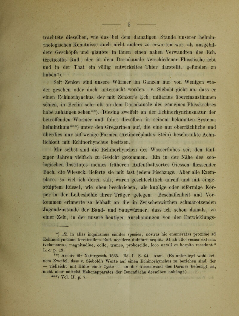 J 0 trachtete dieselben, wie das bei dem damaligen Stande unserer helmin- thologischen Kenntnisse auch nicht anders zu erwarten war, als ausgebil- dete Geschöpfe und glaubte in ihnen einen nahen Verwandten des Ech. tereticollis Rud., der in dem Darmkanale verschiedener Flusstische lebt und in der That ein völlig entwickeltes Thier darstellt, gefunden zu haben*). Seit Zenker sind unsere Würmer im Ganzen- nur von Wenigen wie- der gesehen oder doch untersucht worden, v. Siebold giebt an, dass er einen Echinorhynchus, der mit Zenker’s Ech. miliarius übereinzustimmen schien, in Berlin sehr oft an dem Darmkanale des gemeinen Flusskrebses habe anhängen sehen**). Diesing zweifelt an der Echinorhynchusnatur der betreffenden Würmer und führt dieselben in seinem bekannten Systema helminthum***) unter den Gregarinen auf, die eine nur oberflächliche und überdies nur auf wenige Formen (Actinocephalus Stein) beschränkte Aehn- lichkeit mit Echinorhynchus besitzen. Mir selbst sind die Echinorhynchen des Wasserllohes seit den fünf- ziger Jahren vielfach zu Gesicht gekommen. Ein in der Nähe des zoo- logischen Institutes meines früheren Aufenthaltsortes Giessen fliessender Bach, die Wieseck, lieferte sie mit fast jedem Fischzuge. Aber alle Exem- plare, so viel ich deren sah, waren geschlechtlich unreif und mit einge- stülptem Rüssel, wie oben beschrieben, als kuglige oder eiförmige Kör- per in der Leibeshöhle ihrer Träger gelegen. Beschaffenheit und Vor- kommen erinnerte so lebhaft an die in Zwischenwirthen schmarotzenden Jugendzustände der Band- und Saugwürmer, dass ich schon damals, zu einer Zeit, in der unsere heutigen Anschauungen von der Entwicklungs- *) „Si in alias inquiramus similes species, nostras hic enumeratas proxime ad Echinorhynchum tereticollem Rud. accidere dubitari nequit. At ab illo vesica externa (velamento), magnitudine, collo, trunco, proboscide, loco natali et hospite recedunt.“ L. c. p. 19. **) Archiv für Naturgesch. 1835. Bd. I. S. 64. Anm. (Es unterliegt wohl kei- nem Zweifel, dass v. Siebold’s Worte auf einen Echinorhynchus zu beziehen sind, der — vielleicht mit Hülfe einer Cyste — an der Aussenwand des Darmes befestigt ist, nicht aber mittelst Hakenapparates der Innenfläche desselben anhängt.) ***) Yol. II. p. 7.