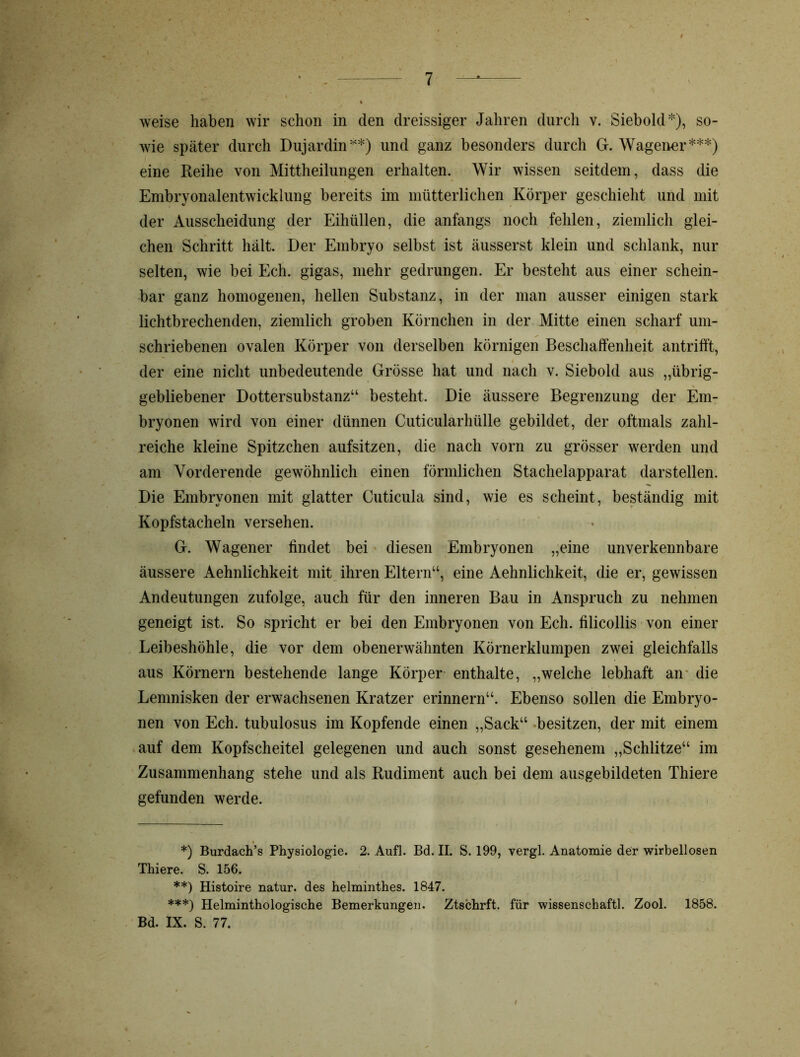 weise haben wir schon in den dreissiger Jahren durch v. Siebold), so- wie später durch Dujardin*) **) und ganz besonders durch G. Wageimr***) eine Reihe von Mittheilungen erhalten. Wir wissen seitdem, dass die Embryonalentwicklung bereits im mütterlichen Körper geschieht und mit der Ausscheidung der Eihüllen, die anfangs noch fehlen, ziemlich glei- chen Schritt hält. Der Embryo selbst ist äusserst klein und schlank, nur selten, wie bei Ech. gigas, mehr gedrungen. Er besteht aus einer schein- bar ganz homogenen, hellen Substanz, in der man ausser einigen stark lichtbrechenden, ziemlich groben Körnchen in der Mitte einen scharf um- schriebenen ovalen Körper von derselben körnigen Beschaffenheit antrifft, t der eine nicht unbedeutende Grösse hat und nach v. Siebold aus „übrig- gebliebener Dottersubstanz“ besteht. Die äussere Begrenzung der Em- bryonen wird von einer dünnen Cuticularhülle gebildet, der oftmals zahl- reiche kleine Spitzchen aufsitzen, die nach vorn zu grösser werden und am Yorderende gewöhnlich einen förmlichen Stachelapparat darstellen. Die Embryonen mit glatter Cuticula sind, wie es scheint, beständig mit Kopfstacheln versehen. G. Wagener findet bei diesen Embryonen „eine unverkennbare äussere Aehnlichkeit mit ihren Eltern“, eine Aehnlichkeit, die er, gewissen Andeutungen zufolge, auch für den inneren Bau in Anspruch zu nehmen geneigt ist. So spricht er bei den Embryonen von Ech. filicollis von einer Leibeshöhle, die vor dem obenerwähnten Körnerklumpen zwei gleichfalls aus Körnern bestehende lange Körper enthalte, „welche lebhaft an die Lemnisken der erwachsenen Kratzer erinnern“. Ebenso sollen die Embryo- nen von Ech. tubulosus im Kopfende einen „Sack“ besitzen, der mit einem auf dem Kopfscheitel gelegenen und auch sonst gesehenem „Schlitze“ im Zusammenhang stehe und als Rudiment auch bei dem ausgebildeten Thiere gefunden werde. *) Burdach’s Physiologie. 2. Auf]. Bd. II. S. 199, vergl. Anatomie der wirbellosen Thiere. S. 156. **) Histoire natur. des helminthes. 1847. ***) Helminthologische Bemerkungen. Ztschrft. für wissenschaftl. Zool. 1858. Bd. IX. S. 77. I