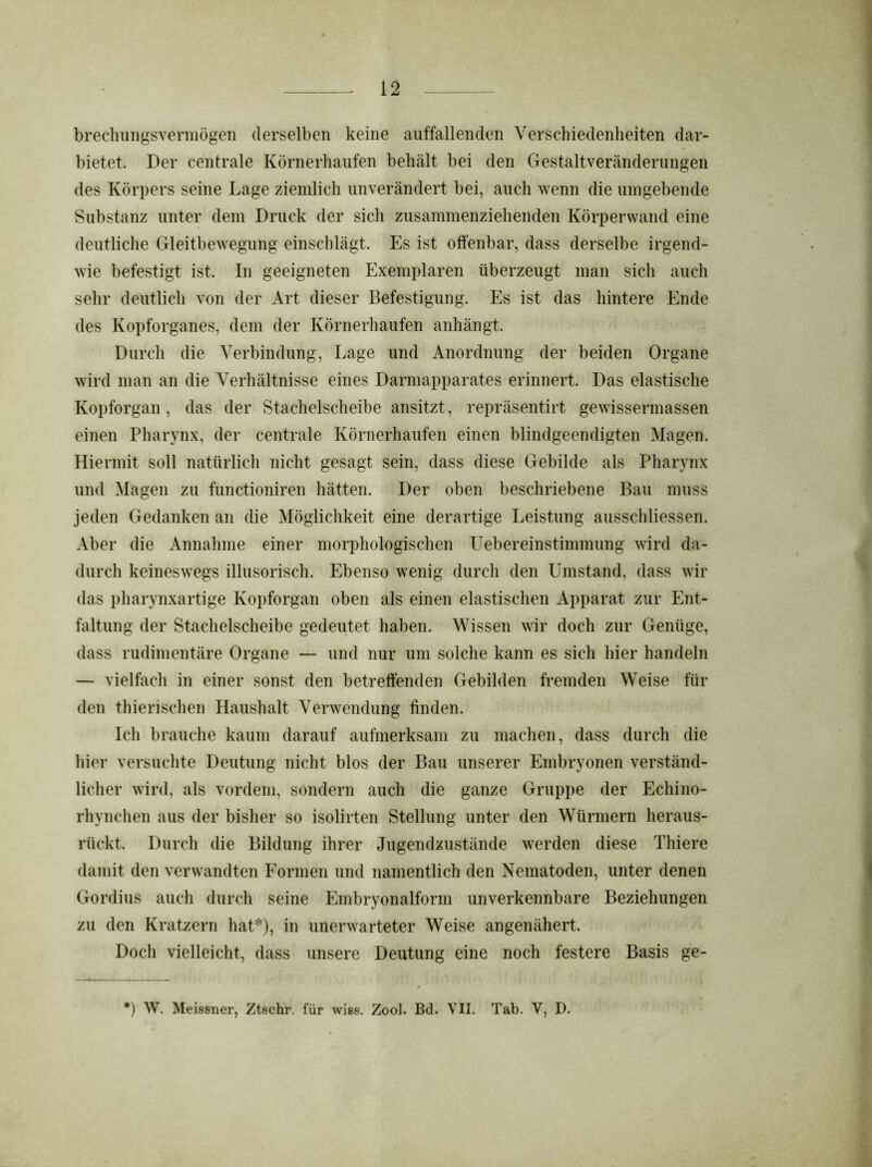 brechungsvermögen derselben keine auffallenden Verschiedenheiten dar- bietet. Der centrale Körnerhaufen behält bei den Gestaltveränderungen des Körpers seine Lage ziemlich unverändert bei, auch wenn die umgebende Substanz unter dem Druck der sich zusammenziehenden Körperwand eine deutliche Gleitbewegung einschlägt. Es ist offenbar, dass derselbe irgend- wie befestigt ist. In geeigneten Exemplaren überzeugt man sich auch sehr deutlich von der Art dieser Befestigung. Es ist das hintere Ende des Kopforganes, dem der Körnerhaufen anhängt. Durch die Verbindung, Lage und Anordnung der beiden Organe wird man an die Verhältnisse eines Darmapparates erinnert. Das elastische Kopforgan, das der Stachelscheibe ansitzt, repräsentirt gewissermassen einen Pharynx, der centrale Körnerhaufen einen blindgeendigten Magen. Hiermit soll natürlich nicht gesagt sein, dass diese Gebilde als Pharynx und Magen zu functioniren hätten. Der oben beschriebene Bau muss jeden Gedanken an die Möglichkeit eine derartige Leistung ausschliessen. Aber die Annahme einer morphologischen Uebereinstimmung wird da- durch keineswegs illusorisch. Ebenso wenig durch den Umstand, dass wir das pharynxartige Kopforgan oben als einen elastischen Apparat zur Ent- faltung der Stachelscheibe gedeutet haben. Wissen wir doch zur Genüge, dass rudimentäre Organe — und nur um solche kann es sich hier handeln — vielfach in einer sonst den betreffenden Gebilden fremden Weise für den thierischen Haushalt Verwendung finden. Ich brauche kaum darauf aufmerksam zu machen, dass durch die hier versuchte Deutung nicht blos der Bau unserer Embryonen verständ- licher wird, als vordem, sondern auch die ganze Gruppe der Echino- rhynchen aus der bisher so isolirten Stellung unter den Würmern heraus- rückt. Durch die Bildung ihrer Jugendzustände werden diese Thiere damit den verwandten Formen und namentlich den Nematoden, unter denen Gordius auch durch seine Embryonalform unverkennbare Beziehungen zu den Kratzern hat*), in unerwarteter Weise angenähert. Doch vielleicht, dass unsere Deutung eine noch festere Basis ge-