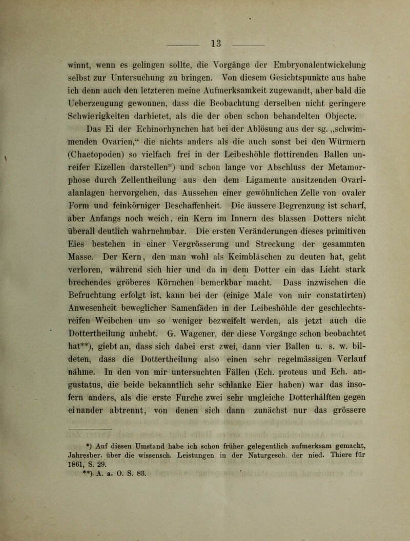 winnt, wenn es gelingen sollte, die Vorgänge der Embryonalentwickelung selbst zur Untersuchung zu bringen. Von diesem Gesichtspunkte aus habe ich denn auch den letzteren meine Aufmerksamkeit zugewandt, aber bald die Ueberzeugung gewonnen, dass die Beobachtung derselben nicht geringere Schwierigkeiten darbietet, als die der oben schon behandelten Objecte. Das Ei der Echinorhynchen hat bei der Ablösung aus der sg. „schwim- menden Ovarien,“ die nichts anders als die auch sonst bei den Würmern (Chaetopoden) so vielfach frei in der Leibeshöhle flottirenden Ballen un- reifer Eizellen darstellen*) und schon lange vor Abschluss der Metamor- phose durch Zellentheilung aus den dem Ligamente ansitzenden Ovari- alanlagen hervorgehen, das Aussehen einer gewöhnlichen Zelle von ovaler Form und feinkörniger Beschaffenheit. Die äussere Begrenzung ist scharf, aber Anfangs noch weich, ein Kern im Innern des blassen Dotters nicht überall deutlich wahrnehmbar. Die ersten Veränderungen dieses primitiven Eies bestehen in einer Vergrösserung und Streckung der gesammten Masse. Der Kern, den man wohl als Keimbläschen zu deuten hat, geht verloren, während sich hier und da in dem Dotter ein das Licht stark * brechendes gröberes Körnchen bemerkbar macht. Dass inzwischen die Befruchtung erfolgt ist, kann bei der (einige Male von mir constatirten) Anwesenheit beweglicher Samenfäden in der Leibeshöhle der geschlechts- reifen Weibchen um so weniger bezweifelt werden, als jetzt auch die Dottertheilung anhebt. G. Wagener, der diese Vorgänge schon beobachtet hat**), giebt an, dass sich dabei erst zwei, dann vier Ballen u. s. w. bil- deten, dass die Dottertheilung also einen sehr regelmässigen Verlauf nähme. In den von mir untersuchten Fällen (Ech. proteus und Ech. an- gustatus, die beide bekanntlich sehr schlanke Eier haben) war das inso- fern anders, als die erste Furche zwei sehr ungleiche Dotterhälften gegen einander ab trennt, von denen sich dann zunächst nur das grössere *) Auf diesen Umstand habe ich schon früher gelegentlich aufmerksam gemacht, Jahresber. über die wissensch. Leistungen in der Naturgesch. der nied. Thiere für 1861, S. 29. **) A. a. 0. S. 83.