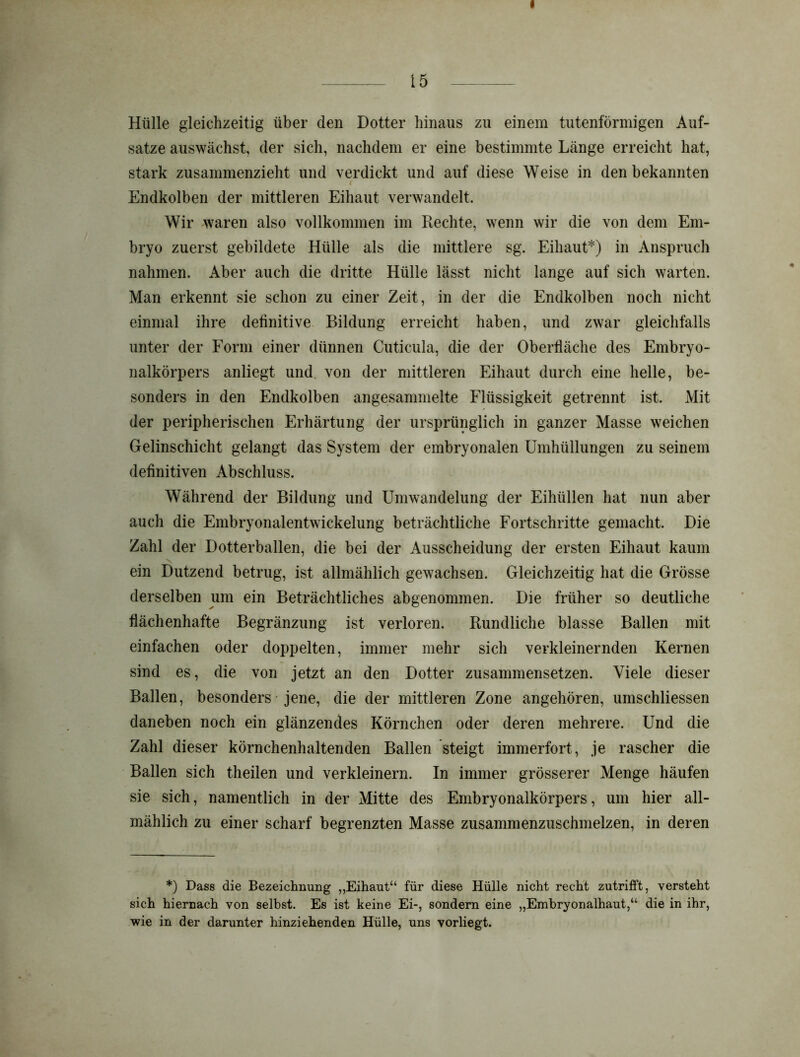 15 Hülle gleichzeitig über den Dotter hinaus zu einem tutenförmigen Auf- sätze auswächst, der sich, nachdem er eine bestimmte Länge erreicht hat, stark zusammenzieht und verdickt und auf diese Weise in den bekannten Endkolben der mittleren Eihaut verwandelt. Wir waren also vollkommen im Rechte, wenn wir die von dem Em- bryo zuerst gebildete Hülle als die mittlere sg. Eihaut*) in Anspruch nahmen. Aber auch die dritte Hülle lässt nicht lange auf sich warten. Man erkennt sie schon zu einer Zeit, in der die Endkolben noch nicht einmal ihre definitive Bildung erreicht haben, und zwar gleichfalls unter der Form einer dünnen Cuticula, die der Oberfläche des Embryo- nalkörpers anliegt und von der mittleren Eihaut durch eine helle, be- sonders in den Endkolben angesammelte Flüssigkeit getrennt ist. Mit der peripherischen Erhärtung der ursprünglich in ganzer Masse weichen Gelinschicht gelangt das System der embryonalen Umhüllungen zu seinem definitiven Abschluss. Während der Bildung und Umwandelung der Eihüllen hat nun aber auch die Embryonalentwickelung beträchtliche Fortschritte gemacht. Die Zahl der Dotterballen, die bei der Ausscheidung der ersten Eihaut kaum ein Dutzend betrug, ist allmählich gewachsen. Gleichzeitig hat die Grösse derselben um ein Beträchtliches abgenommen. Die früher so deutliche flächenhafte Begränzung ist verloren. Rundliche blasse Ballen mit einfachen oder doppelten, immer mehr sich verkleinernden Kernen sind es, die von jetzt an den Dotter zusammensetzen. Viele dieser Ballen, besonders jene, die der mittleren Zone angehören, umschliessen daneben noch ein glänzendes Körnchen oder deren mehrere. Und die Zahl dieser körnchenhaltenden Ballen steigt immerfort, je rascher die Ballen sich theilen und verkleinern. In immer grösserer Menge häufen sie sich, namentlich in der Mitte des Embryonalkörpers, um hier all- mählich zu einer scharf begrenzten Masse zusammenzuschmelzen, in deren *) Dass die Bezeichnung „Eihaut“ für diese Hülle nicht recht zutrifft, versteht sich hiernach von selbst. Es ist keine Ei-, sondern eine „Embryonalhaut,“ die in ihr, wie in der darunter hinziehenden Hülle, uns vorliegt.