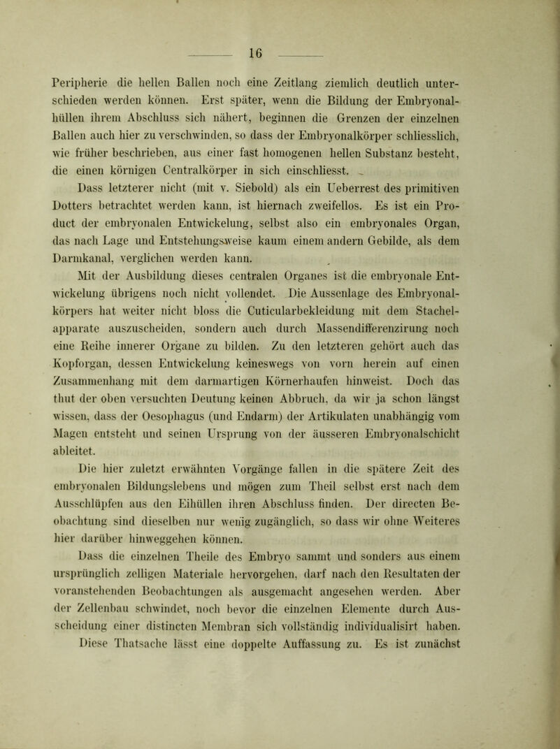 Peripherie die hellen Ballen noch eine Zeitlang ziemlich deutlich unter- schieden werden können. Erst später, wenn die Bildung der Embryonal- liüllen ihrem Abschluss sich nähert, beginnen die Grenzen der einzelnen Ballen auch hier zu verschwinden, so dass der Embryonalkörper schliesslich, wie früher beschrieben, aus einer fast homogenen hellen Substanz besteht, die einen körnigen Centralkörper in sich einschliesst. _ Dass letzterer nicht (mit v. Siebold) als ein Ueberrest des primitiven Dotters betrachtet werden kann, ist hiernach zweifellos. Es ist ein Pro- duct der embryonalen Entwickelung, selbst also ein embryonales Organ, das nach Lage und Entstehungsweise kaum einem andern Gebilde, als dem Darmkanal, verglichen werden kann. Mit der Ausbildung dieses centralen Organes ist die embryonale Ent- wickelung übrigens noch nicht vollendet. Die Aussenlage des Embryonal- körpers hat weiter nicht bloss die CuticularbeMeidung mit dem Stachel- apparate auszuscheiden, sondern auch durch Massendifferenzirung noch eine Reihe innerer Organe zu bilden. Zu den letzteren gehört auch das Kopforgan, dessen Entwickelung keineswegs von vorn herein auf einen Zusammenhang mit dem darmartigen Körnerhaufen hinweist. Doch das tliut der oben versuchten Deutung keinen Abbruch, da wir ja schon längst wissen, dass der Oesophagus (und Endarm) der Artikulaten unabhängig vom Magen entsteht und seinen Ursprung von der äusseren Embryonalschicht ableitet. Die hier zuletzt erwähnten Vorgänge fallen in die spätere Zeit des embryonalen Bildungslebens und mögen zum Theil selbst erst nach dem Ausschlüpfen aus den Eihüllen ihren Abschluss finden. Der directen Be- obachtung sind dieselben nur wenig zugänglich, so dass wir ohne Weiteres hier darüber hinweggehen können. Dass die einzelnen Theile des Embryo sammt und sonders aus einem ursprünglich zelligen Materiale hervorgehen, darf nach den Resultaten der voranstehenden Beobachtungen als ausgemacht angesehen werden. Aber der Zellenbau schwindet, noch bevor die einzelnen Elemente durch Aus- scheidung einer distincten Membran sich vollständig individualisirt haben. Diese Thatsache lässt eine doppelte Auffassung zu. Es ist zunächst