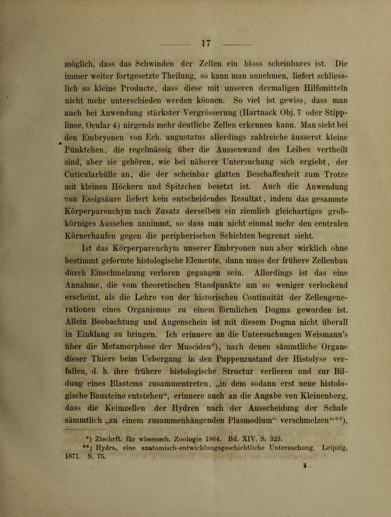 möglich, dass das Schwinden der Zellen ein bloss scheinbares ist. Die immer weiter fortgesetzte Theilung, so kann man annehmen, liefert schliess- lich so kleine Producte, dass diese mit unseren dermaligen Hilfsmitteln nicht mehr unterschieden werden können. So viel ist gewiss, dass man auch bei Anwendung stärkster Vergrösserung (Hartnack Obj. 7 oder Stipp- linse, Ocular 4) nirgends mehr deutliche Zellen erkennen kann. Man sieht bei den Embryonen von Ech. angustatus allerdings zahlreiche äusserst kleine Pünktchen, die regelmässig über die Aussenwand des Leibes vertheilt sind, aber sie gehören, wie bei näherer Untersuchung sich ergiebt, der Cuticularhülle an, die der scheinbar glatten Beschaffenheit zum Trotze mit kleinen Höckern und Spitzchen besetzt ist. Auch die Anwendung von Essigsäure liefert kein entscheidendes Resultat, indem das gesammte Körperparenchym nach Zusatz derselben ein ziemlich gleichartiges grob- körniges Aussehen annimmt, so dass man nicht einmal mehr den centralen Körnerhaufen gegen die peripherischen Schichten begrenzt sieht. Ist das Körperparenchym unserer Embryonen nun aber wirklich ohne bestimmt geformte histologische Elemente, dann muss der frühere Zellenbau durch Einschmelzung verloren gegangen sein. Allerdings ist das eine Annahme, die vom theoretischen Standpunkte um so weniger verlockend erscheint, als die Lehre von der historischen Continuität der Zellengene- rationen eines Organismus zu einem förmlichen Dogma geworden ist. Allein Beobachtung und Augenschein ist mit diesem Dogma nicht überall in Einklang zu bringen. Ich erinnere an die Untersuchungen Weismann’s über die Metamorphose der Musciden*), nach denen sämmtliche Organe dieser Thiere beim Uebergang in den Puppenzustand der Histolyse ver- fallen, d. h. ihre frühere histologische Structur verlieren und zur Bil- dung eines Blastems zusammentreten, „in dem sodann erst neue histolo- gische Bausteine entstehen“, erinnere auch an die Angabe von Kleinenberg, dass die Keimzellen der Hydren nach der Ausscheidung der Schale sämmtlich „zu einem zusammenhängenden Plasmodium“ verschmelzen“**), *) Ztschrft. für wissensch. Zoologie 1864. Bd. XIV. S. 323. **) Hydra, eine anatomisch-entwicklungsgeschichtliche Untersuchung. Leipzig, 1871. S. 75. 3