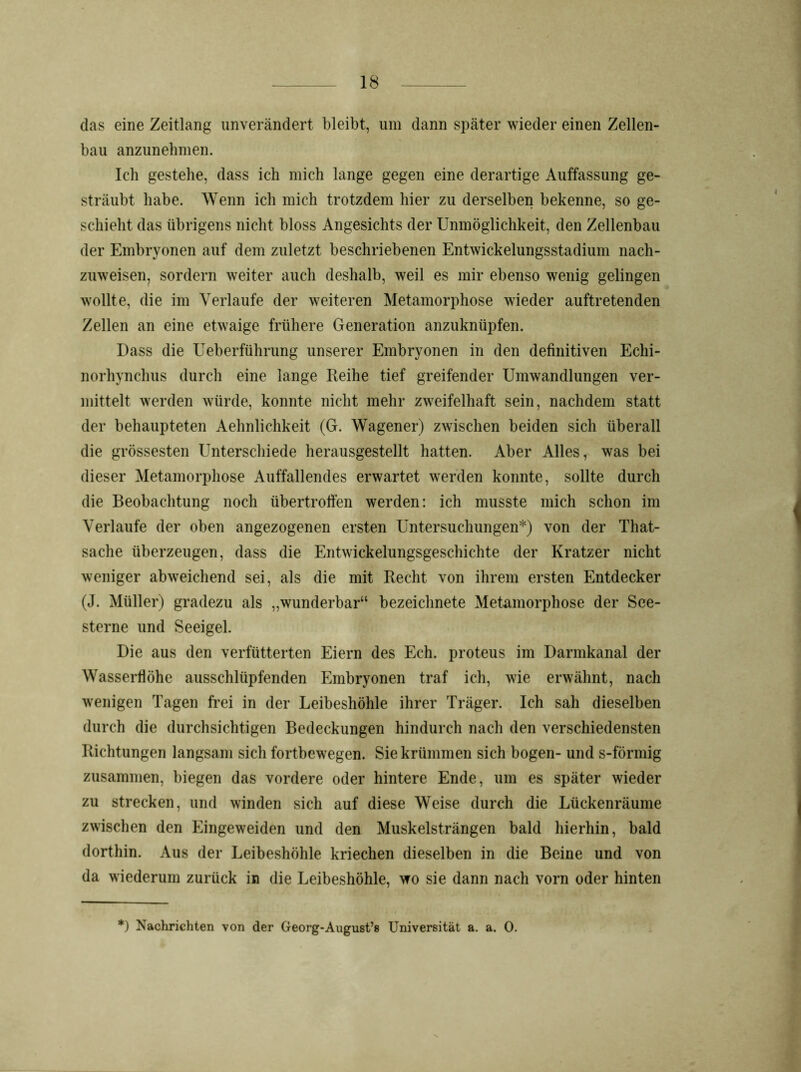 das eine Zeitlang unverändert bleibt, um dann später wieder einen Zellen- bau anzunebmen. Ich gestehe, dass ich mich lange gegen eine derartige Auffassung ge- sträubt habe. Wenn ich mich trotzdem hier zu derselben bekenne, so ge- schieht das übrigens nicht bloss Angesichts der Unmöglichkeit, den Zellenbau der Embryonen auf dem zuletzt beschriebenen Entwickelungsstadium nach- zuweisen, sordern weiter auch deshalb, weil es mir ebenso wenig gelingen wollte, die im Verlaufe der weiteren Metamorphose wieder auftretenden Zellen an eine etwaige frühere Generation anzuknüpfen. Dass die Ueberführung unserer Embryonen in den definitiven Echi- norhynchus durch eine lange Reihe tief greifender Umwandlungen ver- mittelt werden würde, konnte nicht mehr zweifelhaft sein, nachdem statt der behaupteten Aelmlichkeit (G. Wagener) zwischen beiden sich überall die grössesten Unterschiede herausgestellt hatten. Aber Alles, was bei dieser Metamorphose Auffallendes erwartet werden konnte, sollte durch die Beobachtung noch übertrofien werden: ich musste mich schon im Verlaufe der oben angezogenen ersten Untersuchungen*) von der That- sache überzeugen, dass die Entwickelungsgeschichte der Kratzer nicht weniger abweichend sei, als die mit Recht von ihrem ersten Entdecker (J. Müller) gradezu als „wunderbar“ bezeichnete Metamorphose der See- sterne und Seeigel. Die aus den verfütterten Eiern des Eeh. proteus im Darmkanal der Wasserfiöhe ausschlüpfenden Embryonen traf ich, wie erwähnt, nach wenigen Tagen frei in der Leibeshöhle ihrer Träger. Ich sah dieselben durch die durchsichtigen Bedeckungen hindurch nach den verschiedensten Richtungen langsam sich fortbewegen. Sie krümmen sich bogen- und s-förmig zusammen, biegen das vordere oder hintere Ende, um es später wieder zu strecken, und winden sich auf diese Weise durch die Lückenräume zwischen den Eingeweiden und den Muskelsträngen bald hierhin, bald dorthin. Aus der Leibeshöhle kriechen dieselben in die Beine und von da wiederum zurück in die Leibeshöhle, wo sie dann nach vorn oder hinten *) Nachrichten von der Georg-August’s Universität a. a. 0.