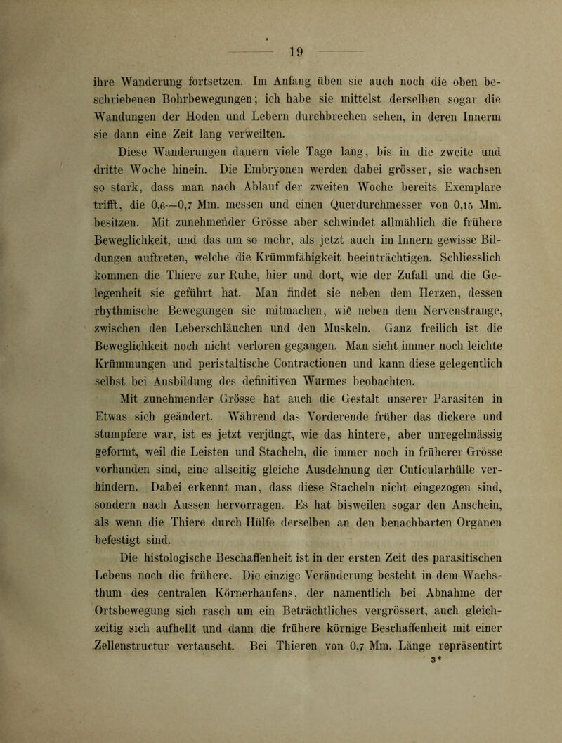 ihre Wanderung fortsetzen. Im Anfang üben sie auch noch die oben be- schriebenen Bohrbewegungen; ich habe sie mittelst derselben sogar die Wandungen der Hoden und Lebern durchbrechen sehen, in deren Innerm sie dann eine Zeit lang verweilten. Diese Wanderungen dauern viele Tage lang, bis in die zweite und dritte Woche hinein. Die Embryonen werden dabei grösser, sie wachsen so stark, dass man nach Ablauf der zweiten Woche bereits Exemplare trifft, die 0,6—0,7 Mm. messen und einen Querdurchmesser von 0,15 Mm. besitzen. Mit zunehmender Grösse aber schwindet allmählich die frühere Beweglichkeit, und das um so mehr, als jetzt auch im Innern gewisse Bil- dungen auftreten, welche die Krümmfähigkeit beeinträchtigen. Schliesslich kommen die Thiere zur Buhe, hier und dort, wie der Zufall und die Ge- legenheit sie geführt hat. Man findet sie neben dem Herzen, dessen rhythmische Bewegungen sie mitmachen, wie neben dem Nervenstränge, zwischen den Leberschläuchen und den Muskeln. Ganz freilich ist die Beweglichkeit noch nicht verloren gegangen. Man sieht immer noch leichte Krümmungen und peristaltische Contractionen und kann diese gelegentlich selbst bei Ausbildung des definitiven Wurmes beobachten. Mit zunehmender Grösse hat auch die Gestalt unserer Parasiten in Etwas sich geändert. Während das Vor der ende früher das dickere und stumpfere war, ist es jetzt verjüngt, wie das hintere, aber unregelmässig geformt, weil die Leisten und Stacheln, die immer noch in früherer Grösse vorhanden sind, eine allseitig gleiche Ausdehnung der Cuticularhülle ver- hindern. Dabei erkennt man, dass diese Stacheln nicht eingezogen sind, sondern nach Aussen hervorragen. Es hat bisweilen sogar den Anschein, als wenn die Thiere durch Hülfe derselben an den benachbarten Organen befestigt sind. Die histologische Beschaffenheit ist in der ersten Zeit des parasitischen Lebens noch die frühere. Die einzige Veränderung besteht in dem Wachs- thum des centralen Körnerhaufens, der namentlich bei Abnahme der Ortsbewegung sich rasch um ein Beträchtliches vergrössert, auch gleich- zeitig sich aufhellt und dann die frühere körnige Beschaffenheit mit einer Zellenstructur vertauscht. Bei Thieren von 0,7 Mm. Länge repräsentirt 3*