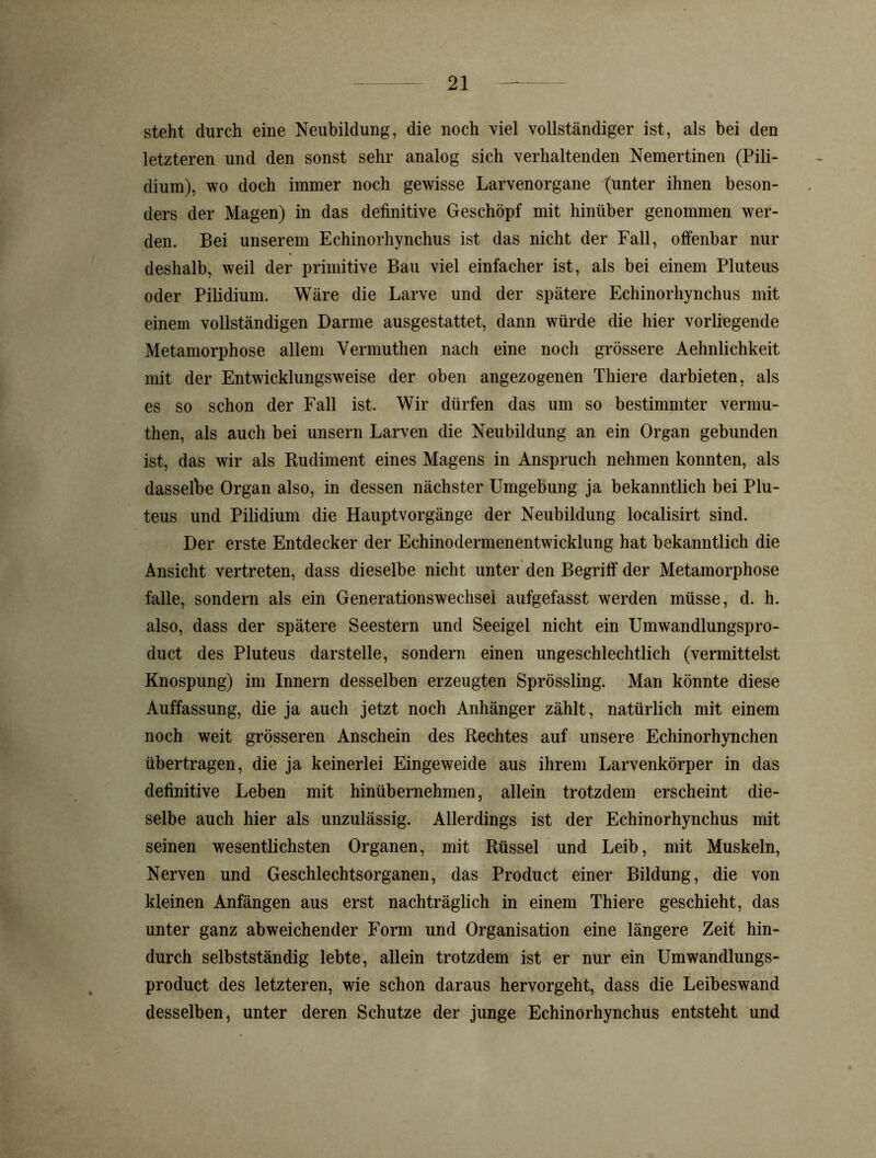 steht durch eine Neubildung, die noch viel vollständiger ist, als bei den letzteren und den sonst sehr analog sich verhaltenden Nemertinen (Pili- dium), wo doch immer noch gewisse Larvenorgane (unter ihnen beson- ders der Magen) in das definitive Geschöpf mit hinüber genommen wer- den. Bei unserem Echinorhynchus ist das nicht der Fall, offenbar nur deshalb, weil der primitive Bau viel einfacher ist, als bei einem Pluteus oder Pilidium. Wäre die Larve und der spätere Echinorhynchus mit einem vollständigen Darme ausgestattet, dann würde die hier vorliegende Metamorphose allem Vermuthen nach eine noch grössere Aehnlichkeit mit der Entwicklungsweise der oben angezogenen Thiere darbieten, als es so schon der Fall ist. Wir dürfen das um so bestimmter vermu- then, als auch bei unsern Larven die Neubildung an ein Organ gebunden ist, das wir als Rudiment eines Magens in Anspruch nehmen konnten, als dasselbe Organ also, in dessen nächster Umgebung ja bekanntlich bei Plu- teus und Pilidium die Hauptvorgänge der Neubildung localisirt sind. Der erste Entdecker der Echinodermenentwicklung hat bekanntlich die Ansicht vertreten, dass dieselbe nicht unter den Begriff der Metamorphose falle, sondern als ein Generationswechsel aufgefasst werden müsse, d. h. also, dass der spätere Seestern und Seeigel nicht ein Umwandlungspro- duct des Pluteus darstelle, sondern einen ungeschlechtlich (vermittelst Knospung) im Innern desselben erzeugten Sprössling. Man könnte diese Auffassung, die ja auch jetzt noch Anhänger zählt, natürlich mit einem noch weit grösseren Anschein des Rechtes auf unsere Echinorhynchen übertragen, die ja keinerlei Eingeweide aus ihrem Larvenkörper in das definitive Leben mit hinübernehmen, allein trotzdem erscheint die- selbe auch hier als unzulässig. Allerdings ist der Echinorhynchus mit seinen wesentlichsten Organen, mit Rüssel und Leib, mit Muskeln, Nerven und Geschlechtsorganen, das Product einer Bildung, die von kleinen Anfängen aus erst nachträglich in einem Thiere geschieht, das unter ganz abweichender Form und Organisation eine längere Zeit hin- durch selbstständig lebte, allein trotzdem ist er nur ein Umwandlungs- product des letzteren, wie schon daraus hervorgeht, dass die Leibeswand desselben, unter deren Schutze der junge Echinorhynchus entsteht und