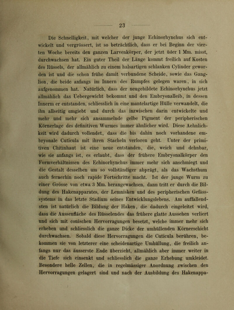 Die Schnelligkeit, mit welcher der junge Echinorhynchus sich ent- wickelt und vergrössert, ist so beträchtlich, dass er bei Beginn der vier- ten Woche bereits den ganzen Larvenkörper, der jetzt üder 1 Mm. misst, durchwachsen hat. Ein guter Theil der Länge kommt freilich auf Kosten des Küsseis, der allmählich zu einem halsartigen schlanken Cylinder gewor- den ist und die schon frühe damit verbundene Scheide, sowie das Gang- lion, die beide anfangs im Innern des Kumpfes gelegen waren, in sich aufgenommen hat. Natürlich, dass der neugebildete Echinorhynchus jetzt allmählich das Uebergewicht bekommt und den Embryonalleib, in dessen Innerm er entstanden, schliesslich in eine mantelartige Hülle verwandelt, die ihn allseitig umgiebt und durch das inzwischen darin entwickelte und mehr und mehr sich ansammelnde gelbe Pigment der peripherischen Körnerlage des definitiven Wurmes immer ähnlicher wird. Diese Aehnlich- keit wird dadurch vollendet, dass die bis dahin noch vorhandene em- bryonale Cuticula mit ihren Stacheln verloren geht. Unter der primi- tiven Chitinhaut ist eine neue entstanden, die, weich und dehnbar, wie sie anfangs ist, es erlaubt, dass der frühere Embryonalkörper den Formverhältnissen des Echinorhynchus immer mehr sich anschmiegt und die Gestalt desselben um so vollständiger abprägt, als das Wachsthum auch fernerhin noch rapide Fortschritte macht. Ist der junge Wurm zu einer Grösse von etwa 3 Mm. herangewachsen, dann tritt er durch die Bil- dung des Hakenapparates, der Lemnisken und des peripherischen Gefäss- systems in das letzte Stadium seines Entwicklungslebens. Am auffallend- sten ist natürlich die Bildung der Haken, die dadurch eingeleitet wird, dass die Aussenfläche des Rüsselendes das frühere glatte Aussehen verliert und sich mit conischen Hervorragungen besetzt, welche immer mehr sich erheben und schliesslich die ganze Dicke der umhüllenden Körnerschicht durchwachsen. Sobald diese Hervorragungen die Cuticula berühren, be- kommen sie von letzterer eine scheidenartige Umhüllung, die freilich an- fangs nur das ausserste Ende überzieht, allmählich aber immer weiter in die Tiefe sich einsenkt und schliesslich die ganze Erhebung umkleidet. Besondere helle Zellen, die in regelmässiger Anordnung zwischen den Hervorragungen gelagert sind und nach der Ausbildung des Hakenappa-