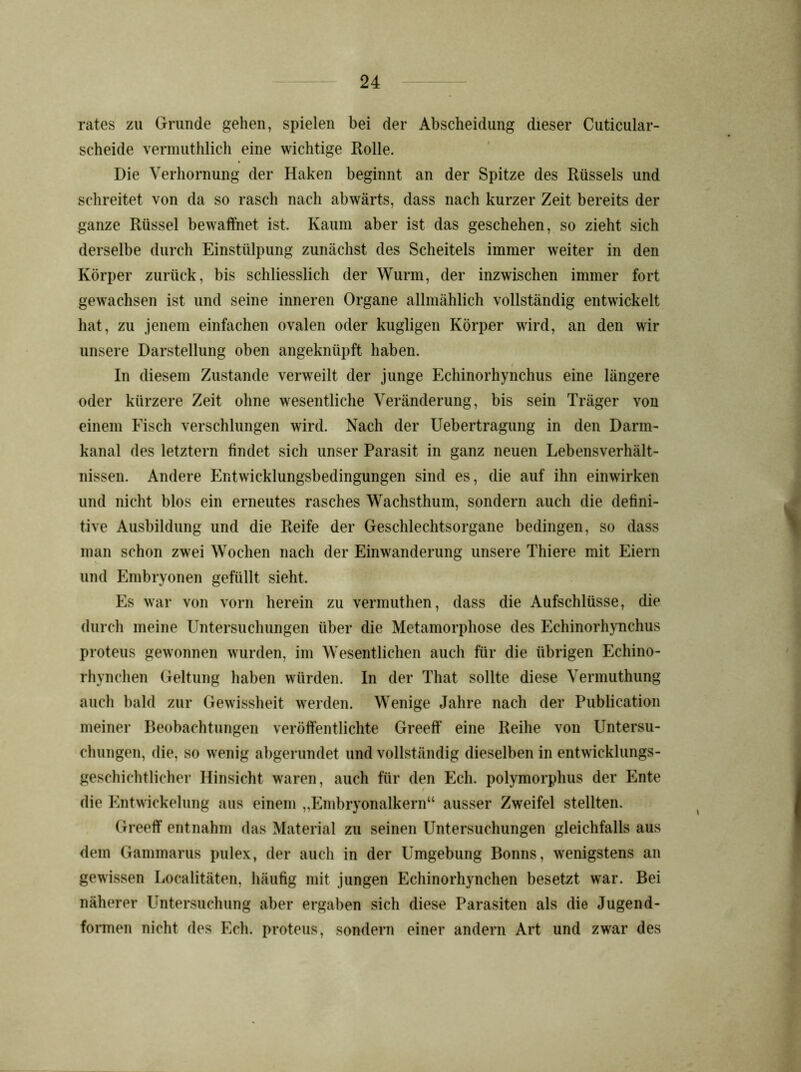 rates zu Grunde gehen, spielen bei der Abscheidung dieser Cuticular- scheide vermuthlich eine wichtige Rolle. Die Verhornung der Haken beginnt an der Spitze des Rüssels und schreitet von da so rasch nach abwärts, dass nach kurzer Zeit bereits der ganze Rüssel bewaffnet ist. Kaum aber ist das geschehen, so zieht sich derselbe durch Einstülpung zunächst des Scheitels immer weiter in den Körper zurück, bis schliesslich der Wurm, der inzwischen immer fort gewachsen ist und seine inneren Organe allmählich vollständig entwickelt hat, zu jenem einfachen ovalen oder kugligen Körper wird, an den wir unsere Darstellung oben angeknüpft haben. / In diesem Zustande verweilt der junge Echinorhynchus eine längere oder kürzere Zeit ohne wesentliche Veränderung, bis sein Träger von einem Fisch verschlungen wird. Nach der Uebertragung in den Darm- kanal des letztem findet sich unser Parasit in ganz neuen Lebensverhält- nissen. Andere Entwicklungsbedingungen sind es, die auf ihn einwirken und nicht blos ein erneutes rasches Wachsthum, sondern auch die defini- tive Ausbildung und die Reife der Geschlechtsorgane bedingen, so dass man schon zwei Wochen nach der Einwanderung unsere Thiere mit Eiern und Embryonen gefüllt sieht. Es war von vorn herein zu vermuthen, dass die Aufschlüsse, die durch meine LTntersuchungen über die Metamorphose des Echinorhynchus proteus gewonnen wurden, im Wesentlichen auch für die übrigen Echino- rhynchen Geltung haben würden. In der That sollte diese Vermuthung auch bald zur Gewissheit werden. Wenige Jahre nach der Publication meiner Beobachtungen veröffentlichte Greeff eine Reihe von Untersu- chungen, die, so wenig abgerundet und vollständig dieselben in entwicklungs- geschichtlicher Hinsicht waren, auch für den Ech. polymorphus der Ente die Entwickelung aus einem „Embryonalkern“ ausser Zweifel stellten. Greeff entnahm das Material zu seinen Untersuchungen gleichfalls aus dem Gammarus pulex, der auch in der Umgebung Bonns, wenigstens an gewissen Localitäten, häufig mit jungen Echinorhynchen besetzt war. Bei näherer Untersuchung aber ergaben sich diese Parasiten als die Jugend- formen nicht des Ech. proteus, sondern einer andern Art und zwar des