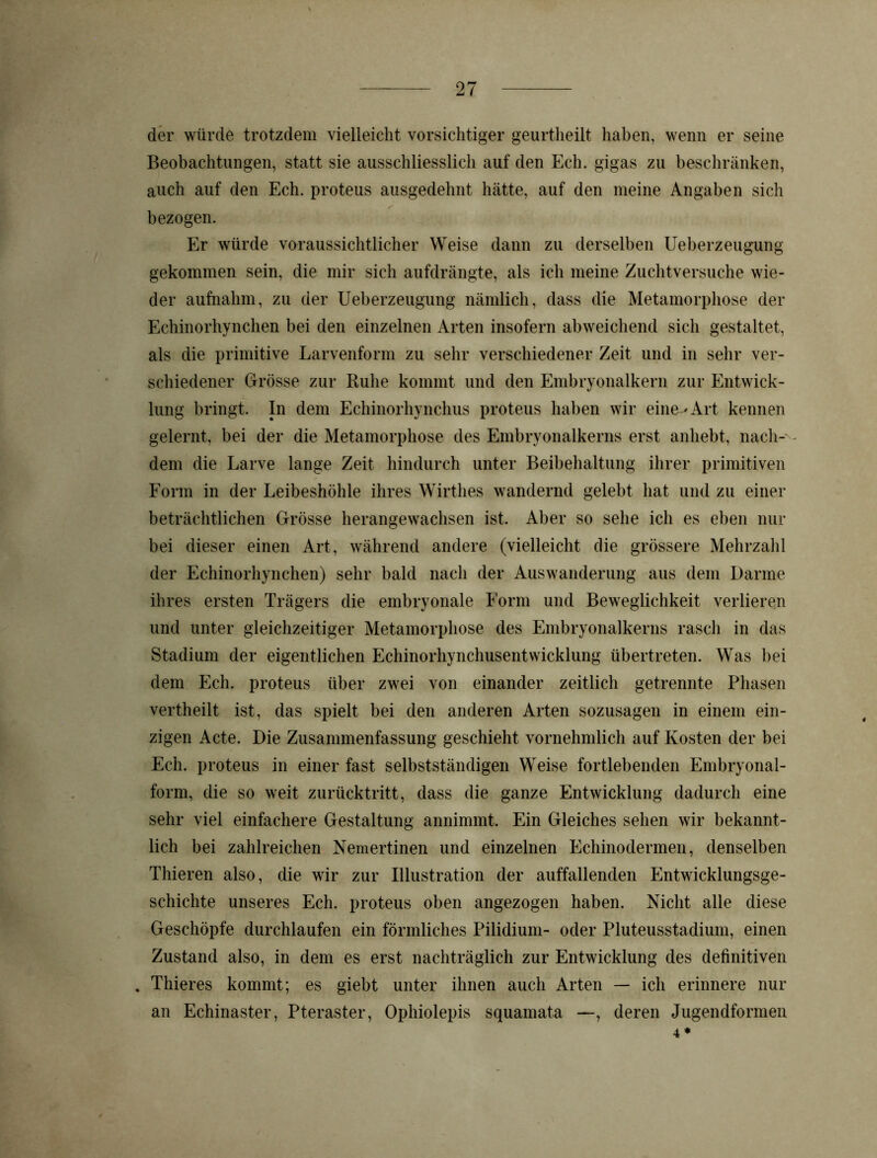 der würde trotzdem vielleicht vorsichtiger geurtheilt haben, wenn er seine Beobachtungen, statt sie ausschliesslich auf den Ech. gigas zu beschränken, auch auf den Ech. proteus ausgedehnt hätte, auf den meine Angaben sich bezogen. Er würde voraussichtlicher Weise dann zu derselben Ueberzeugung gekommen sein, die mir sich aufdrängte, als ich meine Zuchtversuche wie- der aufnahm, zu der Ueberzeugung nämlich, dass die Metamorphose der Echinorhynchen bei den einzelnen Arten insofern abweichend sich gestaltet, als die primitive Larvenform zu sehr verschiedener Zeit und in sehr ver- schiedener Grösse zur Buhe kommt und den Embryonalkern zur Entwick- lung bringt. In dem Echinorhynchus proteus haben wir eine-'Art kennen gelernt, bei der die Metamorphose des Embryonalkerns erst anhebt, nach-' dem die Larve lange Zeit hindurch unter Beibehaltung ihrer primitiven Form in der Leibeshöhle ihres Wirthes wandernd gelebt hat und zu einer beträchtlichen Grösse herangewachsen ist. Aber so sehe ich es eben nur bei dieser einen Art, während andere (vielleicht die grössere Mehrzahl der Echinorhynchen) sehr bald nach der Auswanderung aus dem Darme ihres ersten Trägers die embryonale Form und Beweglichkeit verlieren und unter gleichzeitiger Metamorphose des Embryonalkerns rasch in das Stadium der eigentlichen Echinorhynchusentwicklung übertreten. Was bei dem Ech. proteus über zwei von einander zeitlich getrennte Phasen vertheilt ist, das spielt bei den anderen Arten sozusagen in einem ein- zigen Acte. Die Zusammenfassung geschieht vornehmlich auf Kosten der bei Ech. proteus in einer fast selbstständigen Weise fortlebenden Embryonal- form, die so weit zurücktritt, dass die ganze Entwicklung dadurch eine sehr viel einfachere Gestaltung annimmt. Ein Gleiches sehen wir bekannt- lich bei zahlreichen Nemertinen und einzelnen Echinodermen, denselben Thieren also, die wir zur Illustration der auffallenden Entwicklungsge- schichte unseres Ech. proteus oben angezogen haben. Nicht alle diese Geschöpfe durchlaufen ein förmliches Pilidium- oder Pluteusstadium, einen Zustand also, in dem es erst nachträglich zur Entwicklung des definitiven . Thieres kommt; es giebt unter ihnen auch Arten — ich erinnere nur an Echinaster, Pteraster, Ophiolepis squamata —, deren Jugendformen 4 *