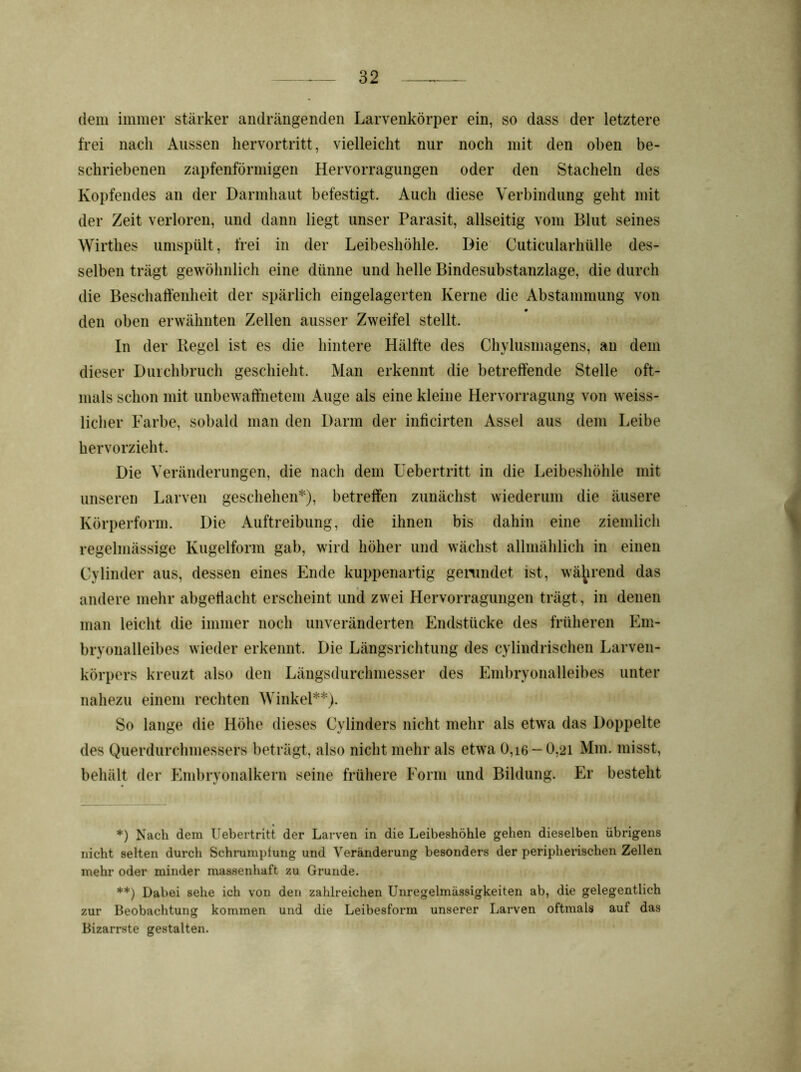 dem immer stärker andrängenden Larvenkörper ein, so dass der letztere frei nach Aussen hervortritt, vielleicht nur noch mit den oben be- schriebenen zapfenförmigen Hervorragungen oder den Stacheln des Kopfendes an der Darmhaut befestigt. Auch diese Verbindung geht mit der Zeit verloren, und dann liegt unser Parasit, allseitig vom Blut seines Wirthes umspült, frei in der Leibeshöhle. Die Cuticularhülle des- selben trägt gewöhnlich eine dünne und helle Bindesubstanzlage, die durch die Beschaffenheit der spärlich eingelagerten Kerne die Abstammung von den oben erwähnten Zellen ausser Zweifel stellt. In der Hegel ist es die hintere Hälfte des Chylusmagens, an dem dieser Durchbruch geschieht. Man erkennt die betreffende Stelle oft- mals schon mit unbewaffnetem Auge als eine kleine Hervorragung von weiss- licher Farbe, sobald man den Darm der inficirten Assel aus dem Leibe hervorzieht. Die Veränderungen, die nach dem Uebertritt in die Leibeshöhle mit unseren Larven geschehen*), betreffen zunächst wiederum die äusere Körperform. Die Auftreibung, die ihnen bis dahin eine ziemlich regelmässige Kugelform gab, wird höher und wächst allmählich in einen Cylinder aus, dessen eines Ende kuppenartig gerundet ist, während das andere mehr abgettacht erscheint und zwei Hervorragungen trägt, in denen man leicht die immer noch unveränderten Endstücke des früheren Em- bryonalleibes wieder erkennt. Die Längsrichtung des cylindrischen Larven- körpers kreuzt also den Längsdurchmesser des Embryonalleibes unter nahezu einem rechten Winkel**). So lange die Höhe dieses Cylinders nicht mehr als etwa das Doppelte des Querdurchmessers beträgt, also nicht mehr als etwa 0,i6 — 0,21 Mm. misst, behält der Embryonalkern seine frühere Form und Bildung. Er besteht *) Nach dem Uebertritt der Larven in die Leibeshöhle gehen dieselben übrigens nicht selten durch Schrumpfung und Veränderung besonders der peripherischen Zellen mehr oder minder massenhaft zu Grunde. **) Dabei sehe ich von den zahlreichen Unregelmässigkeiten ab, die gelegentlich zur Beobachtung kommen und die Leibesform unserer Larven oftmals auf das Bizarrste gestalten.