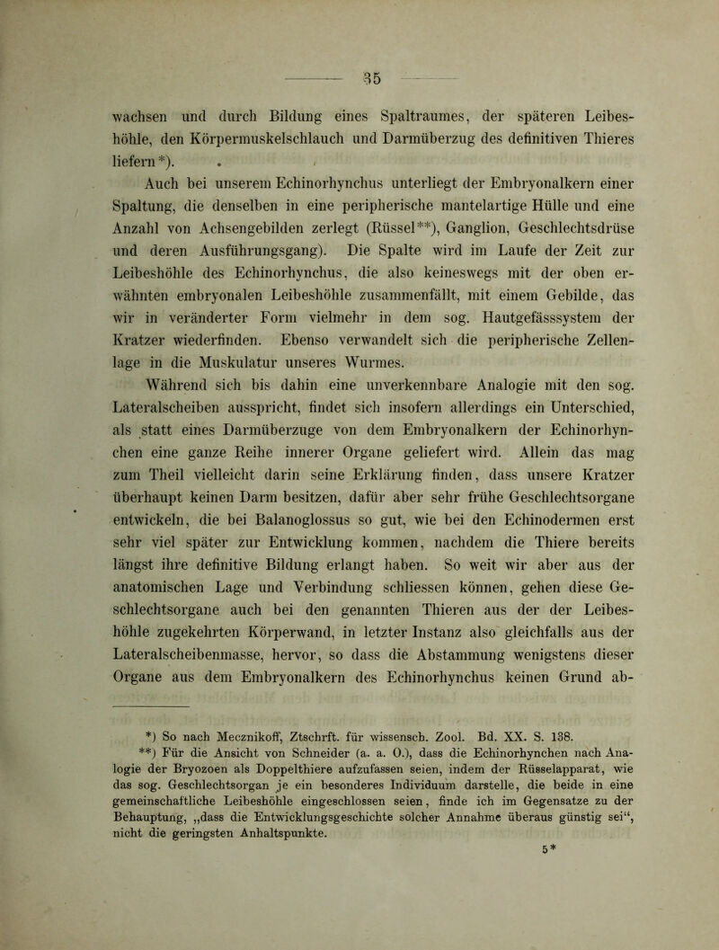 wachsen und durch Bildung eines Spaltraumes, der späteren Leibes- höhle, den Körpermuskelschlauch und Darmüberzug des definitiven Thieres liefern *). . * Auch bei unserem Echinorhynchus unterliegt der Embryonalkern einer Spaltung, die denselben in eine peripherische mantelartige Hülle und eine Anzahl von Achsengebilden zerlegt (Rüssel**), Ganglion, Geschlechtsdrüse und deren Ausführungsgang). Die Spalte wird im Laufe der Zeit zur Leibeshöhle des Echinorhynchus, die also keineswegs mit der oben er- wähnten embryonalen Leibeshöhle zusammenfällt, mit einem Gebilde, das wir in veränderter Form vielmehr in dem sog. Hautgefässsystem der Kratzer wiederfinden. Ebenso verwandelt sich die peripherische Zellen- lage in die Muskulatur unseres Wurmes. Während sich bis dahin eine unverkennbare Analogie mit den sog. Lateralscheiben ausspricht, findet sich insofern allerdings ein Unterschied, als statt eines Darmüberzuge von dem Embryonalkern der Echinorhyn- chen eine ganze Reihe innerer Organe geliefert wird. Allein das mag zum Theil vielleicht darin seine Erklärung finden, dass unsere Kratzer überhaupt keinen Darm besitzen, dafür aber sehr frühe Geschlechtsorgane entwickeln, die bei Balanoglossus so gut, wie bei den Echinodermen erst sehr viel später zur Entwicklung kommen, nachdem die Thiere bereits längst ihre definitive Bildung erlangt haben. So weit wir aber aus der anatomischen Lage und Verbindung schliessen können, gehen diese Ge- schlechtsorgane auch bei den genannten Thieren aus der der Leibes- höhle zugekehrten Körperwand, in letzter Instanz also gleichfalls aus der Lateralscheibenmasse, hervor, so dass die Abstammung wenigstens dieser Organe aus dem Embryonalkern des Echinorhynchus keinen Grund ab- *) So nach Mecznikoff, Ztschrft. für wissensch. Zool. Bd. XX. S. 138. **) Für die Ansicht von Schneider (a. a. 0.), dass die Echinorhynchen nach Ana- logie der Bryozoen als Doppelthiere aufzufassen seien, indem der Rüsselapparat, wie das sog. Geschlechtsorgan je ein besonderes Individuum darstelle, die beide in eine gemeinschaftliche Leibeshöhle eingeschlossen seien, finde ich im Gegensätze zu der Behauptung, „dass die Entwicklungsgeschichte solcher Annahme überaus günstig sei“, nicht die geringsten Anhaltspunkte. 5*