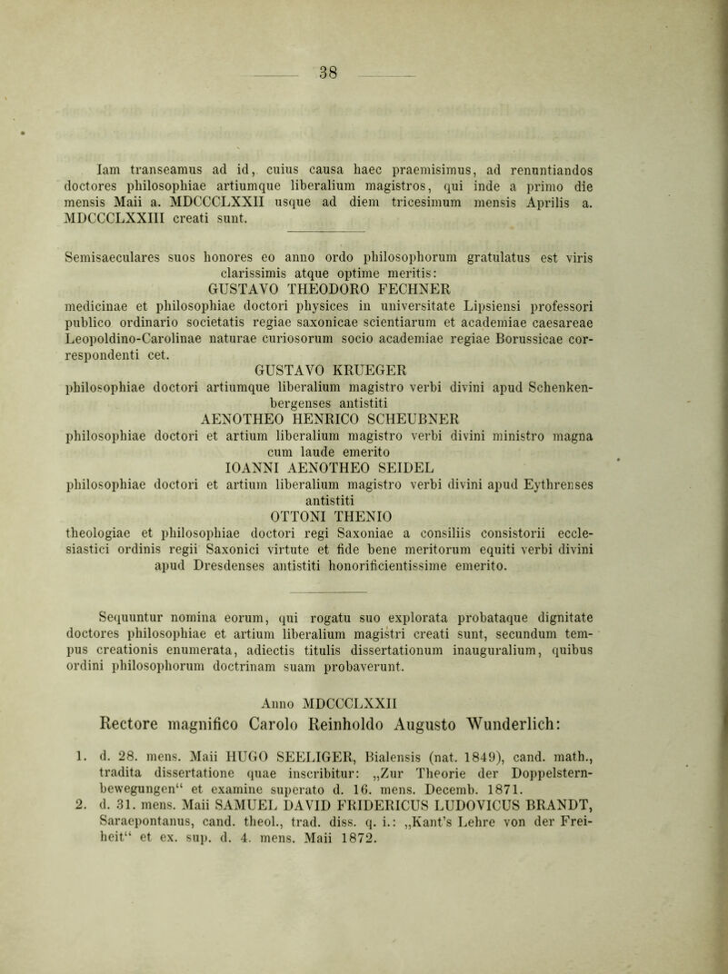 lam transeamus ad id, cuius causa haec praemisimus, ad renuntiandos doctores philosophiae artiumque liberalium magistros, qui inde a primo die mensis Maii a. MDCCCLXXII usque ad diem tricesimum mensis Aprilis a. MDCCCLXXIII creati sunt. Semisaeculares suos honores eo anno ordo philosophorum gratulatus est viris clarissimis atque optime meritis: GUSTAVO THEODORO FECHNER medicinae et philosophiae doctori physices in universitate Lipsiensi professori publico ordinario societatis regiae saxonicae scientiarum et academiae caesareae Leopoldino-Carolinae naturae curiosorum socio academiae regiae Borussicae cor- respondenti cet. GUSTAVO KRUEGER philosophiae doctori artiumque liberalium magistro verbi divini apud Sehenken- bergenses antistiti AENOTHEO HENRICO SCHEUBNER philosophiae doctori et artium liberalium magistro verbi divini ministro magna cum laude emerito IOANNI AENOTHEO SEIDEL philosophiae doctori et artium liberalium magistro verbi divini apud Eythrenses antistiti OTTONI THENIO theologiae et philosophiae doctori regi Saxoniae a consiliis consistorii eccle- siastici ordinis regii Saxonici virtute et fide bene meritorum equiti verbi divini apud Dresdenses antistiti honorificientissime emerito. Sequuntur nomina eorum, qui rogatu suo explorata probataque dignitate doctores philosophiae et artium liberalium magistri creati sunt, secundum tem- pus creationis enumerata, adiectis titulis dissertationum inauguralium, quibus ordini philosophorum doctrinam suam probaverunt. Anno MDCCCLXXII Rectore magnifico Carole Reinholdo Augusto Wunderlich: 1. d. 28. mens. Maii HUGO SEELIGER, Bialensis (nat. 1849), cand. math., tradita dissertatione quae inscribitur: „Zur Theorie der Doppelstern- bewegungen“ et examine superato d. 16. mens. Decemb. 1871. 2. d. 31. mens. Maii SAMUEL DAVID FRIDERICUS LUDOVICUS BRANDT, Saraepontanus, cand. theol., trad. diss. q. i.: „Kant’s Lehre von der Frei- heit“ et ex. sup. d. 4. mens. Maii 1872.
