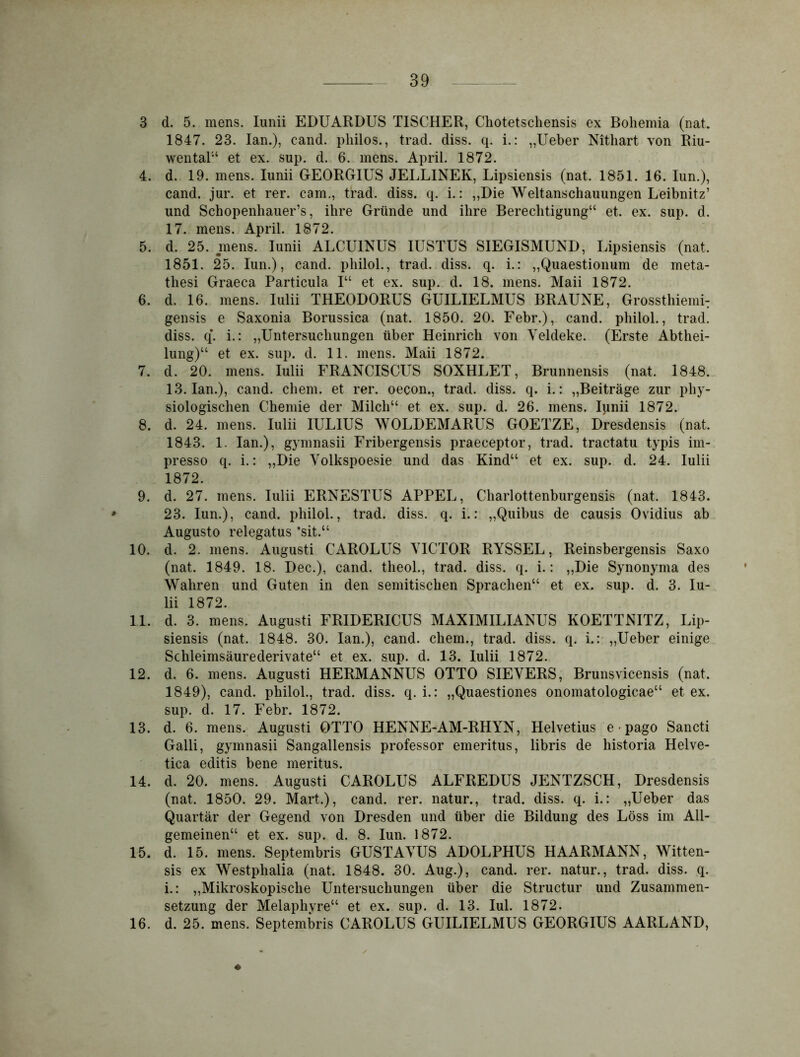 3 d. 5. mens. Iunii EDUARDUS TISCHER, Chotetscliensis ex Bohemia (nat. 1847. 23. Ian.), eand. pliilos., trad. diss. q. i.: „Ueber Nithart von Riu- wental“ et ex. sup. d. 6. mens. April. 1872. 4. d. 19. mens. Iunii GEORGIUS JELLINEK, Lipsiensis (nat. 1851. 16. Iun.), cand. jur. et rer. cam., trad. diss. q. i.: „Die Weltanschauungen Leibnitz’ und Schopenhauers, ihre Gründe und ihre Berechtigung“ et. ex. sup. d. 17. mens. April. 1872. 5. d. 25. mens. Iunii ALCU1NUS IUSTUS SIEGISMUND, Lipsiensis (nat. 1851. 25. Iun.), cand. pliilol., trad. diss. q. i.: „Quaestionum de meta- thesi Graeca Particula I“ et ex. sup. d. 18. mens. Maii 1872. 6. d. 16. mens. Iulii THEODORUS GUILIELMUS BRAUNE, Grossthiemi; gensis e Saxonia Borussica (nat. 1850. 20. Febr.), cand. pliilol., trad. diss. q*. i.: „Untersuchungen über Heinrich von Yeldeke. (Erste Abthei- lung)“ et ex. sup. d. 11. mens. Maii 1872. 7. d. 20. mens. Iulii FRANCISCUS SOXHLET, Brunnensis (nat. 1848. 13. Ian.), cand. ehern, et rer. oecon., trad. diss. q. i.: „Beiträge zur phy- siologischen Chemie der Milch“ et ex. sup. d. 26. mens. Iunii 1872. 8. d. 24. mens. Iulii IULIUS WOLDEMARUS GOETZE, Dresdensis (nat. 1843. 1. Ian.), gymnasii Fribergensis praeceptor, trad. tractatu typis im- presso q. i.: „Die Yolkspoesie und das Kind“ et ex. sup. d. 24. Iulii 1872. 9. d. 27. mens. Iulii ERNESTUS APPEL, Charlottenburgensis (nat. 1843. 23. Iun.), cand. pliilol., trad. diss. q. i.: „Quibus de causis Ovidius ab Augusto relegatus ’sit.“ 10. d. 2. mens. August! CAROLUS YICTOR RYSSEL, Reinsbergensis Saxo (nat. 1849. 18. Dec.), cand. tlieol., trad. diss. q. i.: „Die Synonyma des Wahren und Guten in den semitischen Sprachen“ et ex. sup. d. 3. Iu- lii 1872. 11. d. 3. mens. Augusti FRIDERICUS MAXIMILIANUS KOETTNITZ, Lip- siensis (nat. 1848. 30. Ian.), cand. ehern., trad. diss. q. i.: „Ueber einige Schleimsäurederivate“ et ex. sup. d. 13. Iulii 1872. 12. d. 6. mens. Augusti HERMANNUS OTTO SIEVERS, Brunsvicensis (nat. 1849), cand. philol., trad. diss. q. i.: „Quaestiones onomatologicae“ et ex. sup. d. 17. Febr. 1872. 13. d. 6. mens. Augusti OTTO HENNE-AM-RHYN, Helvetius e • pago Sancti Galli, gymnasii Sangallensis professor emeritus, libris de historia Helve- tica editis bene meritus. 14. d. 20. mens. Augusti CAROLUS ALFREDUS JENTZSCH, Dresdensis (nat. 1850. 29. Mart.), cand. rer. natur., trad. diss. q. i.: „Ueber das Quartär der Gegend von Dresden und über die Bildung des Löss im All- gemeinen“ et ex. sup. d. 8. Iun. 1872. 15. d. 15. mens. Septembris GUSTAYUS ADOLPHUS HAARMANN, Witten- sis ex Westphalia (nat. 1848. 30. Aug.), cand. rer. natur., trad. diss. q. i.: „Mikroskopische Untersuchungen über die Structur und Zusammen- setzung der Melaphyre“ et ex. sup. d. 13. Iul. 1872. 16. d. 25. mens. Septembris CAROLUS GUILIELMUS GEORGIUS AARLAND,