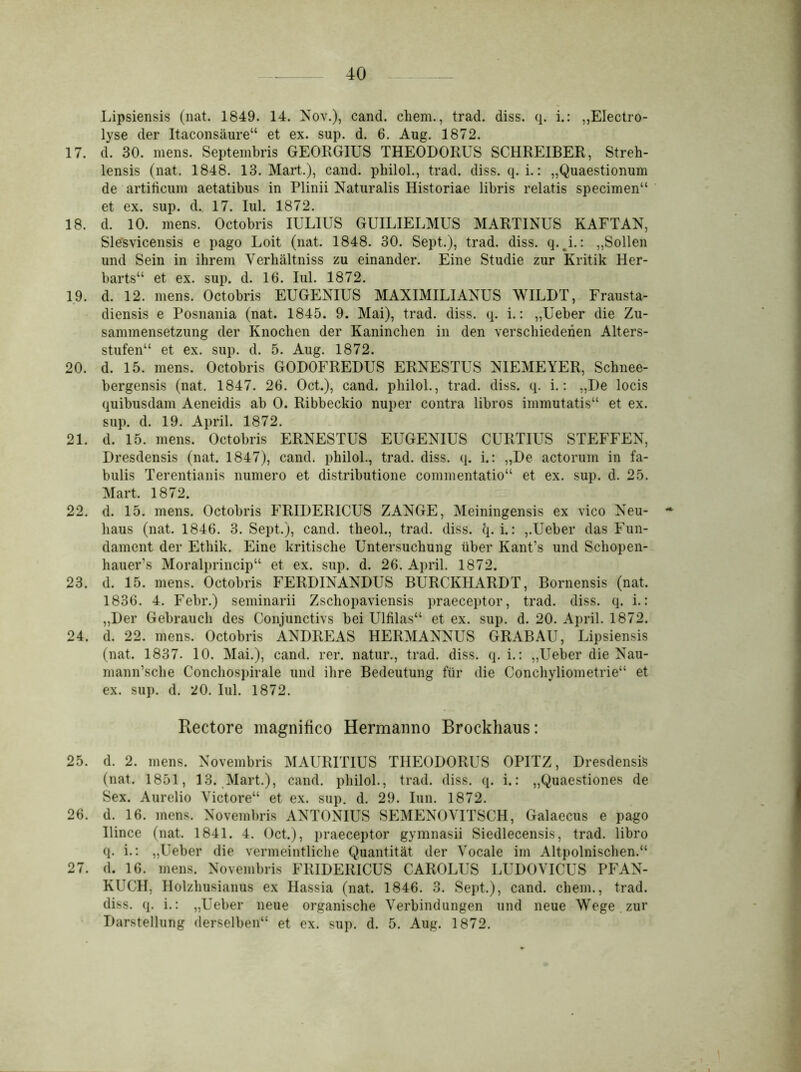 Lipsiensis (nat. 1849. 14. Nov.), cand. chem., trad. diss. q. i.: „Electro- lyse der Itaconsäure“ et ex. sup. d. 6. Aug. 1872. 17. d. 30. mens. Septembris GEORGIUS THEODORUS SCHREIBER, Streh- lensis (nat. 1848. 13. Mart.), cand. philol., trad. diss. q. i.: „Quaestionum de artiticum aetatibus in Plinii Naturalis Historiae libris relatis specimen“ et ex. sup. d., 17. Iul. 1872. 18. d. 10. mens. Octobris IULIUS GUILIELMUS MARTINUS KAFTAN, Slesvicensis e pago Loit (nat. 1848. 30. Sept.), trad. diss. q. i.: „Sollen und Sein in ihrem Verhältnis zu einander. Eine Studie zur Kritik Her- barts“ et ex. sup. d. 16. Iul. 1872. 19. d. 12. mens. Octobris EUGENIUS MAXIMILIANUS WILDT, Frausta- diensis e Posnania (nat. 1845. 9. Mai), trad. diss. q. i.: „Ueber die Zu- sammensetzung der Knochen der Kaninchen in den verschiedenen Alters- stufen“ et ex. sup. d. 5. Aug. 1872. 20. d. 15. mens. Octobris GODOFREDUS ERNESTUS NIEMEYER, Schnee- bergensis (nat. 1847. 26. Oct.), cand. philol., trad. diss. q. i.: „De locis quibusdam Aeneidis ab 0. Ribbeckio nuper contra libros immutatis“ et ex. sup. d. 19. April. 1872. 21. d. 15. mens. Octobris ERNESTUS EUGENIUS CURTIUS STEFFEN, Dresdensis (nat. 1847), cand. philol., trad. diss. q. i.: „De actorum in fa- bulis Terentianis numero et distributione commentatio“ et ex. sup. d. 25. Mart. 1872. 22. d. 15. mens. Octobris FRIDERICUS ZANGE, Meiningensis ex vico Neu- * haus (nat. 1846. 3. Sept.), cand. theol., trad. diss. q. i.: „Ueber das Fun- dament der Ethik. Eine kritische Untersuchung über Kant’s und Schopen- hauers Moralprincip“ et ex. sup. d. 26. April. 1872. 23. d. 15. mens. Octobris FERDINANDUS BURCKHARDT, Bornensis (nat. 1836. 4. Febr.) seminarii Zschopaviensis praeceptor, trad. diss. q. i.: „Der Gebrauch des Conjunctivs bei Ulfilas“ et ex. sup. d. 20. April. 1872. 24. d. 22. mens. Octobris ANDREAS HERMANNUS GRABAU, Lipsiensis (nat. 1837- 10. Mai.), cand. rer. natur., trad. diss. q. i.: „Ueber die Nau- mann’sche Conchospirale und ihre Bedeutung für die Conchyliometrie“ et ex. sup. d. 20. Iul. 1872. Rectore magnilico Hermanno Brockhaus: 25. d. 2. mens. Novembris MAURITIUS THEODORUS OPITZ, Dresdensis (nat. 1851, 13. Mart.), cand. philol., trad. diss. q. i.: „Quaestiones de Sex. Aurelio Victore“ et ex. sup. d. 29. Iun. 1872. 26. d. 16. mens. Novembris ANTONIUS SEMENOVITSCH, Galaecus e pago Ilince (nat. 1841. 4. Oct.), praeceptor gymnasii Siedlecensis, trad. libro q. i.: „Ueber die vermeintliche Quantität der Vocale im Altpolnischen.“ 27. d. 16. mens. Novembris FRIDERICUS CAROLUS LUDOVICUS PFAN- KUCH, Holzhusianus ex Hassia (nat. 1846. 3. Sept,), cand. chem., trad. diss. q. i.: „Ueber neue organische Verbindungen und neue Wege zur Darstellung derselben“ et ex. sup. d. 5. Aug. 1872.