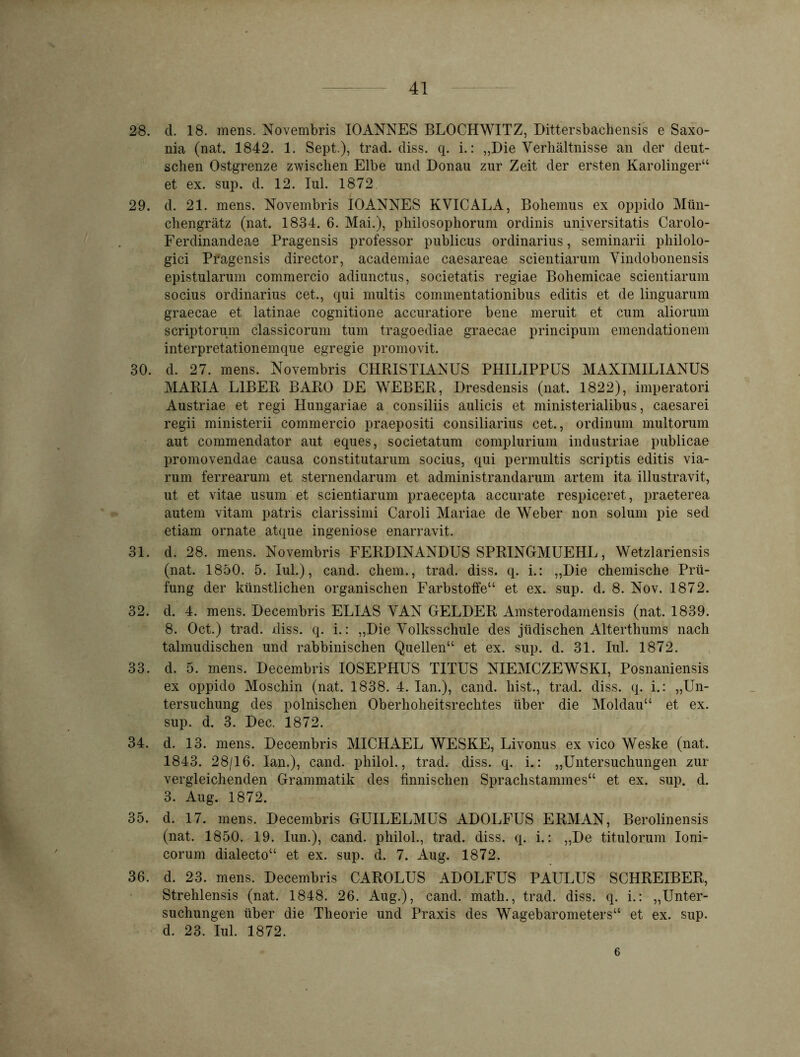 28. d. 18. mens. Novembris IOANNES BLOCHWITZ, Dittersbachensis e Saxo- nia (nat. 1842. 1. Sept.), trad. diss. q. i.: „Die Verhältnisse an der deut- schen Ostgrenze zwischen Elbe und Donau zur Zeit der ersten Karolinger“ et ex. sup. d. 12. Iul. 1872 29. d. 21. mens. Novembris IOANNES KVICALA, Bohemus ex oppido Mtin- chengrätz (nat. 1834. 6. Mai.), philosophorum ordinis universitatis Carolo- Ferdinandeae Pragensis professor publicus Ordinarius, seminarii philolo- gici Pragensis director, academiae caesareae scientiarum Vindobonensis epistularum commercio adiunctus, societatis regiae Bohemicae scientiarum socius Ordinarius cet., qui multis commentationibus editis et de linguarum graecae et latinae cognitione accuratiore bene meruit et cum aliorum scriptorum classicorum tum tragoediae graecae principum emendationem interpretationemque egregie promovit. 30. d. 27. mens. Novembris CHRISTIANUS PHILIPPUS MAKIMILIANUS MARIA LIBER BARO DE WEBER, Dresdensis (nat. 1822), imperatori Austriae et regi Hungariae a consiliis aulicis et ministerialibus, caesarei regii ministerii commercio praepositi consiliarius cet., ordinum multorum aut commendator aut eques, societatum complurium industriae publicae promovendae causa constitutarum socius, qui permultis scriptis editis via- rum ferrearum et sternendarum et administrandarum artem ita illustravit, ut et vitae usum et scientiarum praecepta accurate respiceret, praeterea autem vitam patris clarissimi Caroli Mariae de Weber non solum pie sed etiam ornate atque ingeniöse enarravit. 31. d. 28. mens. Novembris FERDINANDUS SPRINGMUEHL, Wetzlariensis (nat. 1850. 5. Iul.), cand. ehern., trad. diss. q. i.: „Die chemische Prü- fung der künstlichen organischen Farbstoffe“ et ex. sup. d. 8. Nov. 1872. 32. d. 4. mens. Decembris ELIAS VAN GELDER Amsterodamensis (nat. 1839. 8. Oct.) trad. diss. q. i.: „Die Volksschule des jüdischen Alterthums nach talmudischen und rabbinischen Quellen“ et ex. sup. d. 31. Iul. 1872. 33. d. 5. mens. Decembris IOSEPHUS TITUS NIEMCZEWSKI, Posnaniensis ex oppido Moschin (nat. 1838. 4. Ian.), cand. hist., trad. diss. q. i.: „Un- tersuchung des polnischen Oberhoheitsrechtes über die Moldau“ et ex. sup. d. 3. Dec. 1872. 34. d. 13. mens. Decembris MICHAEL WESKE, Livonus ex vico Weske (nat. 1843. 28/16. Ian.), cand. philol., trad. diss. q. i.: „Untersuchungen zur vergleichenden Grammatik des finnischen Sprachstammes“ et ex. sup. d. 3. Aug. 1872. 35. d. 17. mens. Decembris GUILELMUS ADOLFUS ERMAN, Berolinensis (nat. 1850. 19. Iun.), cand. philol., trad. diss. q. i.: „De titulorum Ioni- corum dialecto“ et ex. sup. d. 7. Aug. 1872. 36. d. 23. mens. Decembris CAROLUS ADOLFUS PAULUS SCHREIBER, Strehlensis (nat. 1848. 26. Aug.), cand. math., trad. diss. q. i.: „Unter- suchungen über die Theorie und Praxis des Wagebarometers“ et ex. sup. d. 23. Iul. 1872. 6