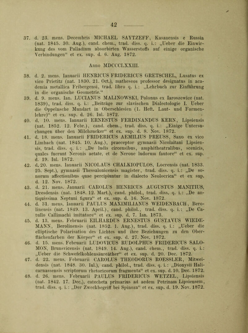 ✓ 37. d. 23. mens. Decembris MICHAEL SAYTZEFF, Kasanensis e Russia (nat. 1845. 30. Aug.), cand. ehern., trad. diss. q. i.: „Ueber die Einwir- kung des vom Palladium absorbirten Wasserstoffs auf einige organische Verbindungen“ et ex. sup. d. 6. Aug. 1872. Anno MDCCCLXXIII. 38. d. 2. mens. Ianuarii HENRICUS FRIDERICUS GRETSCHEL, Lusatus ex vico Prietitz (nat. 1830. 21. Oct.), matlieseos professor designatus in aca- demia metallica Fribergensi, trad. libro q. i.: „Lehrbuch zur Einführung in die organische Geometrie.“ 39. d. 9. mens. Ian. LUCIANUS MALINOWSIvI, Polonus ex Iaroszewice (nat. 1839), trad. diss. q. i.: „Beiträge zur slavischen Dialectologie I. Ueber die Oppelnsehe Mundart in Oberschlesien (1. Heft. Laut- und Formen- lehre)“ et ex. sup. d. 26. Iul. 1872. 40. d. 10. mens. Ianuarii ERNESTUS FERDINANDUS KERN, Lipsiensis (nat. 1852. 12. Febr.), cand. cliem., trad. diss. q. i.: „Einige Untersu- chungen über den Milchzucker“ et ex. sup. d. 8. Nov. 1872. 41. d. 18. mens. Ianuarii FRIDERICUS AEMILIUS PREUSS, Saxo ex vico Limbach (nat. 1845. 10. Aug.), praeceptor gymnasii Nicolaitani Lipsien- sis, trad. diss. q. i.: „De ludis circensibus, amphitlieatralibus, scenieis, quales fuerunt Neronis aetate, et de Nerone ludoruin fautore“ et ex. sup. d. 19. Iul. 1872. 42. d. 20. mens. Ianuarii NICOLAUS CHALKIOPULOS, Locrensis (nat. 1833. 25. Sept.), gymnasii Thessalonicensis magister, trad. diss. q. i.: „De so- norum affectionibus quae percipiuntur in dialecto Neolocrica“ et ex sup. d. 12. Nov. 1872. 43. d. 21. mens. Januarii CAROLUS HENRICUS AUGUSTUS MANITIUS, Dresdensis (nat. 1848. 12. Mart.), cand. philol., trad. diss. q. i.: „De an- tiquissima Neptuni tigura“ et ex. sup. d. 16. Nov. 1872. 44. d. 31. mens. Ianuarii PAULUS MAX1M1LIANUS WEIDENBACH, Bero- linensis (nat. 1849. 13. April.), cand. philol., trad. diss. q. i.: „De Ca- tullo Callimachi imitatore“ et ex. sup. d. 7. Ian. 1873. 45. d. 13. mens. Februarii EILHARDUS ERNESTUS GUSTAVUS WIEDE- MANN, Berolinensis (nat. 1852. 1. Aug.), trad. diss. q. i.: „Ueber die elliptische Polarisation des Lichtes und ihre Beziehungen zu den Ober- hächenfarben der Körper“ et ex. sup. d. 27. Nov. 1872. 46. d. 15. mens. Februarii LUDOVICUS RUDOLPIIUS FRIDERICUS SALO- MON, Brunsvicensis (nat. 1849. 14. Aug.), cand. ehern., trad. diss. q. i.: „Ueber die Schwefelkohlensäureäther“ et ex. sup. d. 20. Dec. 1872. 47. d. 22. mens. Februarii CAROLUS THEODORUS ROESSLER, Mitwei- densis (nat. 1848. 30. Iul.), cand. philol., trad. diss. q. i.: „Dionysii Hali- carnassensis scriptorum rhetorieorum fragmenta“ et ex. sup. d. 10. Dec. 1872. 48. d. 26. mens. Februarii PAULUS FRIDERICUS WETZEL, Lipsiensis (nat. 1842. 17. Dec.), catecheta primarius ad aedem Petrinam Lipsiensem, trad. diss. q. i.: „Der Zweckbegriff bei Spinoza“ et ex. sup. d. 19. Nov. 1872.