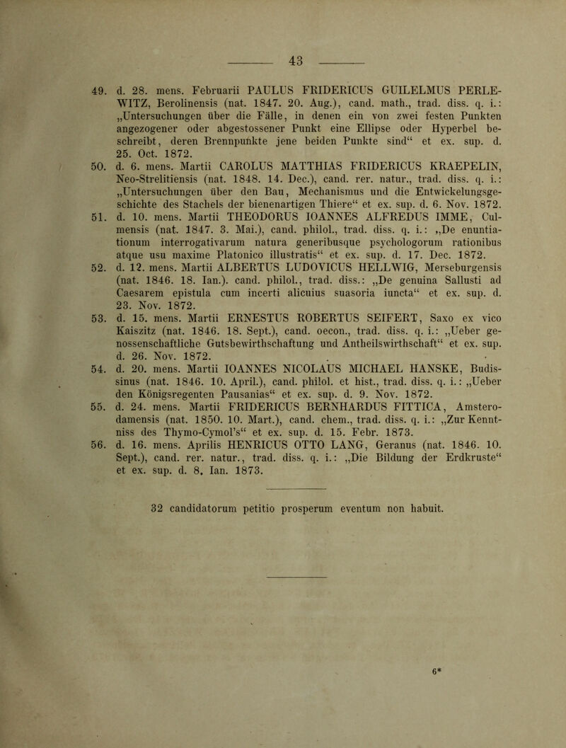 49. d. 28. mens. Februarii PAULUS FRIDERICUS GUILELMUS PERLE- WITZ, Berolinensis (nat. 1847. 20. Aug.), cand. math., trad. diss. q. i.: „Untersuchungen über die Fälle, in denen ein von zwei festen Punkten angezogener oder abgestossener Punkt eine Ellipse oder Hyperbel be- schreibt, deren Brennpunkte jene beiden Punkte sind“ et ex. sup. d. 25. Oct. 1872. 50. d. 6. mens. Martii CAROLUS MATTHIAS FRIDERICUS KRAEPELIN, Neo-Strelitiensis (nat. 1848. 14. Dec.), cand. rer. natur., trad. diss. q. i.: „Untersuchungen über den Bau, Mechanismus und die Entwickelungsge- schichte des Stachels der bienenartigen Thiere“ et ex. sup. d. 6. Nov. 1872. 51. d. 10. mens. Martii THEODORUS IOANNES ALFREDUS IMME, Cul- mensis (nat. 1847. 3. Mai.), cand. philol., trad. diss. q. i.: „De enuntia- tionum interrogativarum natura generibusque psychologorum rationibus atque usu maxime Platonico illustratis“ et ex. sup. d. 17. Dec. 1872. 52. d. 12. mens. Martii ALBERTLTS LUDOVICUS HELLWIG, Merseburgensis (nat. 1846. 18. Ian.). cand. philol., trad. diss.: „De genuina Sallusti ad Caesarem epistula cum incerti alicuius suasoria iuncta“ et ex. sup. d. 23. Nov. 1872. 53. d. 15. mens. Martii ERNESTUS ROBERTUS SEIFERT, Saxo ex vico Kaiszitz (nat. 1846. 18. Sept.), cand. oecon., trad. diss. q. i.: „Ueber ge- nossenschaftliche Gutsbewirthschaftung und Antheilswirthschaft“ et ex. sup. d. 26. Nov. 1872. 54. d. 20. mens. Martii IOANNES NICOLAUS MICHAEL HANSKE, Budis- sinus (nat. 1846. 10. April.), cand. philol. et hist., trad. diss. q. i.: „Ueber den Königsregenten Pausanias“ et ex. sup. d. 9. Nov. 1872. 55. d. 24. mens. Martii FRIDERICUS BERNHARDUS FITTICA, Amstero- damensis (nat. 1850. 10. Mart.), cand. ehern., trad. diss. q. i.: „Zur Kennt- niss des Thymo-CymoPs“ et ex. sup. d. 15. Febr. 1873. 56. d. 16. mens. Aprilis HENRICUS OTTO LANG, Geranus (nat. 1846. 10. Sept.), cand. rer. natur., trad. diss. q. i.: „Die Bildung der Erdkruste“ et ex. sup. d. 8» Ian. 1873. 32 candidatorum petitio prosperum eventum non habuit. 6*